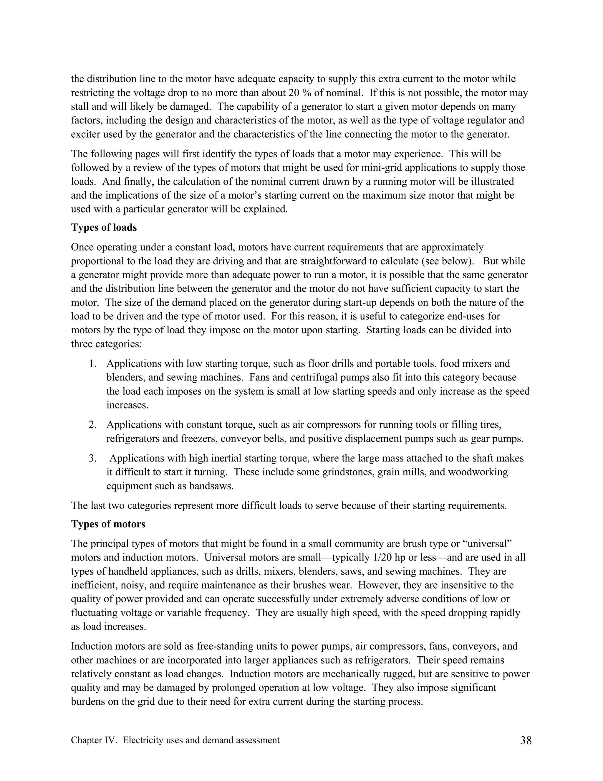 the distribution line to the motor have adequate capacity to supply this extra current to the motor while
restricting the voltage drop to no more than about 20 % of nominal. If this is not possible, the motor may
stall and will likely be damaged. The capability of a generator to start a given motor depends on many
factors, including the design and characteristics of the motor, as well as the type of voltage regulator and
exciter used by the generator and the characteristics of the line connecting the motor to the generator.
The following pages will first identify the types of loads that a motor may experience. This will be
followed by a review of the types of motors that might be used for mini-grid applications to supply those
loads. And finally, the calculation of the nominal current drawn by a running motor will be illustrated
and the implications of the size of a motor’s starting current on the maximum size motor that might be
used with a particular generator will be explained.
Types of loads
Once operating under a constant load, motors have current requirements that are approximately
proportional to the load they are driving and that are straightforward to calculate (see below). But while
a generator might provide more than adequate power to run a motor, it is possible that the same generator
and the distribution line between the generator and the motor do not have sufficient capacity to start the
motor. The size of the demand placed on the generator during start-up depends on both the nature of the
load to be driven and the type of motor used. For this reason, it is useful to categorize end-uses for
motors by the type of load they impose on the motor upon starting. Starting loads can be divided into
three categories:
1. Applications with low starting torque, such as floor drills and portable tools, food mixers and
blenders, and sewing machines. Fans and centrifugal pumps also fit into this category because
the load each imposes on the system is small at low starting speeds and only increase as the speed
increases.
2. Applications with constant torque, such as air compressors for running tools or filling tires,
refrigerators and freezers, conveyor belts, and positive displacement pumps such as gear pumps.
3.

Applications with high inertial starting torque, where the large mass attached to the shaft makes
it difficult to start it turning. These include some grindstones, grain mills, and woodworking
equipment such as bandsaws.

The last two categories represent more difficult loads to serve because of their starting requirements.
Types of motors
The principal types of motors that might be found in a small community are brush type or “universal”
motors and induction motors. Universal motors are small—typically 1/20 hp or less—and are used in all
types of handheld appliances, such as drills, mixers, blenders, saws, and sewing machines. They are
inefficient, noisy, and require maintenance as their brushes wear. However, they are insensitive to the
quality of power provided and can operate successfully under extremely adverse conditions of low or
fluctuating voltage or variable frequency. They are usually high speed, with the speed dropping rapidly
as load increases.
Induction motors are sold as free-standing units to power pumps, air compressors, fans, conveyors, and
other machines or are incorporated into larger appliances such as refrigerators. Their speed remains
relatively constant as load changes. Induction motors are mechanically rugged, but are sensitive to power
quality and may be damaged by prolonged operation at low voltage. They also impose significant
burdens on the grid due to their need for extra current during the starting process.

Chapter IV. Electricity uses and demand assessment

38

 