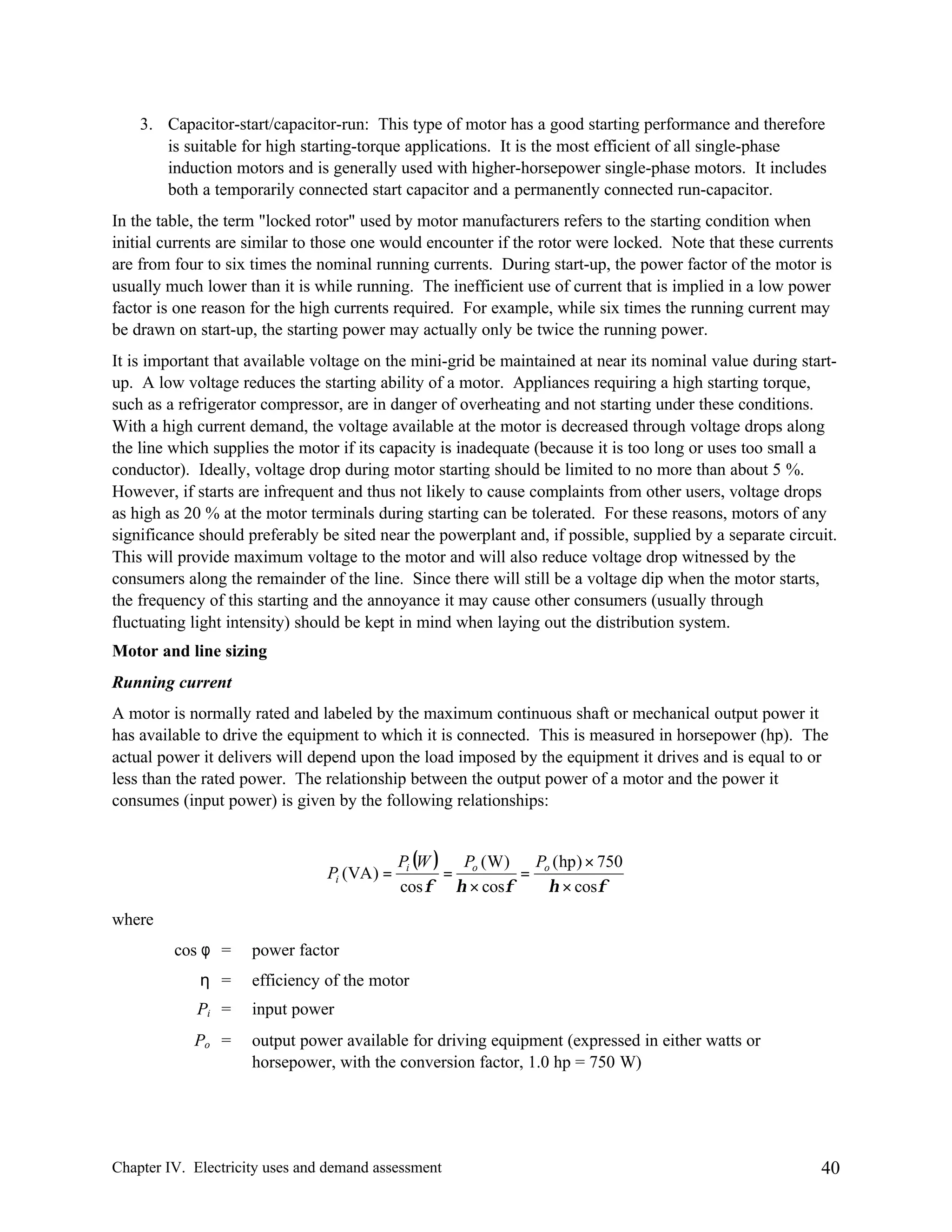 3. Capacitor-start/capacitor-run: This type of motor has a good starting performance and therefore
is suitable for high starting-torque applications. It is the most efficient of all single-phase
induction motors and is generally used with higher-horsepower single-phase motors. It includes
both a temporarily connected start capacitor and a permanently connected run-capacitor.
In the table, the term "locked rotor" used by motor manufacturers refers to the starting condition when
initial currents are similar to those one would encounter if the rotor were locked. Note that these currents
are from four to six times the nominal running currents. During start-up, the power factor of the motor is
usually much lower than it is while running. The inefficient use of current that is implied in a low power
factor is one reason for the high currents required. For example, while six times the running current may
be drawn on start-up, the starting power may actually only be twice the running power.
It is important that available voltage on the mini-grid be maintained at near its nominal value during startup. A low voltage reduces the starting ability of a motor. Appliances requiring a high starting torque,
such as a refrigerator compressor, are in danger of overheating and not starting under these conditions.
With a high current demand, the voltage available at the motor is decreased through voltage drops along
the line which supplies the motor if its capacity is inadequate (because it is too long or uses too small a
conductor). Ideally, voltage drop during motor starting should be limited to no more than about 5 %.
However, if starts are infrequent and thus not likely to cause complaints from other users, voltage drops
as high as 20 % at the motor terminals during starting can be tolerated. For these reasons, motors of any
significance should preferably be sited near the powerplant and, if possible, supplied by a separate circuit.
This will provide maximum voltage to the motor and will also reduce voltage drop witnessed by the
consumers along the remainder of the line. Since there will still be a voltage dip when the motor starts,
the frequency of this starting and the annoyance it may cause other consumers (usually through
fluctuating light intensity) should be kept in mind when laying out the distribution system.
Motor and line sizing
Running current
A motor is normally rated and labeled by the maximum continuous shaft or mechanical output power it
has available to drive the equipment to which it is connected. This is measured in horsepower (hp). The
actual power it delivers will depend upon the load imposed by the equipment it drives and is equal to or
less than the rated power. The relationship between the output power of a motor and the power it
consumes (input power) is given by the following relationships:

Pi (VA ) =

Pi (W ) Po ( W )
P ( hp ) × 750
=
= o
cos φ η × cosφ
η × cosφ

where
cos φ =

power factor

η =

efficiency of the motor

Pi =

input power

Po =

output power available for driving equipment (expressed in either watts or
horsepower, with the conversion factor, 1.0 hp = 750 W)

Chapter IV. Electricity uses and demand assessment

40

 