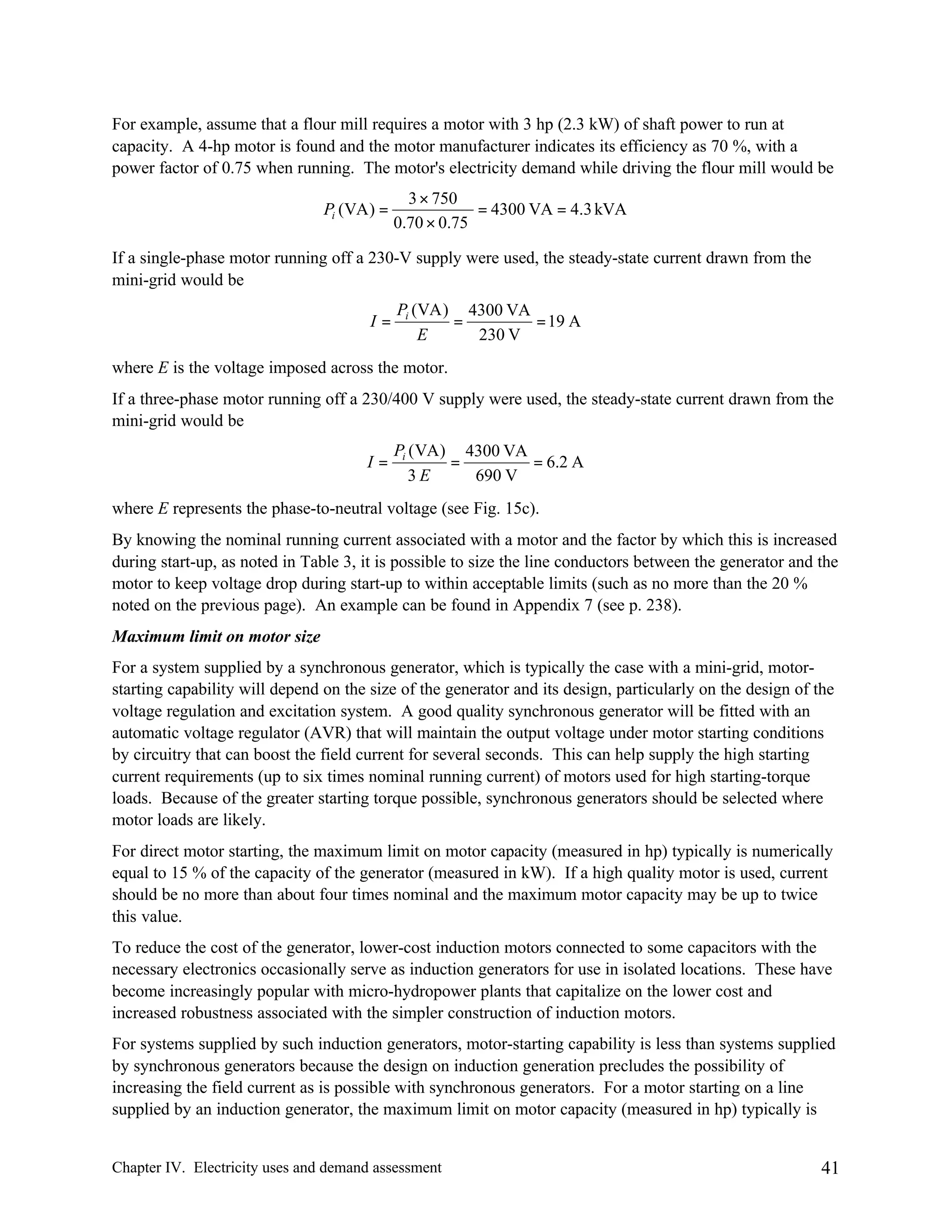 For example, assume that a flour mill requires a motor with 3 hp (2.3 kW) of shaft power to run at
capacity. A 4-hp motor is found and the motor manufacturer indicates its efficiency as 70 %, with a
power factor of 0.75 when running. The motor's electricity demand while driving the flour mill would be
Pi (VA ) =

3 × 750
= 4300 VA = 4.3 kVA
0.70 × 0.75

If a single-phase motor running off a 230-V supply were used, the steady-state current drawn from the
mini-grid would be
I=

Pi (VA ) 4300 VA
=
= 19 A
E
230 V

where E is the voltage imposed across the motor.
If a three-phase motor running off a 230/400 V supply were used, the steady-state current drawn from the
mini-grid would be
I=

Pi ( VA ) 4300 VA
=
= 6.2 A
3E
690 V

where E represents the phase-to-neutral voltage (see Fig. 15c).
By knowing the nominal running current associated with a motor and the factor by which this is increased
during start-up, as noted in Table 3, it is possible to size the line conductors between the generator and the
motor to keep voltage drop during start-up to within acceptable limits (such as no more than the 20 %
noted on the previous page). An example can be found in Appendix 7 (see p. 238).
Maximum limit on motor size
For a system supplied by a synchronous generator, which is typically the case with a mini-grid, motorstarting capability will depend on the size of the generator and its design, particularly on the design of the
voltage regulation and excitation system. A good quality synchronous generator will be fitted with an
automatic voltage regulator (AVR) that will maintain the output voltage under motor starting conditions
by circuitry that can boost the field current for several seconds. This can help supply the high starting
current requirements (up to six times nominal running current) of motors used for high starting-torque
loads. Because of the greater starting torque possible, synchronous generators should be selected where
motor loads are likely.
For direct motor starting, the maximum limit on motor capacity (measured in hp) typically is numerically
equal to 15 % of the capacity of the generator (measured in kW). If a high quality motor is used, current
should be no more than about four times nominal and the maximum motor capacity may be up to twice
this value.
To reduce the cost of the generator, lower-cost induction motors connected to some capacitors with the
necessary electronics occasionally serve as induction generators for use in isolated locations. These have
become increasingly popular with micro-hydropower plants that capitalize on the lower cost and
increased robustness associated with the simpler construction of induction motors.
For systems supplied by such induction generators, motor-starting capability is less than systems supplied
by synchronous generators because the design on induction generation precludes the possibility of
increasing the field current as is possible with synchronous generators. For a motor starting on a line
supplied by an induction generator, the maximum limit on motor capacity (measured in hp) typically is

Chapter IV. Electricity uses and demand assessment

41

 