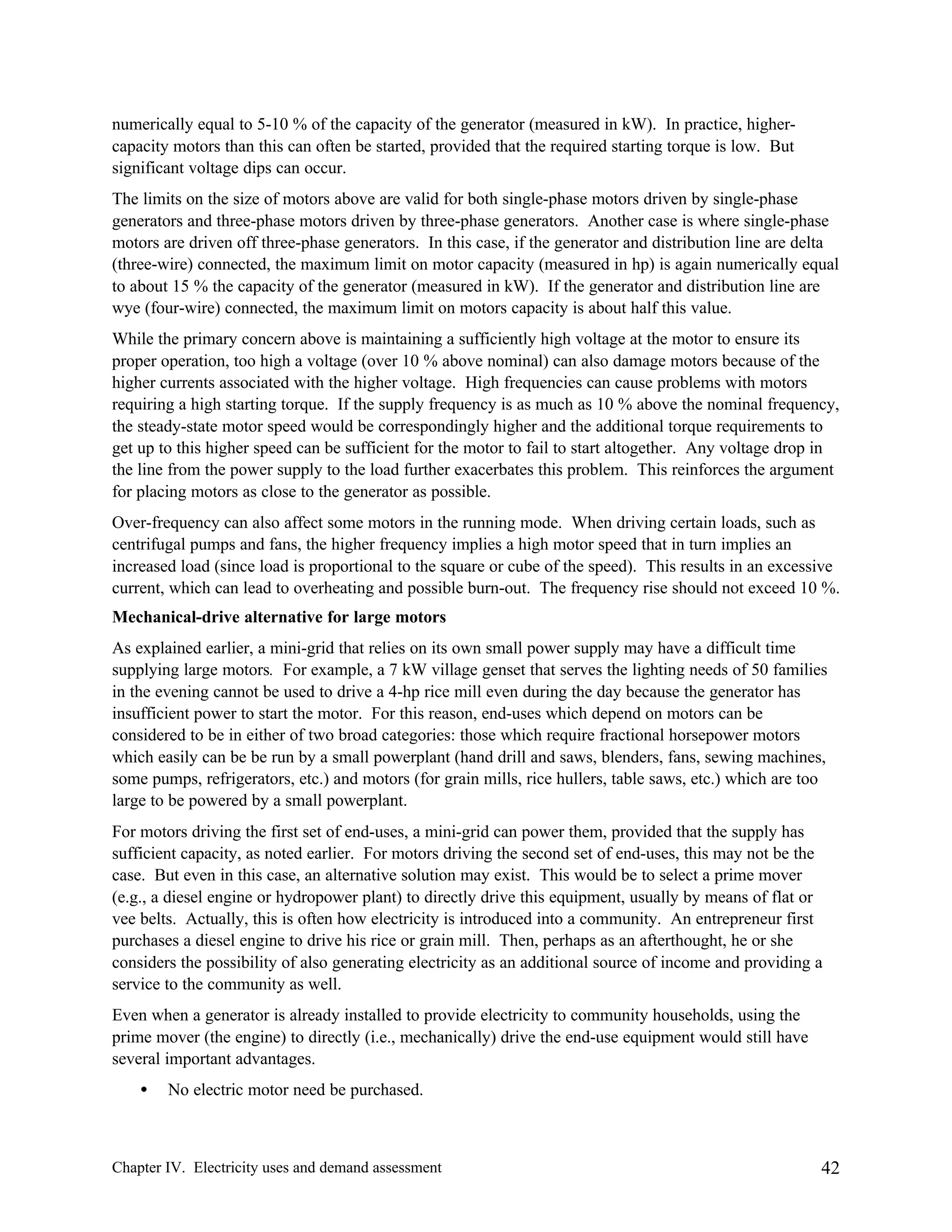 numerically equal to 5-10 % of the capacity of the generator (measured in kW). In practice, highercapacity motors than this can often be started, provided that the required starting torque is low. But
significant voltage dips can occur.
The limits on the size of motors above are valid for both single-phase motors driven by single-phase
generators and three-phase motors driven by three-phase generators. Another case is where single-phase
motors are driven off three-phase generators. In this case, if the generator and distribution line are delta
(three-wire) connected, the maximum limit on motor capacity (measured in hp) is again numerically equal
to about 15 % the capacity of the generator (measured in kW). If the generator and distribution line are
wye (four-wire) connected, the maximum limit on motors capacity is about half this value.
While the primary concern above is maintaining a sufficiently high voltage at the motor to ensure its
proper operation, too high a voltage (over 10 % above nominal) can also damage motors because of the
higher currents associated with the higher voltage. High frequencies can cause problems with motors
requiring a high starting torque. If the supply frequency is as much as 10 % above the nominal frequency,
the steady-state motor speed would be correspondingly higher and the additional torque requirements to
get up to this higher speed can be sufficient for the motor to fail to start altogether. Any voltage drop in
the line from the power supply to the load further exacerbates this problem. This reinforces the argument
for placing motors as close to the generator as possible.
Over-frequency can also affect some motors in the running mode. When driving certain loads, such as
centrifugal pumps and fans, the higher frequency implies a high motor speed that in turn implies an
increased load (since load is proportional to the square or cube of the speed). This results in an excessive
current, which can lead to overheating and possible burn-out. The frequency rise should not exceed 10 %.
Mechanical-drive alternative for large motors
As explained earlier, a mini-grid that relies on its own small power supply may have a difficult time
supplying large motors. For example, a 7 kW village genset that serves the lighting needs of 50 families
in the evening cannot be used to drive a 4-hp rice mill even during the day because the generator has
insufficient power to start the motor. For this reason, end-uses which depend on motors can be
considered to be in either of two broad categories: those which require fractional horsepower motors
which easily can be be run by a small powerplant (hand drill and saws, blenders, fans, sewing machines,
some pumps, refrigerators, etc.) and motors (for grain mills, rice hullers, table saws, etc.) which are too
large to be powered by a small powerplant.
For motors driving the first set of end-uses, a mini-grid can power them, provided that the supply has
sufficient capacity, as noted earlier. For motors driving the second set of end-uses, this may not be the
case. But even in this case, an alternative solution may exist. This would be to select a prime mover
(e.g., a diesel engine or hydropower plant) to directly drive this equipment, usually by means of flat or
vee belts. Actually, this is often how electricity is introduced into a community. An entrepreneur first
purchases a diesel engine to drive his rice or grain mill. Then, perhaps as an afterthought, he or she
considers the possibility of also generating electricity as an additional source of income and providing a
service to the community as well.
Even when a generator is already installed to provide electricity to community households, using the
prime mover (the engine) to directly (i.e., mechanically) drive the end-use equipment would still have
several important advantages.
•

No electric motor need be purchased.

Chapter IV. Electricity uses and demand assessment

42

 