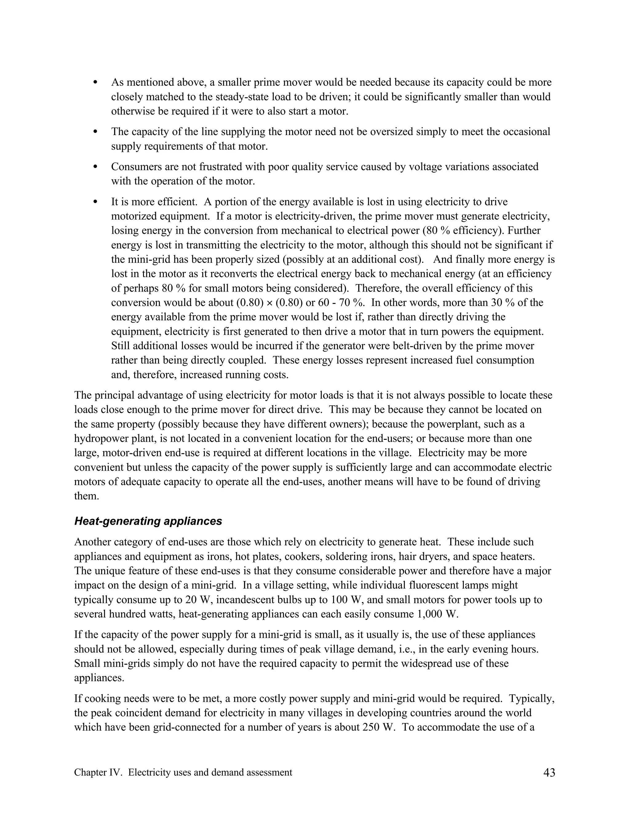 •

As mentioned above, a smaller prime mover would be needed because its capacity could be more
closely matched to the steady-state load to be driven; it could be significantly smaller than would
otherwise be required if it were to also start a motor.

•

The capacity of the line supplying the motor need not be oversized simply to meet the occasional
supply requirements of that motor.

•

Consumers are not frustrated with poor quality service caused by voltage variations associated
with the operation of the motor.

•

It is more efficient. A portion of the energy available is lost in using electricity to drive
motorized equipment. If a motor is electricity-driven, the prime mover must generate electricity,
losing energy in the conversion from mechanical to electrical power (80 % efficiency). Further
energy is lost in transmitting the electricity to the motor, although this should not be significant if
the mini-grid has been properly sized (possibly at an additional cost). And finally more energy is
lost in the motor as it reconverts the electrical energy back to mechanical energy (at an efficiency
of perhaps 80 % for small motors being considered). Therefore, the overall efficiency of this
conversion would be about (0.80) × (0.80) or 60 - 70 %. In other words, more than 30 % of the
energy available from the prime mover would be lost if, rather than directly driving the
equipment, electricity is first generated to then drive a motor that in turn powers the equipment.
Still additional losses would be incurred if the generator were belt-driven by the prime mover
rather than being directly coupled. These energy losses represent increased fuel consumption
and, therefore, increased running costs.

The principal advantage of using electricity for motor loads is that it is not always possible to locate these
loads close enough to the prime mover for direct drive. This may be because they cannot be located on
the same property (possibly because they have different owners); because the powerplant, such as a
hydropower plant, is not located in a convenient location for the end-users; or because more than one
large, motor-driven end-use is required at different locations in the village. Electricity may be more
convenient but unless the capacity of the power supply is sufficiently large and can accommodate electric
motors of adequate capacity to operate all the end-uses, another means will have to be found of driving
them.
Heat-generating appliances
Another category of end-uses are those which rely on electricity to generate heat. These include such
appliances and equipment as irons, hot plates, cookers, soldering irons, hair dryers, and space heaters.
The unique feature of these end-uses is that they consume considerable power and therefore have a major
impact on the design of a mini-grid. In a village setting, while individual fluorescent lamps might
typically consume up to 20 W, incandescent bulbs up to 100 W, and small motors for power tools up to
several hundred watts, heat-generating appliances can each easily consume 1,000 W.
If the capacity of the power supply for a mini-grid is small, as it usually is, the use of these appliances
should not be allowed, especially during times of peak village demand, i.e., in the early evening hours.
Small mini-grids simply do not have the required capacity to permit the widespread use of these
appliances.
If cooking needs were to be met, a more costly power supply and mini-grid would be required. Typically,
the peak coincident demand for electricity in many villages in developing countries around the world
which have been grid-connected for a number of years is about 250 W. To accommodate the use of a

Chapter IV. Electricity uses and demand assessment

43

 