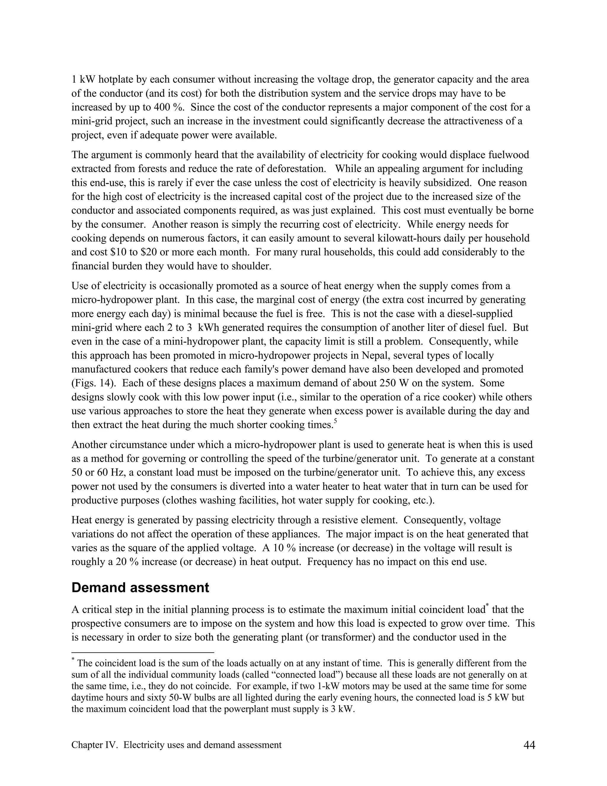 1 kW hotplate by each consumer without increasing the voltage drop, the generator capacity and the area
of the conductor (and its cost) for both the distribution system and the service drops may have to be
increased by up to 400 %. Since the cost of the conductor represents a major component of the cost for a
mini-grid project, such an increase in the investment could significantly decrease the attractiveness of a
project, even if adequate power were available.
The argument is commonly heard that the availability of electricity for cooking would displace fuelwood
extracted from forests and reduce the rate of deforestation. While an appealing argument for including
this end-use, this is rarely if ever the case unless the cost of electricity is heavily subsidized. One reason
for the high cost of electricity is the increased capital cost of the project due to the increased size of the
conductor and associated components required, as was just explained. This cost must eventually be borne
by the consumer. Another reason is simply the recurring cost of electricity. While energy needs for
cooking depends on numerous factors, it can easily amount to several kilowatt-hours daily per household
and cost $10 to $20 or more each month. For many rural households, this could add considerably to the
financial burden they would have to shoulder.
Use of electricity is occasionally promoted as a source of heat energy when the supply comes from a
micro-hydropower plant. In this case, the marginal cost of energy (the extra cost incurred by generating
more energy each day) is minimal because the fuel is free. This is not the case with a diesel-supplied
mini-grid where each 2 to 3 kWh generated requires the consumption of another liter of diesel fuel. But
even in the case of a mini-hydropower plant, the capacity limit is still a problem. Consequently, while
this approach has been promoted in micro-hydropower projects in Nepal, several types of locally
manufactured cookers that reduce each family's power demand have also been developed and promoted
(Figs. 14). Each of these designs places a maximum demand of about 250 W on the system. Some
designs slowly cook with this low power input (i.e., similar to the operation of a rice cooker) while others
use various approaches to store the heat they generate when excess power is available during the day and
then extract the heat during the much shorter cooking times.5
Another circumstance under which a micro-hydropower plant is used to generate heat is when this is used
as a method for governing or controlling the speed of the turbine/generator unit. To generate at a constant
50 or 60 Hz, a constant load must be imposed on the turbine/generator unit. To achieve this, any excess
power not used by the consumers is diverted into a water heater to heat water that in turn can be used for
productive purposes (clothes washing facilities, hot water supply for cooking, etc.).
Heat energy is generated by passing electricity through a resistive element. Consequently, voltage
variations do not affect the operation of these appliances. The major impact is on the heat generated that
varies as the square of the applied voltage. A 10 % increase (or decrease) in the voltage will result is
roughly a 20 % increase (or decrease) in heat output. Frequency has no impact on this end use.

Demand assessment
A critical step in the initial planning process is to estimate the maximum initial coincident load* that the
prospective consumers are to impose on the system and how this load is expected to grow over time. This
is necessary in order to size both the generating plant (or transformer) and the conductor used in the
*

The coincident load is the sum of the loads actually on at any instant of time. This is generally different from the
sum of all the individual community loads (called “connected load”) because all these loads are not generally on at
the same time, i.e., they do not coincide. For example, if two 1-kW motors may be used at the same time for some
daytime hours and sixty 50-W bulbs are all lighted during the early evening hours, the connected load is 5 kW but
the maximum coincident load that the powerplant must supply is 3 kW.

Chapter IV. Electricity uses and demand assessment

44

 