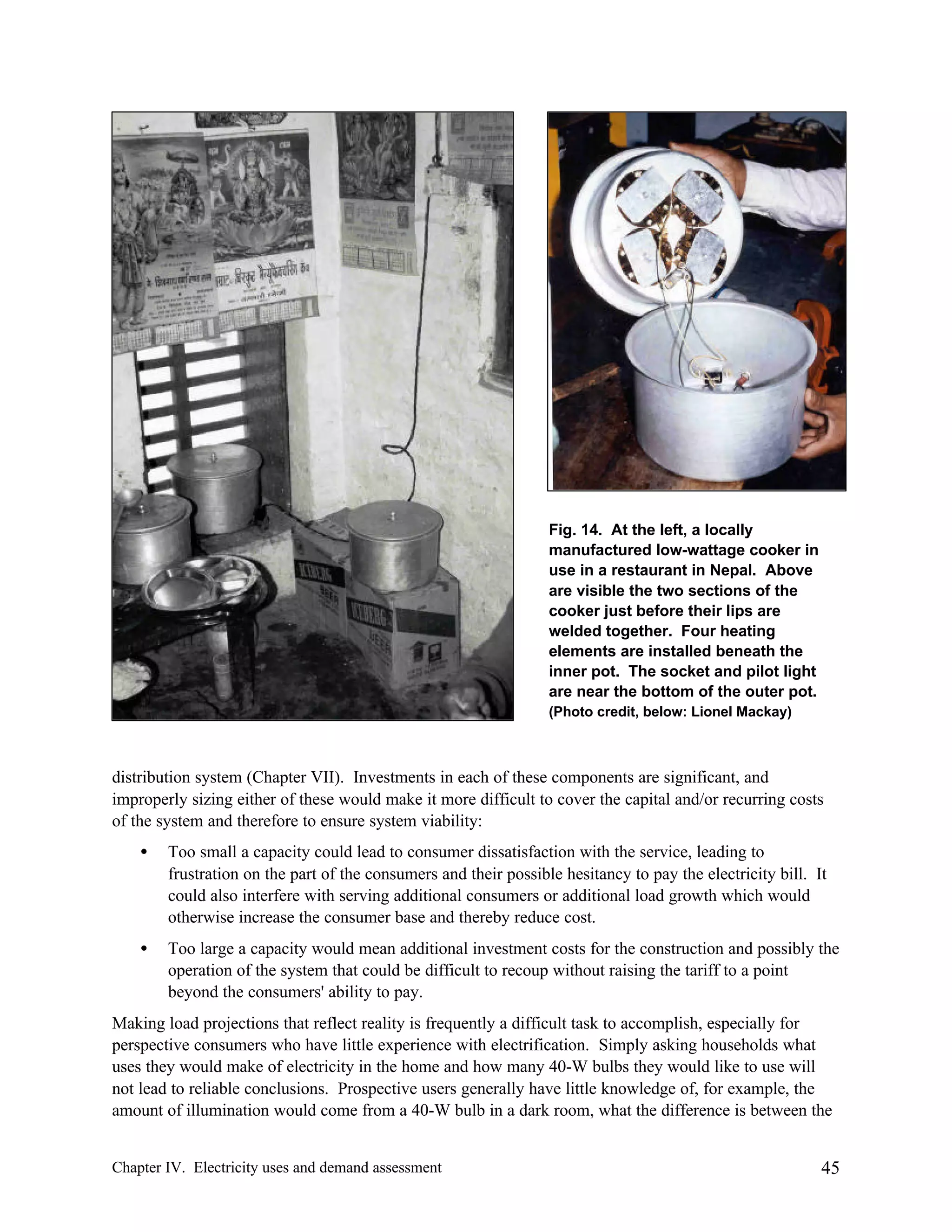 Fig. 14. At the left, a locally
manufactured low-wattage cooker in
use in a restaurant in Nepal. Above
are visible the two sections of the
cooker just before their lips are
welded together. Four heating
elements are installed beneath the
inner pot. The socket and pilot light
are near the bottom of the outer pot.
(Photo credit, below: Lionel Mackay)

distribution system (Chapter VII). Investments in each of these components are significant, and
improperly sizing either of these would make it more difficult to cover the capital and/or recurring costs
of the system and therefore to ensure system viability:
•

Too small a capacity could lead to consumer dissatisfaction with the service, leading to
frustration on the part of the consumers and their possible hesitancy to pay the electricity bill. It
could also interfere with serving additional consumers or additional load growth which would
otherwise increase the consumer base and thereby reduce cost.

•

Too large a capacity would mean additional investment costs for the construction and possibly the
operation of the system that could be difficult to recoup without raising the tariff to a point
beyond the consumers' ability to pay.

Making load projections that reflect reality is frequently a difficult task to accomplish, especially for
perspective consumers who have little experience with electrification. Simply asking households what
uses they would make of electricity in the home and how many 40-W bulbs they would like to use will
not lead to reliable conclusions. Prospective users generally have little knowledge of, for example, the
amount of illumination would come from a 40-W bulb in a dark room, what the difference is between the
Chapter IV. Electricity uses and demand assessment

45

 