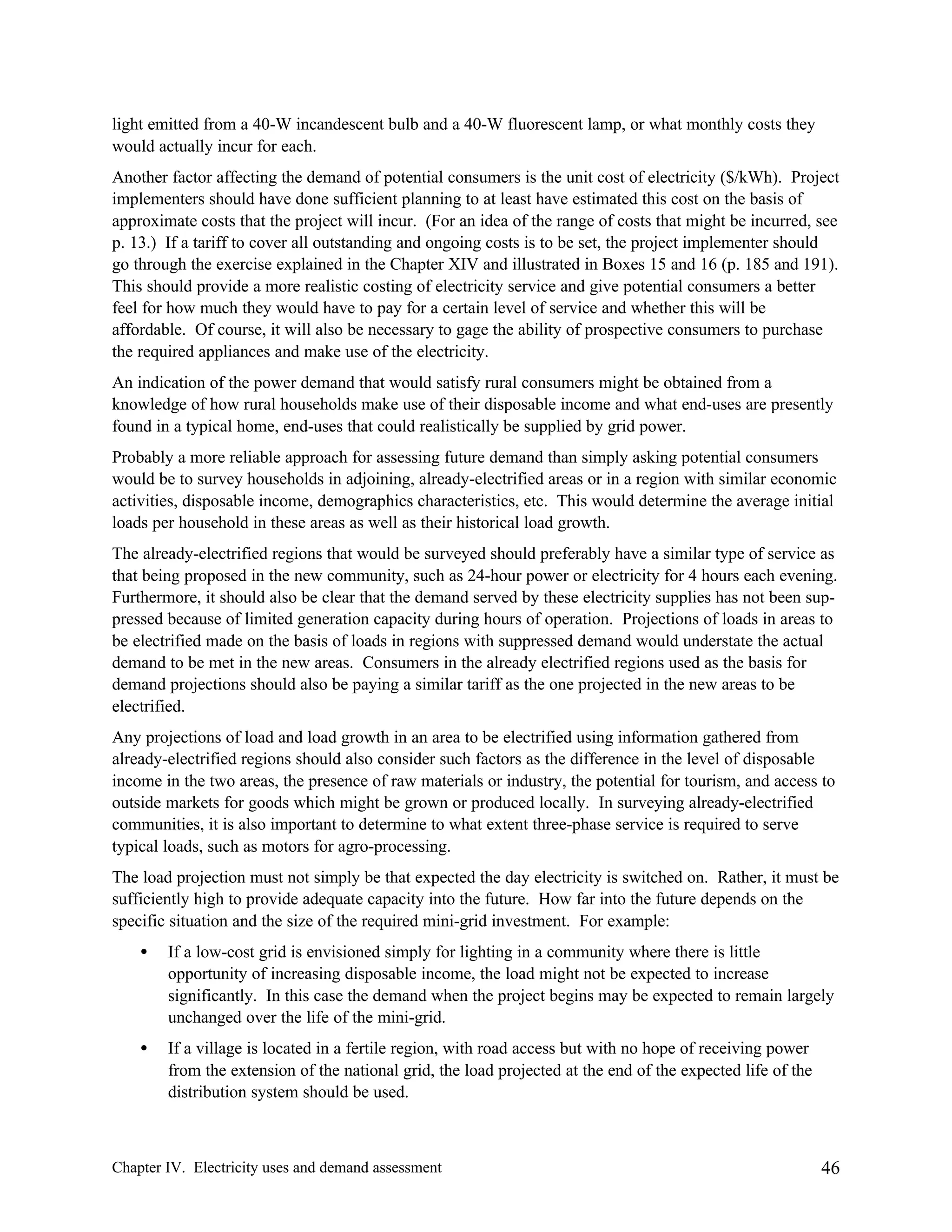 light emitted from a 40-W incandescent bulb and a 40-W fluorescent lamp, or what monthly costs they
would actually incur for each.
Another factor affecting the demand of potential consumers is the unit cost of electricity ($/kWh). Project
implementers should have done sufficient planning to at least have estimated this cost on the basis of
approximate costs that the project will incur. (For an idea of the range of costs that might be incurred, see
p. 13.) If a tariff to cover all outstanding and ongoing costs is to be set, the project implementer should
go through the exercise explained in the Chapter XIV and illustrated in Boxes 15 and 16 (p. 185 and 191).
This should provide a more realistic costing of electricity service and give potential consumers a better
feel for how much they would have to pay for a certain level of service and whether this will be
affordable. Of course, it will also be necessary to gage the ability of prospective consumers to purchase
the required appliances and make use of the electricity.
An indication of the power demand that would satisfy rural consumers might be obtained from a
knowledge of how rural households make use of their disposable income and what end-uses are presently
found in a typical home, end-uses that could realistically be supplied by grid power.
Probably a more reliable approach for assessing future demand than simply asking potential consumers
would be to survey households in adjoining, already-electrified areas or in a region with similar economic
activities, disposable income, demographics characteristics, etc. This would determine the average initial
loads per household in these areas as well as their historical load growth.
The already-electrified regions that would be surveyed should preferably have a similar type of service as
that being proposed in the new community, such as 24-hour power or electricity for 4 hours each evening.
Furthermore, it should also be clear that the demand served by these electricity supplies has not been suppressed because of limited generation capacity during hours of operation. Projections of loads in areas to
be electrified made on the basis of loads in regions with suppressed demand would understate the actual
demand to be met in the new areas. Consumers in the already electrified regions used as the basis for
demand projections should also be paying a similar tariff as the one projected in the new areas to be
electrified.
Any projections of load and load growth in an area to be electrified using information gathered from
already-electrified regions should also consider such factors as the difference in the level of disposable
income in the two areas, the presence of raw materials or industry, the potential for tourism, and access to
outside markets for goods which might be grown or produced locally. In surveying already-electrified
communities, it is also important to determine to what extent three-phase service is required to serve
typical loads, such as motors for agro-processing.
The load projection must not simply be that expected the day electricity is switched on. Rather, it must be
sufficiently high to provide adequate capacity into the future. How far into the future depends on the
specific situation and the size of the required mini-grid investment. For example:
•

If a low-cost grid is envisioned simply for lighting in a community where there is little
opportunity of increasing disposable income, the load might not be expected to increase
significantly. In this case the demand when the project begins may be expected to remain largely
unchanged over the life of the mini-grid.

•

If a village is located in a fertile region, with road access but with no hope of receiving power
from the extension of the national grid, the load projected at the end of the expected life of the
distribution system should be used.

Chapter IV. Electricity uses and demand assessment

46

 