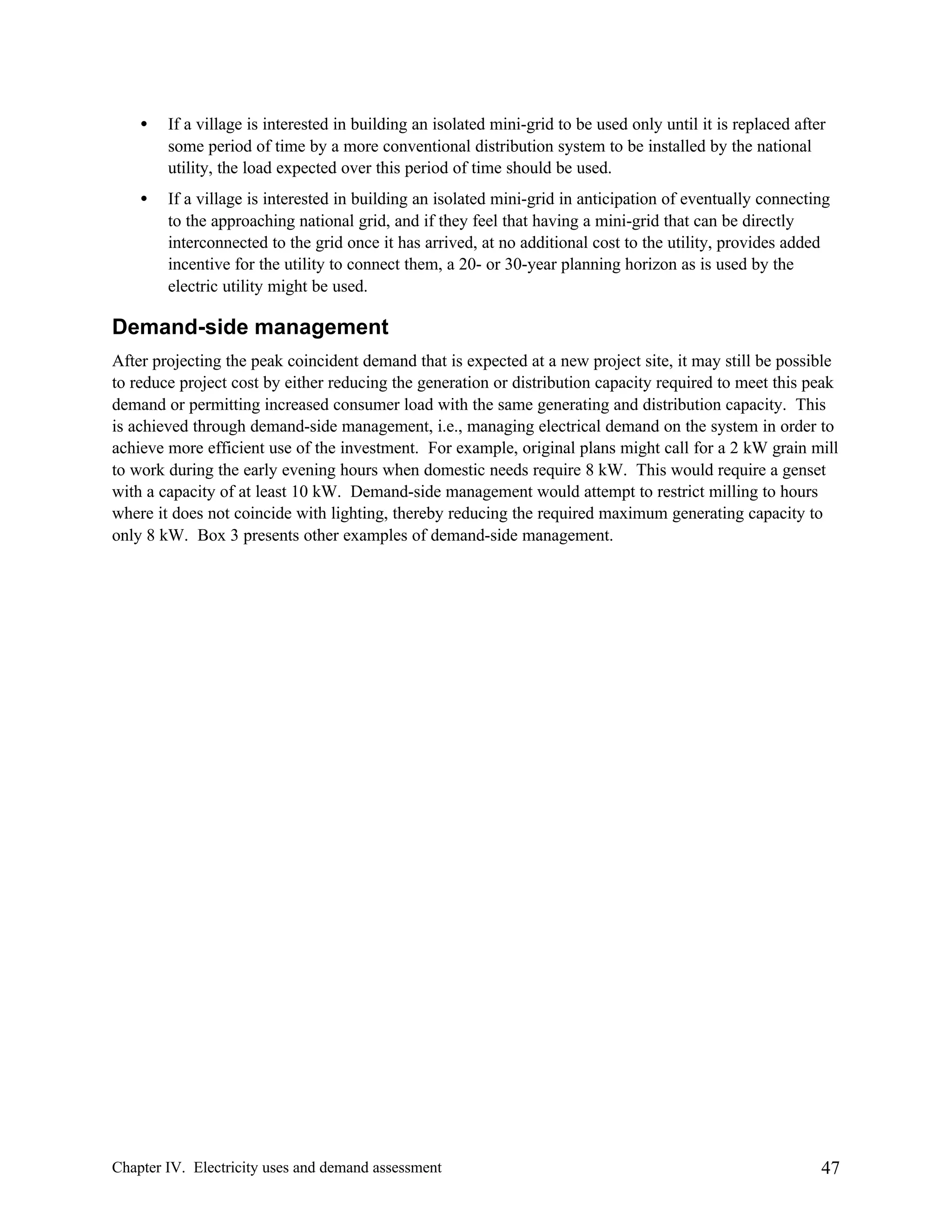 •

If a village is interested in building an isolated mini-grid to be used only until it is replaced after
some period of time by a more conventional distribution system to be installed by the national
utility, the load expected over this period of time should be used.

•

If a village is interested in building an isolated mini-grid in anticipation of eventually connecting
to the approaching national grid, and if they feel that having a mini-grid that can be directly
interconnected to the grid once it has arrived, at no additional cost to the utility, provides added
incentive for the utility to connect them, a 20- or 30-year planning horizon as is used by the
electric utility might be used.

Demand-side management
After projecting the peak coincident demand that is expected at a new project site, it may still be possible
to reduce project cost by either reducing the generation or distribution capacity required to meet this peak
demand or permitting increased consumer load with the same generating and distribution capacity. This
is achieved through demand-side management, i.e., managing electrical demand on the system in order to
achieve more efficient use of the investment. For example, original plans might call for a 2 kW grain mill
to work during the early evening hours when domestic needs require 8 kW. This would require a genset
with a capacity of at least 10 kW. Demand-side management would attempt to restrict milling to hours
where it does not coincide with lighting, thereby reducing the required maximum generating capacity to
only 8 kW. Box 3 presents other examples of demand-side management.

Chapter IV. Electricity uses and demand assessment

47

 