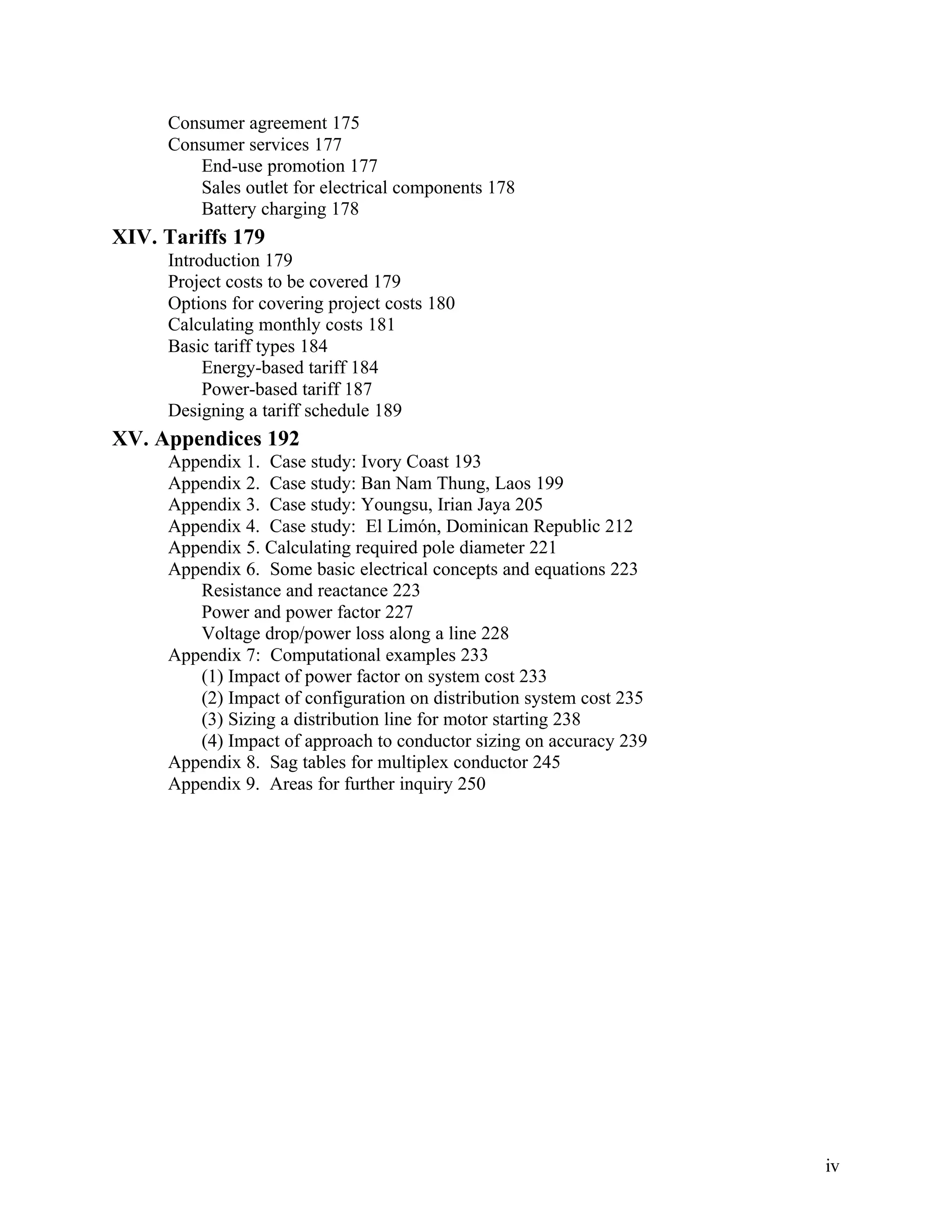 Consumer agreement 175
Consumer services 177
End-use promotion 177
Sales outlet for electrical components 178
Battery charging 178

XIV. Tariffs 179
Introduction 179
Project costs to be covered 179
Options for covering project costs 180
Calculating monthly costs 181
Basic tariff types 184
Energy-based tariff 184
Power-based tariff 187
Designing a tariff schedule 189

XV. Appendices 192
Appendix 1. Case study: Ivory Coast 193
Appendix 2. Case study: Ban Nam Thung, Laos 199
Appendix 3. Case study: Youngsu, Irian Jaya 205
Appendix 4. Case study: El Limón, Dominican Republic 212
Appendix 5. Calculating required pole diameter 221
Appendix 6. Some basic electrical concepts and equations 223
Resistance and reactance 223
Power and power factor 227
Voltage drop/power loss along a line 228
Appendix 7: Computational examples 233
(1) Impact of power factor on system cost 233
(2) Impact of configuration on distribution system cost 235
(3) Sizing a distribution line for motor starting 238
(4) Impact of approach to conductor sizing on accuracy 239
Appendix 8. Sag tables for multiplex conductor 245
Appendix 9. Areas for further inquiry 250

iv

 