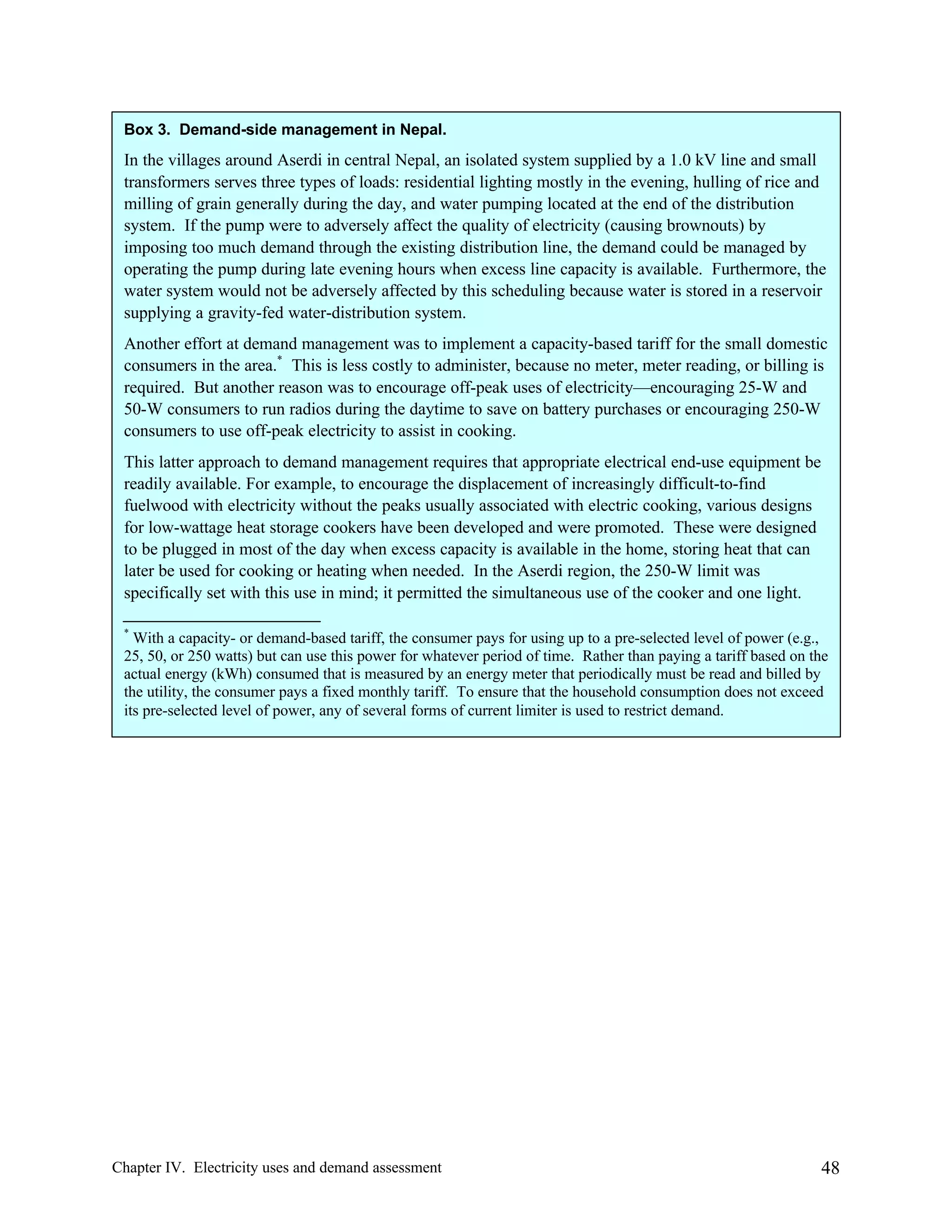 Box 3. Demand-side management in Nepal.

In the villages around Aserdi in central Nepal, an isolated system supplied by a 1.0 kV line and small
transformers serves three types of loads: residential lighting mostly in the evening, hulling of rice and
milling of grain generally during the day, and water pumping located at the end of the distribution
system. If the pump were to adversely affect the quality of electricity (causing brownouts) by
imposing too much demand through the existing distribution line, the demand could be managed by
operating the pump during late evening hours when excess line capacity is available. Furthermore, the
water system would not be adversely affected by this scheduling because water is stored in a reservoir
supplying a gravity-fed water-distribution system.
Another effort at demand management was to implement a capacity-based tariff for the small domestic
consumers in the area.* This is less costly to administer, because no meter, meter reading, or billing is
required. But another reason was to encourage off-peak uses of electricity—encouraging 25-W and
50-W consumers to run radios during the daytime to save on battery purchases or encouraging 250-W
consumers to use off-peak electricity to assist in cooking.
This latter approach to demand management requires that appropriate electrical end-use equipment be
readily available. For example, to encourage the displacement of increasingly difficult-to-find
fuelwood with electricity without the peaks usually associated with electric cooking, various designs
for low-wattage heat storage cookers have been developed and were promoted. These were designed
to be plugged in most of the day when excess capacity is available in the home, storing heat that can
later be used for cooking or heating when needed. In the Aserdi region, the 250-W limit was
specifically set with this use in mind; it permitted the simultaneous use of the cooker and one light.
*

With a capacity- or demand-based tariff, the consumer pays for using up to a pre-selected level of power (e.g.,
25, 50, or 250 watts) but can use this power for whatever period of time. Rather than paying a tariff based on the
actual energy (kWh) consumed that is measured by an energy meter that periodically must be read and billed by
the utility, the consumer pays a fixed monthly tariff. To ensure that the household consumption does not exceed
its pre-selected level of power, any of several forms of current limiter is used to restrict demand.

Chapter IV. Electricity uses and demand assessment

48

 