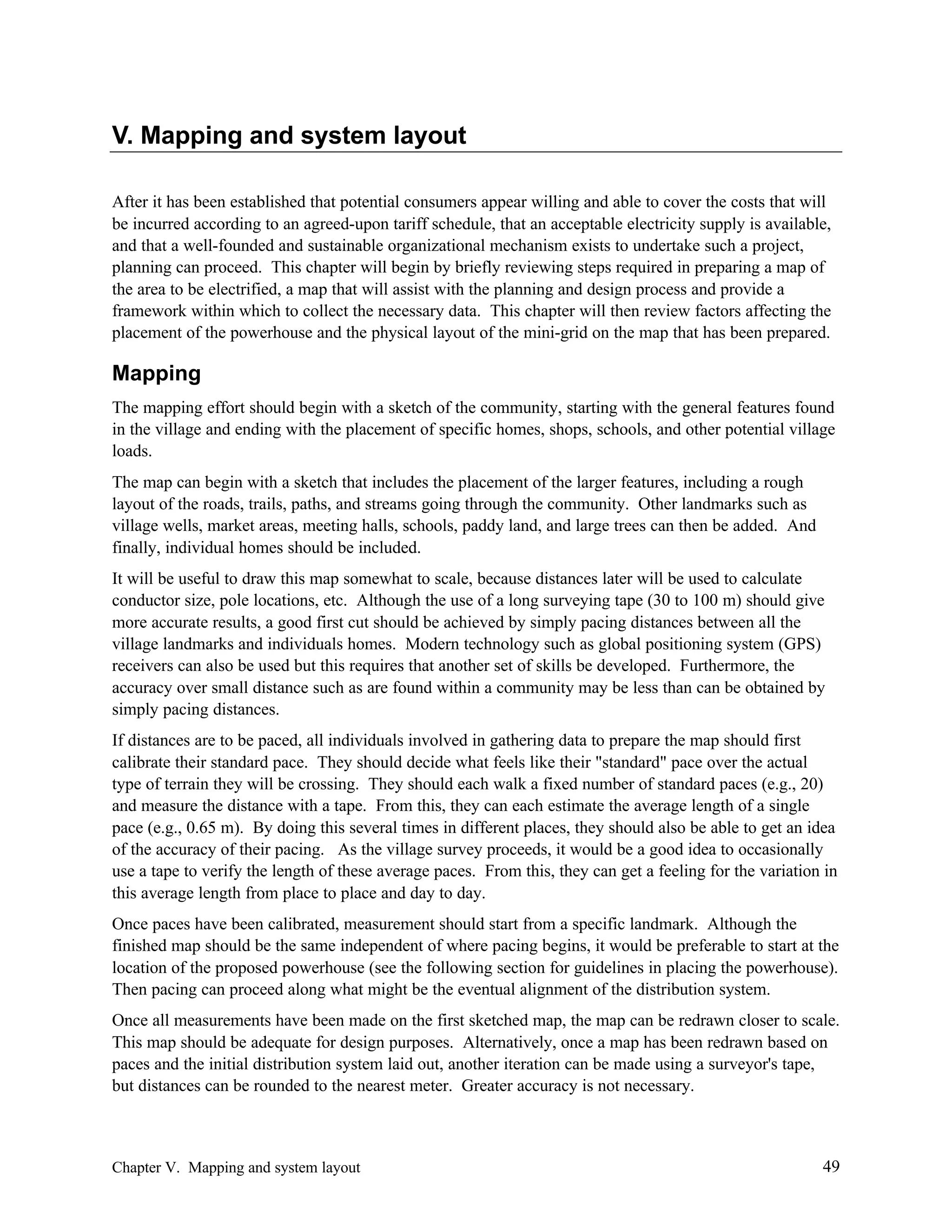 V. Mapping and system layout
After it has been established that potential consumers appear willing and able to cover the costs that will
be incurred according to an agreed-upon tariff schedule, that an acceptable electricity supply is available,
and that a well-founded and sustainable organizational mechanism exists to undertake such a project,
planning can proceed. This chapter will begin by briefly reviewing steps required in preparing a map of
the area to be electrified, a map that will assist with the planning and design process and provide a
framework within which to collect the necessary data. This chapter will then review factors affecting the
placement of the powerhouse and the physical layout of the mini-grid on the map that has been prepared.

Mapping
The mapping effort should begin with a sketch of the community, starting with the general features found
in the village and ending with the placement of specific homes, shops, schools, and other potential village
loads.
The map can begin with a sketch that includes the placement of the larger features, including a rough
layout of the roads, trails, paths, and streams going through the community. Other landmarks such as
village wells, market areas, meeting halls, schools, paddy land, and large trees can then be added. And
finally, individual homes should be included.
It will be useful to draw this map somewhat to scale, because distances later will be used to calculate
conductor size, pole locations, etc. Although the use of a long surveying tape (30 to 100 m) should give
more accurate results, a good first cut should be achieved by simply pacing distances between all the
village landmarks and individuals homes. Modern technology such as global positioning system (GPS)
receivers can also be used but this requires that another set of skills be developed. Furthermore, the
accuracy over small distance such as are found within a community may be less than can be obtained by
simply pacing distances.
If distances are to be paced, all individuals involved in gathering data to prepare the map should first
calibrate their standard pace. They should decide what feels like their "standard" pace over the actual
type of terrain they will be crossing. They should each walk a fixed number of standard paces (e.g., 20)
and measure the distance with a tape. From this, they can each estimate the average length of a single
pace (e.g., 0.65 m). By doing this several times in different places, they should also be able to get an idea
of the accuracy of their pacing. As the village survey proceeds, it would be a good idea to occasionally
use a tape to verify the length of these average paces. From this, they can get a feeling for the variation in
this average length from place to place and day to day.
Once paces have been calibrated, measurement should start from a specific landmark. Although the
finished map should be the same independent of where pacing begins, it would be preferable to start at the
location of the proposed powerhouse (see the following section for guidelines in placing the powerhouse).
Then pacing can proceed along what might be the eventual alignment of the distribution system.
Once all measurements have been made on the first sketched map, the map can be redrawn closer to scale.
This map should be adequate for design purposes. Alternatively, once a map has been redrawn based on
paces and the initial distribution system laid out, another iteration can be made using a surveyor's tape,
but distances can be rounded to the nearest meter. Greater accuracy is not necessary.

Chapter V. Mapping and system layout

49

 