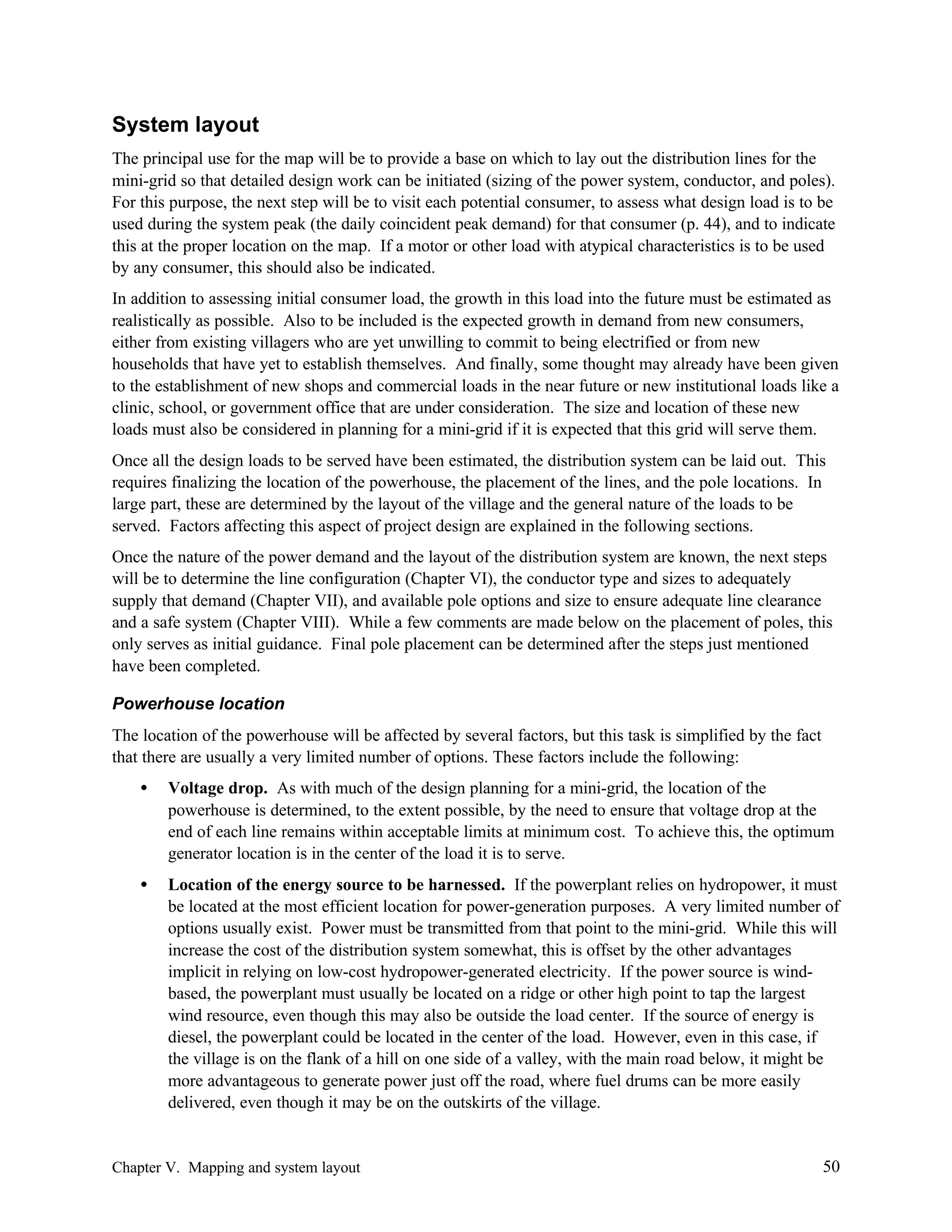 System layout
The principal use for the map will be to provide a base on which to lay out the distribution lines for the
mini-grid so that detailed design work can be initiated (sizing of the power system, conductor, and poles).
For this purpose, the next step will be to visit each potential consumer, to assess what design load is to be
used during the system peak (the daily coincident peak demand) for that consumer (p. 44), and to indicate
this at the proper location on the map. If a motor or other load with atypical characteristics is to be used
by any consumer, this should also be indicated.
In addition to assessing initial consumer load, the growth in this load into the future must be estimated as
realistically as possible. Also to be included is the expected growth in demand from new consumers,
either from existing villagers who are yet unwilling to commit to being electrified or from new
households that have yet to establish themselves. And finally, some thought may already have been given
to the establishment of new shops and commercial loads in the near future or new institutional loads like a
clinic, school, or government office that are under consideration. The size and location of these new
loads must also be considered in planning for a mini-grid if it is expected that this grid will serve them.
Once all the design loads to be served have been estimated, the distribution system can be laid out. This
requires finalizing the location of the powerhouse, the placement of the lines, and the pole locations. In
large part, these are determined by the layout of the village and the general nature of the loads to be
served. Factors affecting this aspect of project design are explained in the following sections.
Once the nature of the power demand and the layout of the distribution system are known, the next steps
will be to determine the line configuration (Chapter VI), the conductor type and sizes to adequately
supply that demand (Chapter VII), and available pole options and size to ensure adequate line clearance
and a safe system (Chapter VIII). While a few comments are made below on the placement of poles, this
only serves as initial guidance. Final pole placement can be determined after the steps just mentioned
have been completed.
Powerhouse location
The location of the powerhouse will be affected by several factors, but this task is simplified by the fact
that there are usually a very limited number of options. These factors include the following:
•

Voltage drop. As with much of the design planning for a mini-grid, the location of the
powerhouse is determined, to the extent possible, by the need to ensure that voltage drop at the
end of each line remains within acceptable limits at minimum cost. To achieve this, the optimum
generator location is in the center of the load it is to serve.

•

Location of the energy source to be harnessed. If the powerplant relies on hydropower, it must
be located at the most efficient location for power-generation purposes. A very limited number of
options usually exist. Power must be transmitted from that point to the mini-grid. While this will
increase the cost of the distribution system somewhat, this is offset by the other advantages
implicit in relying on low-cost hydropower-generated electricity. If the power source is windbased, the powerplant must usually be located on a ridge or other high point to tap the largest
wind resource, even though this may also be outside the load center. If the source of energy is
diesel, the powerplant could be located in the center of the load. However, even in this case, if
the village is on the flank of a hill on one side of a valley, with the main road below, it might be
more advantageous to generate power just off the road, where fuel drums can be more easily
delivered, even though it may be on the outskirts of the village.

Chapter V. Mapping and system layout

50

 