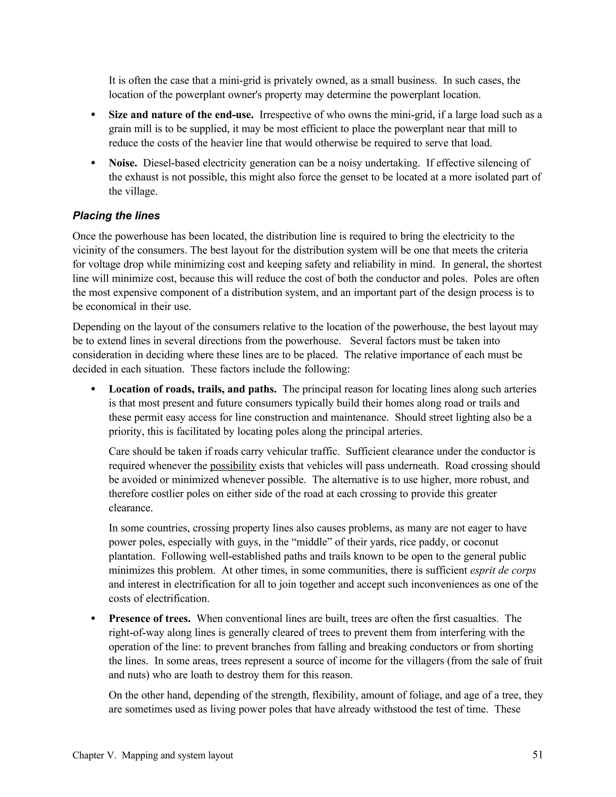 It is often the case that a mini-grid is privately owned, as a small business. In such cases, the
location of the powerplant owner's property may determine the powerplant location.
•

Size and nature of the end-use. Irrespective of who owns the mini-grid, if a large load such as a
grain mill is to be supplied, it may be most efficient to place the powerplant near that mill to
reduce the costs of the heavier line that would otherwise be required to serve that load.

•

Noise. Diesel-based electricity generation can be a noisy undertaking. If effective silencing of
the exhaust is not possible, this might also force the genset to be located at a more isolated part of
the village.

Placing the lines
Once the powerhouse has been located, the distribution line is required to bring the electricity to the
vicinity of the consumers. The best layout for the distribution system will be one that meets the criteria
for voltage drop while minimizing cost and keeping safety and reliability in mind. In general, the shortest
line will minimize cost, because this will reduce the cost of both the conductor and poles. Poles are often
the most expensive component of a distribution system, and an important part of the design process is to
be economical in their use.
Depending on the layout of the consumers relative to the location of the powerhouse, the best layout may
be to extend lines in several directions from the powerhouse. Several factors must be taken into
consideration in deciding where these lines are to be placed. The relative importance of each must be
decided in each situation. These factors include the following:
•

Location of roads, trails, and paths. The principal reason for locating lines along such arteries
is that most present and future consumers typically build their homes along road or trails and
these permit easy access for line construction and maintenance. Should street lighting also be a
priority, this is facilitated by locating poles along the principal arteries.
Care should be taken if roads carry vehicular traffic. Sufficient clearance under the conductor is
required whenever the possibility exists that vehicles will pass underneath. Road crossing should
be avoided or minimized whenever possible. The alternative is to use higher, more robust, and
therefore costlier poles on either side of the road at each crossing to provide this greater
clearance.
In some countries, crossing property lines also causes problems, as many are not eager to have
power poles, especially with guys, in the “middle” of their yards, rice paddy, or coconut
plantation. Following well-established paths and trails known to be open to the general public
minimizes this problem. At other times, in some communities, there is sufficient esprit de corps
and interest in electrification for all to join together and accept such inconveniences as one of the
costs of electrification.

•

Presence of trees. When conventional lines are built, trees are often the first casualties. The
right-of-way along lines is generally cleared of trees to prevent them from interfering with the
operation of the line: to prevent branches from falling and breaking conductors or from shorting
the lines. In some areas, trees represent a source of income for the villagers (from the sale of fruit
and nuts) who are loath to destroy them for this reason.
On the other hand, depending of the strength, flexibility, amount of foliage, and age of a tree, they
are sometimes used as living power poles that have already withstood the test of time. These

Chapter V. Mapping and system layout

51

 