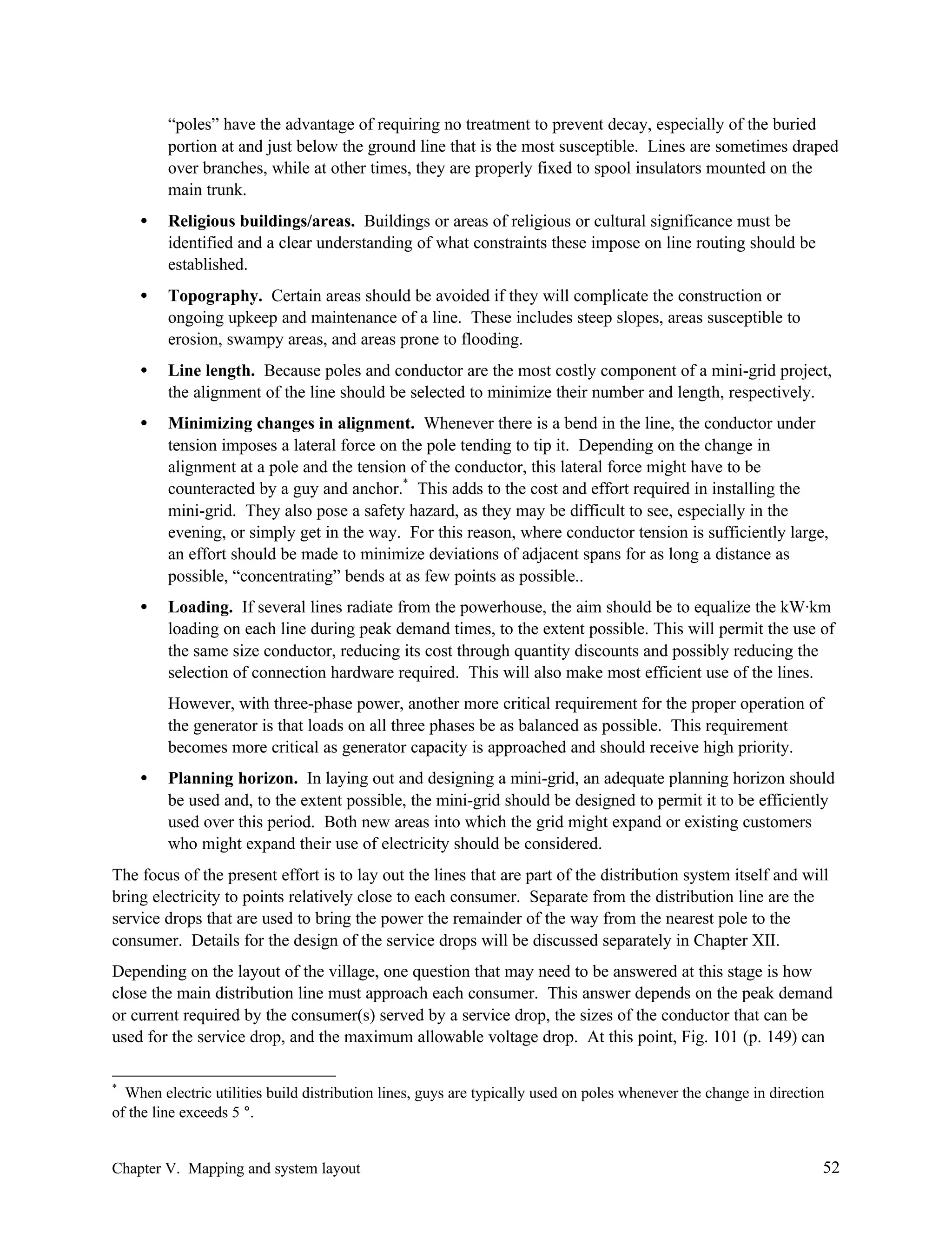 “poles” have the advantage of requiring no treatment to prevent decay, especially of the buried
portion at and just below the ground line that is the most susceptible. Lines are sometimes draped
over branches, while at other times, they are properly fixed to spool insulators mounted on the
main trunk.
•

Religious buildings/areas. Buildings or areas of religious or cultural significance must be
identified and a clear understanding of what constraints these impose on line routing should be
established.

•

Topography. Certain areas should be avoided if they will complicate the construction or
ongoing upkeep and maintenance of a line. These includes steep slopes, areas susceptible to
erosion, swampy areas, and areas prone to flooding.

•

Line length. Because poles and conductor are the most costly component of a mini-grid project,
the alignment of the line should be selected to minimize their number and length, respectively.

•

Minimizing changes in alignment. Whenever there is a bend in the line, the conductor under
tension imposes a lateral force on the pole tending to tip it. Depending on the change in
alignment at a pole and the tension of the conductor, this lateral force might have to be
counteracted by a guy and anchor.* This adds to the cost and effort required in installing the
mini-grid. They also pose a safety hazard, as they may be difficult to see, especially in the
evening, or simply get in the way. For this reason, where conductor tension is sufficiently large,
an effort should be made to minimize deviations of adjacent spans for as long a distance as
possible, “concentrating” bends at as few points as possible..

•

Loading. If several lines radiate from the powerhouse, the aim should be to equalize the kW·km
loading on each line during peak demand times, to the extent possible. This will permit the use of
the same size conductor, reducing its cost through quantity discounts and possibly reducing the
selection of connection hardware required. This will also make most efficient use of the lines.
However, with three-phase power, another more critical requirement for the proper operation of
the generator is that loads on all three phases be as balanced as possible. This requirement
becomes more critical as generator capacity is approached and should receive high priority.

•

Planning horizon. In laying out and designing a mini-grid, an adequate planning horizon should
be used and, to the extent possible, the mini-grid should be designed to permit it to be efficiently
used over this period. Both new areas into which the grid might expand or existing customers
who might expand their use of electricity should be considered.

The focus of the present effort is to lay out the lines that are part of the distribution system itself and will
bring electricity to points relatively close to each consumer. Separate from the distribution line are the
service drops that are used to bring the power the remainder of the way from the nearest pole to the
consumer. Details for the design of the service drops will be discussed separately in Chapter XII.
Depending on the layout of the village, one question that may need to be answered at this stage is how
close the main distribution line must approach each consumer. This answer depends on the peak demand
or current required by the consumer(s) served by a service drop, the sizes of the conductor that can be
used for the service drop, and the maximum allowable voltage drop. At this point, Fig. 101 (p. 149) can
*

When electric utilities build distribution lines, guys are typically used on poles whenever the change in direction
of the line exceeds 5 °.

Chapter V. Mapping and system layout

52

 
