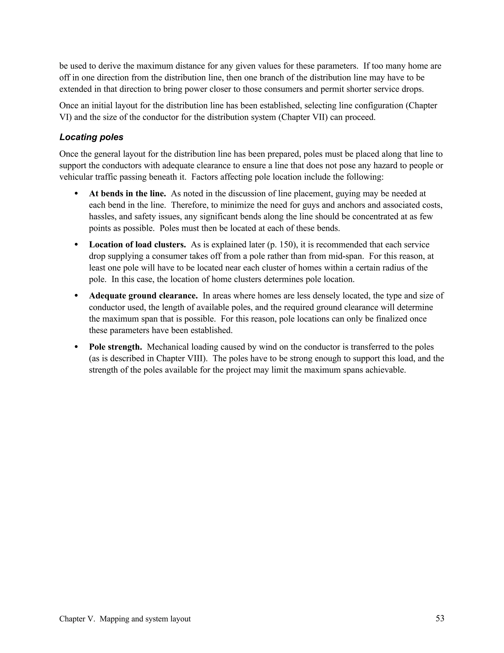 be used to derive the maximum distance for any given values for these parameters. If too many home are
off in one direction from the distribution line, then one branch of the distribution line may have to be
extended in that direction to bring power closer to those consumers and permit shorter service drops.
Once an initial layout for the distribution line has been established, selecting line configuration (Chapter
VI) and the size of the conductor for the distribution system (Chapter VII) can proceed.
Locating poles
Once the general layout for the distribution line has been prepared, poles must be placed along that line to
support the conductors with adequate clearance to ensure a line that does not pose any hazard to people or
vehicular traffic passing beneath it. Factors affecting pole location include the following:
•

At bends in the line. As noted in the discussion of line placement, guying may be needed at
each bend in the line. Therefore, to minimize the need for guys and anchors and associated costs,
hassles, and safety issues, any significant bends along the line should be concentrated at as few
points as possible. Poles must then be located at each of these bends.

•

Location of load clusters. As is explained later (p. 150), it is recommended that each service
drop supplying a consumer takes off from a pole rather than from mid-span. For this reason, at
least one pole will have to be located near each cluster of homes within a certain radius of the
pole. In this case, the location of home clusters determines pole location.

•

Adequate ground clearance. In areas where homes are less densely located, the type and size of
conductor used, the length of available poles, and the required ground clearance will determine
the maximum span that is possible. For this reason, pole locations can only be finalized once
these parameters have been established.

•

Pole strength. Mechanical loading caused by wind on the conductor is transferred to the poles
(as is described in Chapter VIII). The poles have to be strong enough to support this load, and the
strength of the poles available for the project may limit the maximum spans achievable.

Chapter V. Mapping and system layout

53

 