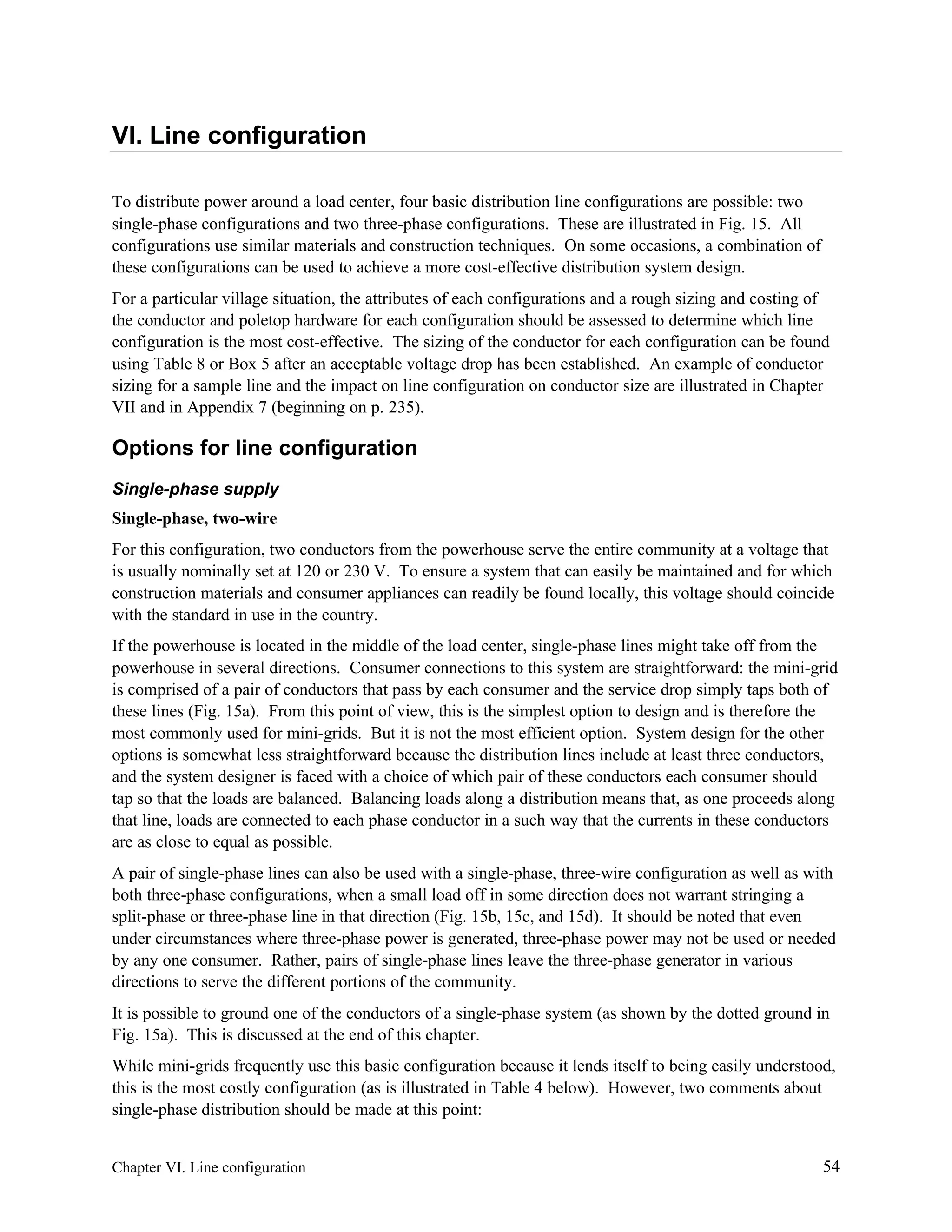 VI. Line configuration
To distribute power around a load center, four basic distribution line configurations are possible: two
single-phase configurations and two three-phase configurations. These are illustrated in Fig. 15. All
configurations use similar materials and construction techniques. On some occasions, a combination of
these configurations can be used to achieve a more cost-effective distribution system design.
For a particular village situation, the attributes of each configurations and a rough sizing and costing of
the conductor and poletop hardware for each configuration should be assessed to determine which line
configuration is the most cost-effective. The sizing of the conductor for each configuration can be found
using Table 8 or Box 5 after an acceptable voltage drop has been established. An example of conductor
sizing for a sample line and the impact on line configuration on conductor size are illustrated in Chapter
VII and in Appendix 7 (beginning on p. 235).

Options for line configuration
Single-phase supply
Single-phase, two-wire
For this configuration, two conductors from the powerhouse serve the entire community at a voltage that
is usually nominally set at 120 or 230 V. To ensure a system that can easily be maintained and for which
construction materials and consumer appliances can readily be found locally, this voltage should coincide
with the standard in use in the country.
If the powerhouse is located in the middle of the load center, single-phase lines might take off from the
powerhouse in several directions. Consumer connections to this system are straightforward: the mini-grid
is comprised of a pair of conductors that pass by each consumer and the service drop simply taps both of
these lines (Fig. 15a). From this point of view, this is the simplest option to design and is therefore the
most commonly used for mini-grids. But it is not the most efficient option. System design for the other
options is somewhat less straightforward because the distribution lines include at least three conductors,
and the system designer is faced with a choice of which pair of these conductors each consumer should
tap so that the loads are balanced. Balancing loads along a distribution means that, as one proceeds along
that line, loads are connected to each phase conductor in a such way that the currents in these conductors
are as close to equal as possible.
A pair of single-phase lines can also be used with a single-phase, three-wire configuration as well as with
both three-phase configurations, when a small load off in some direction does not warrant stringing a
split-phase or three-phase line in that direction (Fig. 15b, 15c, and 15d). It should be noted that even
under circumstances where three-phase power is generated, three-phase power may not be used or needed
by any one consumer. Rather, pairs of single-phase lines leave the three-phase generator in various
directions to serve the different portions of the community.
It is possible to ground one of the conductors of a single-phase system (as shown by the dotted ground in
Fig. 15a). This is discussed at the end of this chapter.
While mini-grids frequently use this basic configuration because it lends itself to being easily understood,
this is the most costly configuration (as is illustrated in Table 4 below). However, two comments about
single-phase distribution should be made at this point:

Chapter VI. Line configuration

54

 