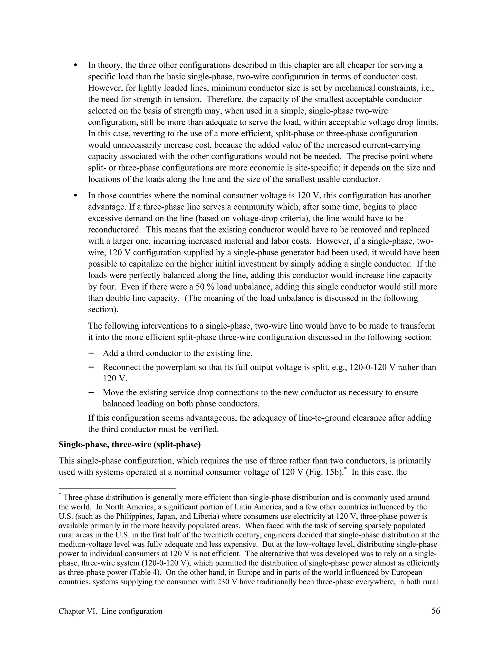 •

In theory, the three other configurations described in this chapter are all cheaper for serving a
specific load than the basic single-phase, two-wire configuration in terms of conductor cost.
However, for lightly loaded lines, minimum conductor size is set by mechanical constraints, i.e.,
the need for strength in tension. Therefore, the capacity of the smallest acceptable conductor
selected on the basis of strength may, when used in a simple, single-phase two-wire
configuration, still be more than adequate to serve the load, within acceptable voltage drop limits.
In this case, reverting to the use of a more efficient, split-phase or three-phase configuration
would unnecessarily increase cost, because the added value of the increased current-carrying
capacity associated with the other configurations would not be needed. The precise point where
split- or three-phase configurations are more economic is site-specific; it depends on the size and
locations of the loads along the line and the size of the smallest usable conductor.

•

In those countries where the nominal consumer voltage is 120 V, this configuration has another
advantage. If a three-phase line serves a community which, after some time, begins to place
excessive demand on the line (based on voltage-drop criteria), the line would have to be
reconductored. This means that the existing conductor would have to be removed and replaced
with a larger one, incurring increased material and labor costs. However, if a single-phase, twowire, 120 V configuration supplied by a single-phase generator had been used, it would have been
possible to capitalize on the higher initial investment by simply adding a single conductor. If the
loads were perfectly balanced along the line, adding this conductor would increase line capacity
by four. Even if there were a 50 % load unbalance, adding this single conductor would still more
than double line capacity. (The meaning of the load unbalance is discussed in the following
section).
The following interventions to a single-phase, two-wire line would have to be made to transform
it into the more efficient split-phase three-wire configuration discussed in the following section:

−
−
−

Add a third conductor to the existing line.
Reconnect the powerplant so that its full output voltage is split, e.g., 120-0-120 V rather than
120 V.
Move the existing service drop connections to the new conductor as necessary to ensure
balanced loading on both phase conductors.

If this configuration seems advantageous, the adequacy of line-to-ground clearance after adding
the third conductor must be verified.
Single-phase, three-wire (split-phase)
This single-phase configuration, which requires the use of three rather than two conductors, is primarily
used with systems operated at a nominal consumer voltage of 120 V (Fig. 15b).* In this case, the
*

Three-phase distribution is generally more efficient than single-phase distribution and is commonly used around
the world. In North America, a significant portion of Latin America, and a few other countries influenced by the
U.S. (such as the Philippines, Japan, and Liberia) where consumers use electricity at 120 V, three-phase power is
available primarily in the more heavily populated areas. When faced with the task of serving sparsely populated
rural areas in the U.S. in the first half of the twentieth century, engineers decided that single-phase distribution at the
medium-voltage level was fully adequate and less expensive. But at the low-voltage level, distributing single-phase
power to individual consumers at 120 V is not efficient. The alternative that was developed was to rely on a singlephase, three-wire system (120-0-120 V), which permitted the distribution of single-phase power almost as efficiently
as three-phase power (Table 4). On the other hand, in Europe and in parts of the world influenced by European
countries, systems supplying the consumer with 230 V have traditionally been three-phase everywhere, in both rural

Chapter VI. Line configuration

56

 