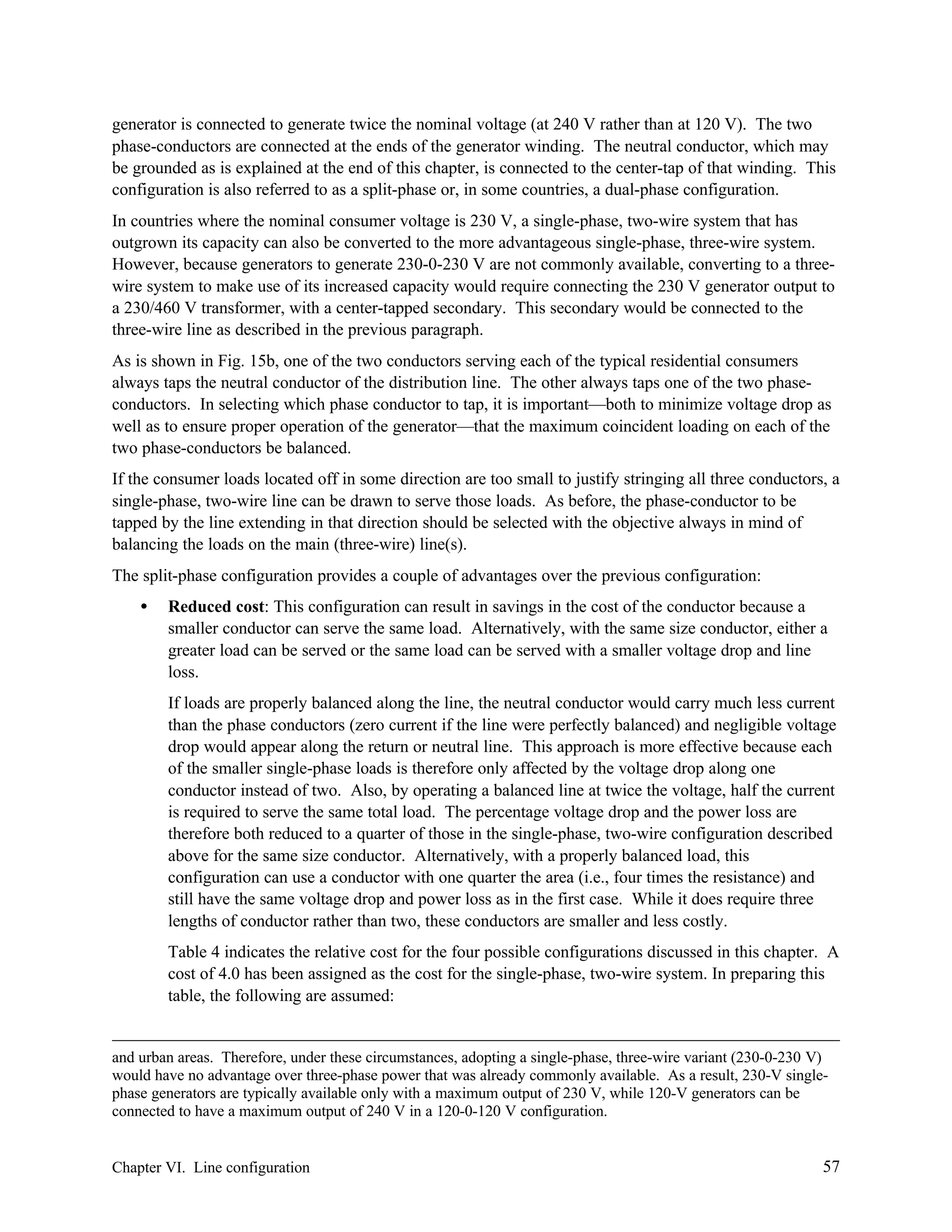 generator is connected to generate twice the nominal voltage (at 240 V rather than at 120 V). The two
phase-conductors are connected at the ends of the generator winding. The neutral conductor, which may
be grounded as is explained at the end of this chapter, is connected to the center-tap of that winding. This
configuration is also referred to as a split-phase or, in some countries, a dual-phase configuration.
In countries where the nominal consumer voltage is 230 V, a single-phase, two-wire system that has
outgrown its capacity can also be converted to the more advantageous single-phase, three-wire system.
However, because generators to generate 230-0-230 V are not commonly available, converting to a threewire system to make use of its increased capacity would require connecting the 230 V generator output to
a 230/460 V transformer, with a center-tapped secondary. This secondary would be connected to the
three-wire line as described in the previous paragraph.
As is shown in Fig. 15b, one of the two conductors serving each of the typical residential consumers
always taps the neutral conductor of the distribution line. The other always taps one of the two phaseconductors. In selecting which phase conductor to tap, it is important—both to minimize voltage drop as
well as to ensure proper operation of the generator—that the maximum coincident loading on each of the
two phase-conductors be balanced.
If the consumer loads located off in some direction are too small to justify stringing all three conductors, a
single-phase, two-wire line can be drawn to serve those loads. As before, the phase-conductor to be
tapped by the line extending in that direction should be selected with the objective always in mind of
balancing the loads on the main (three-wire) line(s).
The split-phase configuration provides a couple of advantages over the previous configuration:
•

Reduced cost: This configuration can result in savings in the cost of the conductor because a
smaller conductor can serve the same load. Alternatively, with the same size conductor, either a
greater load can be served or the same load can be served with a smaller voltage drop and line
loss.
If loads are properly balanced along the line, the neutral conductor would carry much less current
than the phase conductors (zero current if the line were perfectly balanced) and negligible voltage
drop would appear along the return or neutral line. This approach is more effective because each
of the smaller single-phase loads is therefore only affected by the voltage drop along one
conductor instead of two. Also, by operating a balanced line at twice the voltage, half the current
is required to serve the same total load. The percentage voltage drop and the power loss are
therefore both reduced to a quarter of those in the single-phase, two-wire configuration described
above for the same size conductor. Alternatively, with a properly balanced load, this
configuration can use a conductor with one quarter the area (i.e., four times the resistance) and
still have the same voltage drop and power loss as in the first case. While it does require three
lengths of conductor rather than two, these conductors are smaller and less costly.
Table 4 indicates the relative cost for the four possible configurations discussed in this chapter. A
cost of 4.0 has been assigned as the cost for the single-phase, two-wire system. In preparing this
table, the following are assumed:

and urban areas. Therefore, under these circumstances, adopting a single-phase, three-wire variant (230-0-230 V)
would have no advantage over three-phase power that was already commonly available. As a result, 230-V singlephase generators are typically available only with a maximum output of 230 V, while 120-V generators can be
connected to have a maximum output of 240 V in a 120-0-120 V configuration.

Chapter VI. Line configuration

57

 