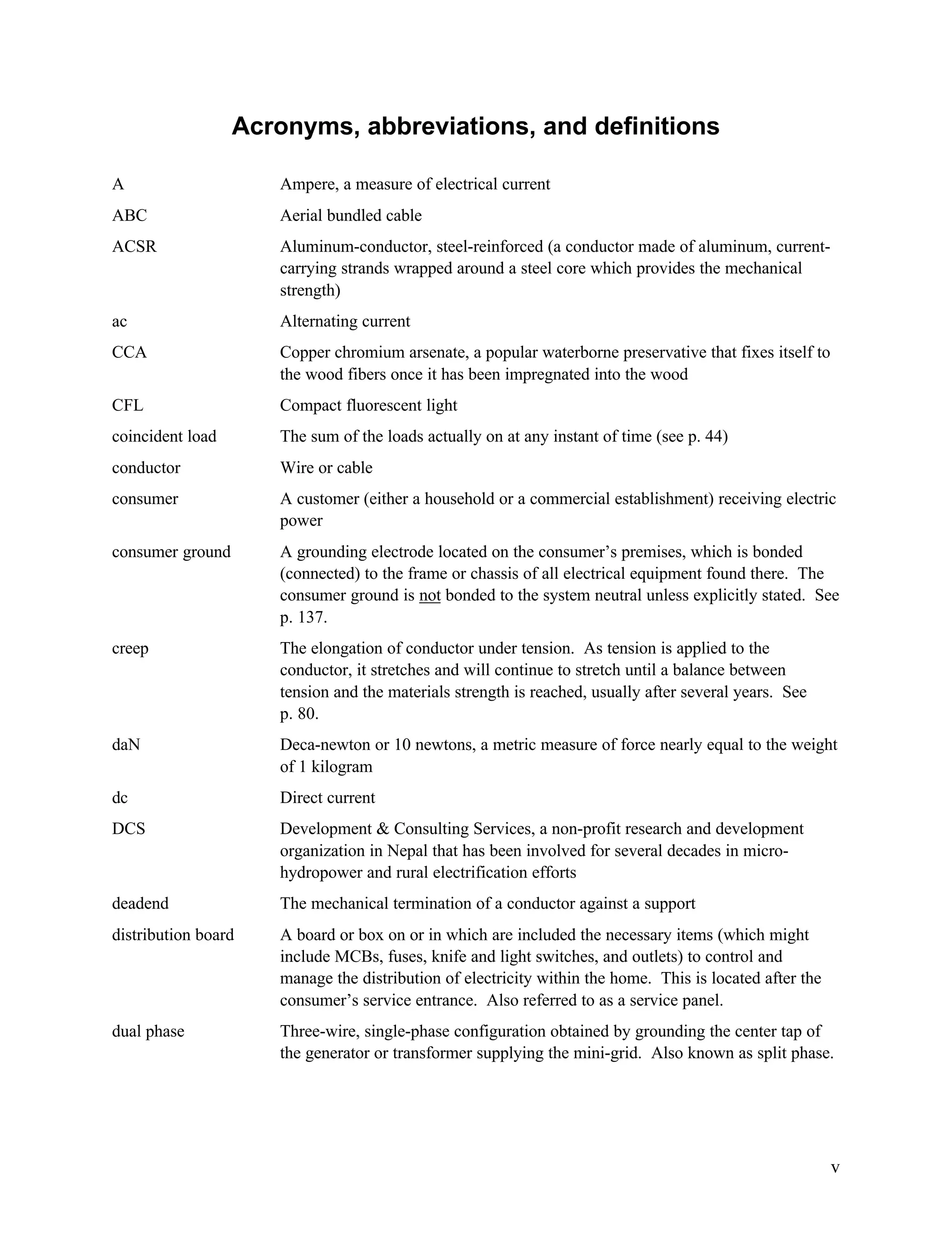 Acronyms, abbreviations, and definitions
A

Ampere, a measure of electrical current

ABC

Aerial bundled cable

ACSR

Aluminum-conductor, steel-reinforced (a conductor made of aluminum, currentcarrying strands wrapped around a steel core which provides the mechanical
strength)

ac

Alternating current

CCA

Copper chromium arsenate, a popular waterborne preservative that fixes itself to
the wood fibers once it has been impregnated into the wood

CFL

Compact fluorescent light

coincident load

The sum of the loads actually on at any instant of time (see p. 44)

conductor

Wire or cable

consumer

A customer (either a household or a commercial establishment) receiving electric
power

consumer ground

A grounding electrode located on the consumer’s premises, which is bonded
(connected) to the frame or chassis of all electrical equipment found there. The
consumer ground is not bonded to the system neutral unless explicitly stated. See
p. 137.

creep

The elongation of conductor under tension. As tension is applied to the
conductor, it stretches and will continue to stretch until a balance between
tension and the materials strength is reached, usually after several years. See
p. 80.

daN

Deca-newton or 10 newtons, a metric measure of force nearly equal to the weight
of 1 kilogram

dc

Direct current

DCS

Development & Consulting Services, a non-profit research and development
organization in Nepal that has been involved for several decades in microhydropower and rural electrification efforts

deadend

The mechanical termination of a conductor against a support

distribution board

A board or box on or in which are included the necessary items (which might
include MCBs, fuses, knife and light switches, and outlets) to control and
manage the distribution of electricity within the home. This is located after the
consumer’s service entrance. Also referred to as a service panel.

dual phase

Three-wire, single-phase configuration obtained by grounding the center tap of
the generator or transformer supplying the mini-grid. Also known as split phase.

v

 