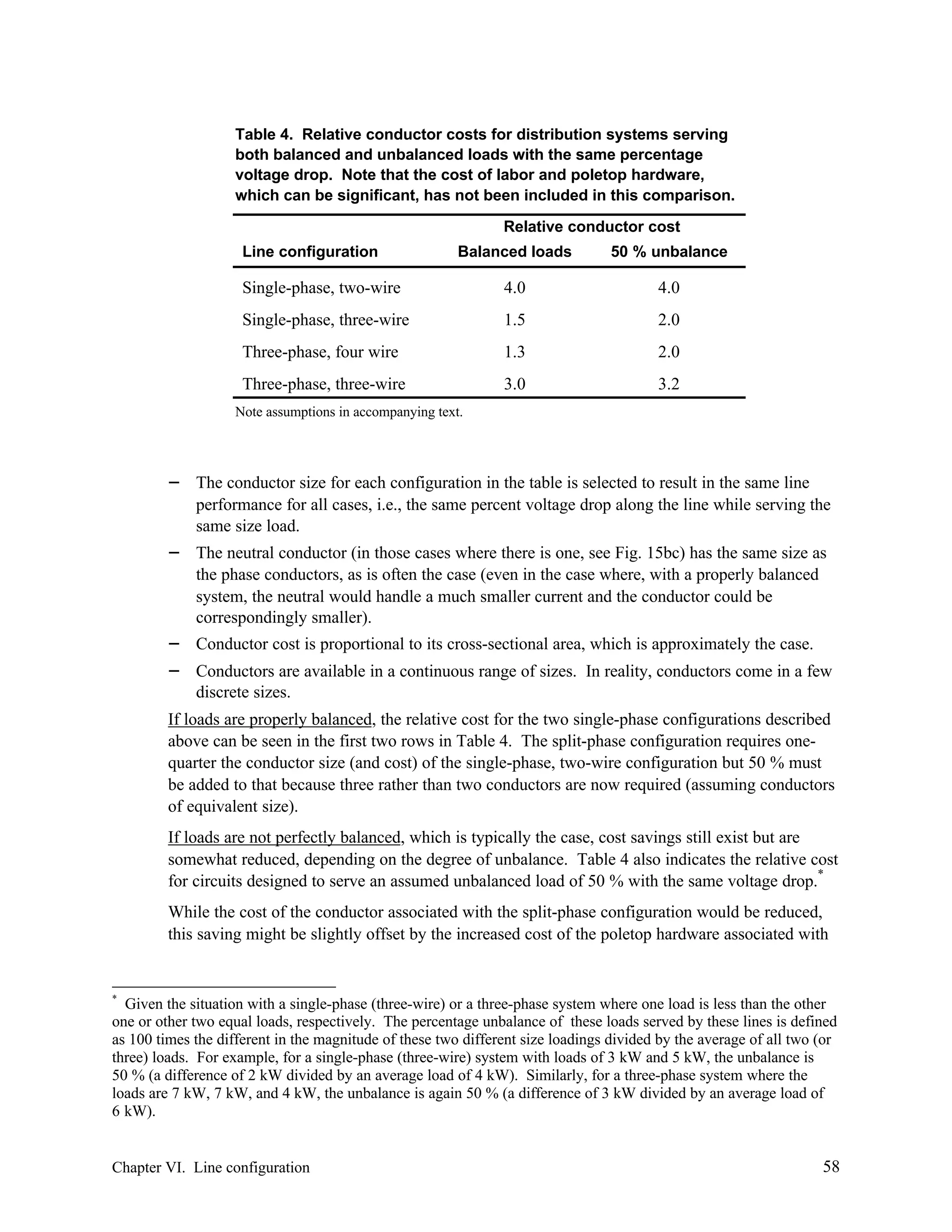 Table 4. Relative conductor costs for distribution systems serving
both balanced and unbalanced loads with the same percentage
voltage drop. Note that the cost of labor and poletop hardware,
which can be significant, has not been included in this comparison.
Relative conductor cost
Line configuration

Balanced loads

50 % unbalance

Single-phase, two-wire

4.0

4.0

Single-phase, three-wire

1.5

2.0

Three-phase, four wire

1.3

2.0

Three-phase, three-wire

3.0

3.2

Note assumptions in accompanying text.

−
−

−
−

The conductor size for each configuration in the table is selected to result in the same line
performance for all cases, i.e., the same percent voltage drop along the line while serving the
same size load.
The neutral conductor (in those cases where there is one, see Fig. 15bc) has the same size as
the phase conductors, as is often the case (even in the case where, with a properly balanced
system, the neutral would handle a much smaller current and the conductor could be
correspondingly smaller).
Conductor cost is proportional to its cross-sectional area, which is approximately the case.
Conductors are available in a continuous range of sizes. In reality, conductors come in a few
discrete sizes.

If loads are properly balanced, the relative cost for the two single-phase configurations described
above can be seen in the first two rows in Table 4. The split-phase configuration requires onequarter the conductor size (and cost) of the single-phase, two-wire configuration but 50 % must
be added to that because three rather than two conductors are now required (assuming conductors
of equivalent size).
If loads are not perfectly balanced, which is typically the case, cost savings still exist but are
somewhat reduced, depending on the degree of unbalance. Table 4 also indicates the relative cost
for circuits designed to serve an assumed unbalanced load of 50 % with the same voltage drop.*
While the cost of the conductor associated with the split-phase configuration would be reduced,
this saving might be slightly offset by the increased cost of the poletop hardware associated with

*

Given the situation with a single-phase (three-wire) or a three-phase system where one load is less than the other
one or other two equal loads, respectively. The percentage unbalance of these loads served by these lines is defined
as 100 times the different in the magnitude of these two different size loadings divided by the average of all two (or
three) loads. For example, for a single-phase (three-wire) system with loads of 3 kW and 5 kW, the unbalance is
50 % (a difference of 2 kW divided by an average load of 4 kW). Similarly, for a three-phase system where the
loads are 7 kW, 7 kW, and 4 kW, the unbalance is again 50 % (a difference of 3 kW divided by an average load of
6 kW).

Chapter VI. Line configuration

58

 