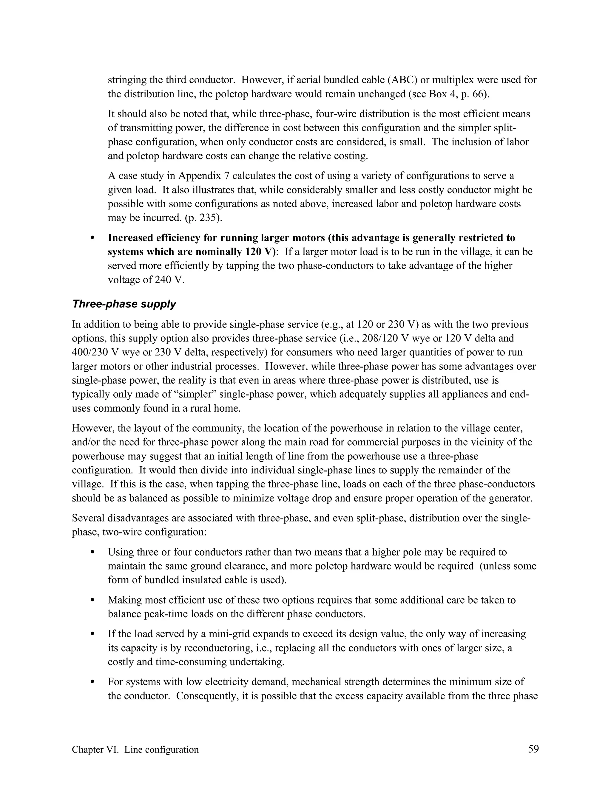 stringing the third conductor. However, if aerial bundled cable (ABC) or multiplex were used for
the distribution line, the poletop hardware would remain unchanged (see Box 4, p. 66).
It should also be noted that, while three-phase, four-wire distribution is the most efficient means
of transmitting power, the difference in cost between this configuration and the simpler splitphase configuration, when only conductor costs are considered, is small. The inclusion of labor
and poletop hardware costs can change the relative costing.
A case study in Appendix 7 calculates the cost of using a variety of configurations to serve a
given load. It also illustrates that, while considerably smaller and less costly conductor might be
possible with some configurations as noted above, increased labor and poletop hardware costs
may be incurred. (p. 235).
•

Increased efficiency for running larger motors (this advantage is generally restricted to
systems which are nominally 120 V): If a larger motor load is to be run in the village, it can be
served more efficiently by tapping the two phase-conductors to take advantage of the higher
voltage of 240 V.

Three-phase supply
In addition to being able to provide single-phase service (e.g., at 120 or 230 V) as with the two previous
options, this supply option also provides three-phase service (i.e., 208/120 V wye or 120 V delta and
400/230 V wye or 230 V delta, respectively) for consumers who need larger quantities of power to run
larger motors or other industrial processes. However, while three-phase power has some advantages over
single-phase power, the reality is that even in areas where three-phase power is distributed, use is
typically only made of “simpler” single-phase power, which adequately supplies all appliances and enduses commonly found in a rural home.
However, the layout of the community, the location of the powerhouse in relation to the village center,
and/or the need for three-phase power along the main road for commercial purposes in the vicinity of the
powerhouse may suggest that an initial length of line from the powerhouse use a three-phase
configuration. It would then divide into individual single-phase lines to supply the remainder of the
village. If this is the case, when tapping the three-phase line, loads on each of the three phase-conductors
should be as balanced as possible to minimize voltage drop and ensure proper operation of the generator.
Several disadvantages are associated with three-phase, and even split-phase, distribution over the singlephase, two-wire configuration:
•

Using three or four conductors rather than two means that a higher pole may be required to
maintain the same ground clearance, and more poletop hardware would be required (unless some
form of bundled insulated cable is used).

•

Making most efficient use of these two options requires that some additional care be taken to
balance peak-time loads on the different phase conductors.

•

If the load served by a mini-grid expands to exceed its design value, the only way of increasing
its capacity is by reconductoring, i.e., replacing all the conductors with ones of larger size, a
costly and time-consuming undertaking.

•

For systems with low electricity demand, mechanical strength determines the minimum size of
the conductor. Consequently, it is possible that the excess capacity available from the three phase

Chapter VI. Line configuration

59

 