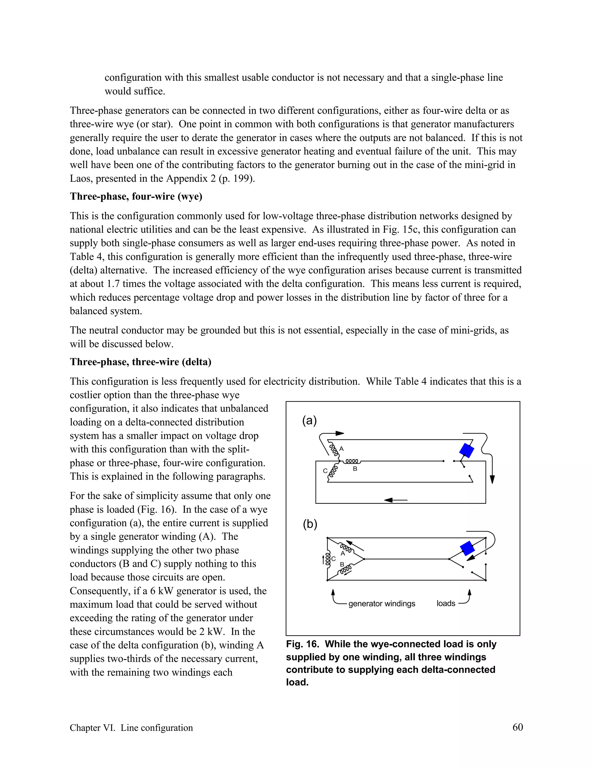 configuration with this smallest usable conductor is not necessary and that a single-phase line
would suffice.
Three-phase generators can be connected in two different configurations, either as four-wire delta or as
three-wire wye (or star). One point in common with both configurations is that generator manufacturers
generally require the user to derate the generator in cases where the outputs are not balanced. If this is not
done, load unbalance can result in excessive generator heating and eventual failure of the unit. This may
well have been one of the contributing factors to the generator burning out in the case of the mini-grid in
Laos, presented in the Appendix 2 (p. 199).
Three-phase, four-wire (wye)
This is the configuration commonly used for low-voltage three-phase distribution networks designed by
national electric utilities and can be the least expensive. As illustrated in Fig. 15c, this configuration can
supply both single-phase consumers as well as larger end-uses requiring three-phase power. As noted in
Table 4, this configuration is generally more efficient than the infrequently used three-phase, three-wire
(delta) alternative. The increased efficiency of the wye configuration arises because current is transmitted
at about 1.7 times the voltage associated with the delta configuration. This means less current is required,
which reduces percentage voltage drop and power losses in the distribution line by factor of three for a
balanced system.
The neutral conductor may be grounded but this is not essential, especially in the case of mini-grids, as
will be discussed below.
Three-phase, three-wire (delta)
This configuration is less frequently used for electricity distribution. While Table 4 indicates that this is a
costlier option than the three-phase wye
configuration, it also indicates that unbalanced
(a)
loading on a delta-connected distribution
system has a smaller impact on voltage drop
A
with this configuration than with the splitphase or three-phase, four-wire configuration.
B
C
This is explained in the following paragraphs.
For the sake of simplicity assume that only one
phase is loaded (Fig. 16). In the case of a wye
configuration (a), the entire current is supplied
by a single generator winding (A). The
windings supplying the other two phase
conductors (B and C) supply nothing to this
load because those circuits are open.
Consequently, if a 6 kW generator is used, the
maximum load that could be served without
exceeding the rating of the generator under
these circumstances would be 2 kW. In the
case of the delta configuration (b), winding A
supplies two-thirds of the necessary current,
with the remaining two windings each

Chapter VI. Line configuration

(b)
C

A
B

generator windings

loads

Fig. 16. While the wye-connected load is only
supplied by one winding, all three windings
contribute to supplying each delta-connected
load.

60

 