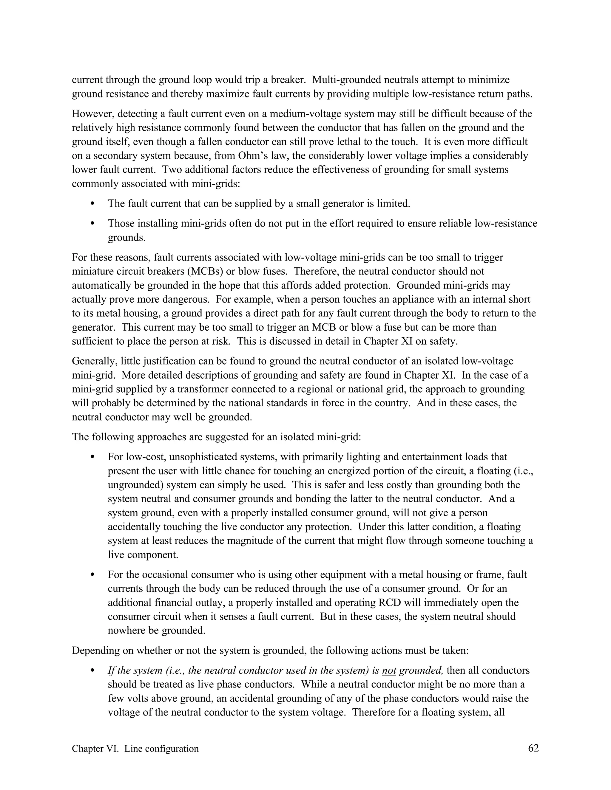 current through the ground loop would trip a breaker. Multi-grounded neutrals attempt to minimize
ground resistance and thereby maximize fault currents by providing multiple low-resistance return paths.
However, detecting a fault current even on a medium-voltage system may still be difficult because of the
relatively high resistance commonly found between the conductor that has fallen on the ground and the
ground itself, even though a fallen conductor can still prove lethal to the touch. It is even more difficult
on a secondary system because, from Ohm’s law, the considerably lower voltage implies a considerably
lower fault current. Two additional factors reduce the effectiveness of grounding for small systems
commonly associated with mini-grids:
•

The fault current that can be supplied by a small generator is limited.

•

Those installing mini-grids often do not put in the effort required to ensure reliable low-resistance
grounds.

For these reasons, fault currents associated with low-voltage mini-grids can be too small to trigger
miniature circuit breakers (MCBs) or blow fuses. Therefore, the neutral conductor should not
automatically be grounded in the hope that this affords added protection. Grounded mini-grids may
actually prove more dangerous. For example, when a person touches an appliance with an internal short
to its metal housing, a ground provides a direct path for any fault current through the body to return to the
generator. This current may be too small to trigger an MCB or blow a fuse but can be more than
sufficient to place the person at risk. This is discussed in detail in Chapter XI on safety.
Generally, little justification can be found to ground the neutral conductor of an isolated low-voltage
mini-grid. More detailed descriptions of grounding and safety are found in Chapter XI. In the case of a
mini-grid supplied by a transformer connected to a regional or national grid, the approach to grounding
will probably be determined by the national standards in force in the country. And in these cases, the
neutral conductor may well be grounded.
The following approaches are suggested for an isolated mini-grid:
•

For low-cost, unsophisticated systems, with primarily lighting and entertainment loads that
present the user with little chance for touching an energized portion of the circuit, a floating (i.e.,
ungrounded) system can simply be used. This is safer and less costly than grounding both the
system neutral and consumer grounds and bonding the latter to the neutral conductor. And a
system ground, even with a properly installed consumer ground, will not give a person
accidentally touching the live conductor any protection. Under this latter condition, a floating
system at least reduces the magnitude of the current that might flow through someone touching a
live component.

•

For the occasional consumer who is using other equipment with a metal housing or frame, fault
currents through the body can be reduced through the use of a consumer ground. Or for an
additional financial outlay, a properly installed and operating RCD will immediately open the
consumer circuit when it senses a fault current. But in these cases, the system neutral should
nowhere be grounded.

Depending on whether or not the system is grounded, the following actions must be taken:
•

If the system (i.e., the neutral conductor used in the system) is not grounded, then all conductors
should be treated as live phase conductors. While a neutral conductor might be no more than a
few volts above ground, an accidental grounding of any of the phase conductors would raise the
voltage of the neutral conductor to the system voltage. Therefore for a floating system, all

Chapter VI. Line configuration

62

 
