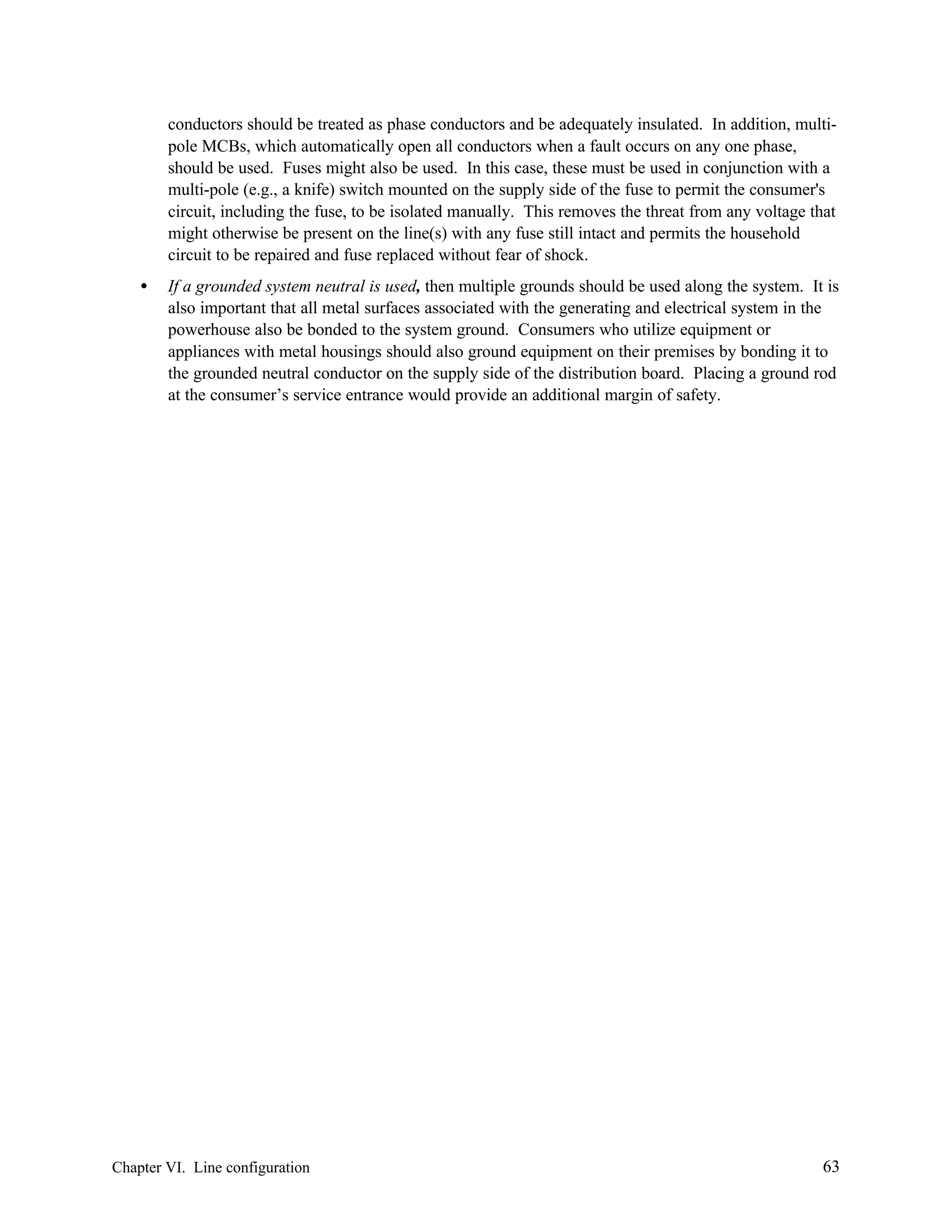 conductors should be treated as phase conductors and be adequately insulated. In addition, multipole MCBs, which automatically open all conductors when a fault occurs on any one phase,
should be used. Fuses might also be used. In this case, these must be used in conjunction with a
multi-pole (e.g., a knife) switch mounted on the supply side of the fuse to permit the consumer's
circuit, including the fuse, to be isolated manually. This removes the threat from any voltage that
might otherwise be present on the line(s) with any fuse still intact and permits the household
circuit to be repaired and fuse replaced without fear of shock.
•

If a grounded system neutral is used, then multiple grounds should be used along the system. It is
also important that all metal surfaces associated with the generating and electrical system in the
powerhouse also be bonded to the system ground. Consumers who utilize equipment or
appliances with metal housings should also ground equipment on their premises by bonding it to
the grounded neutral conductor on the supply side of the distribution board. Placing a ground rod
at the consumer’s service entrance would provide an additional margin of safety.

Chapter VI. Line configuration

63

 