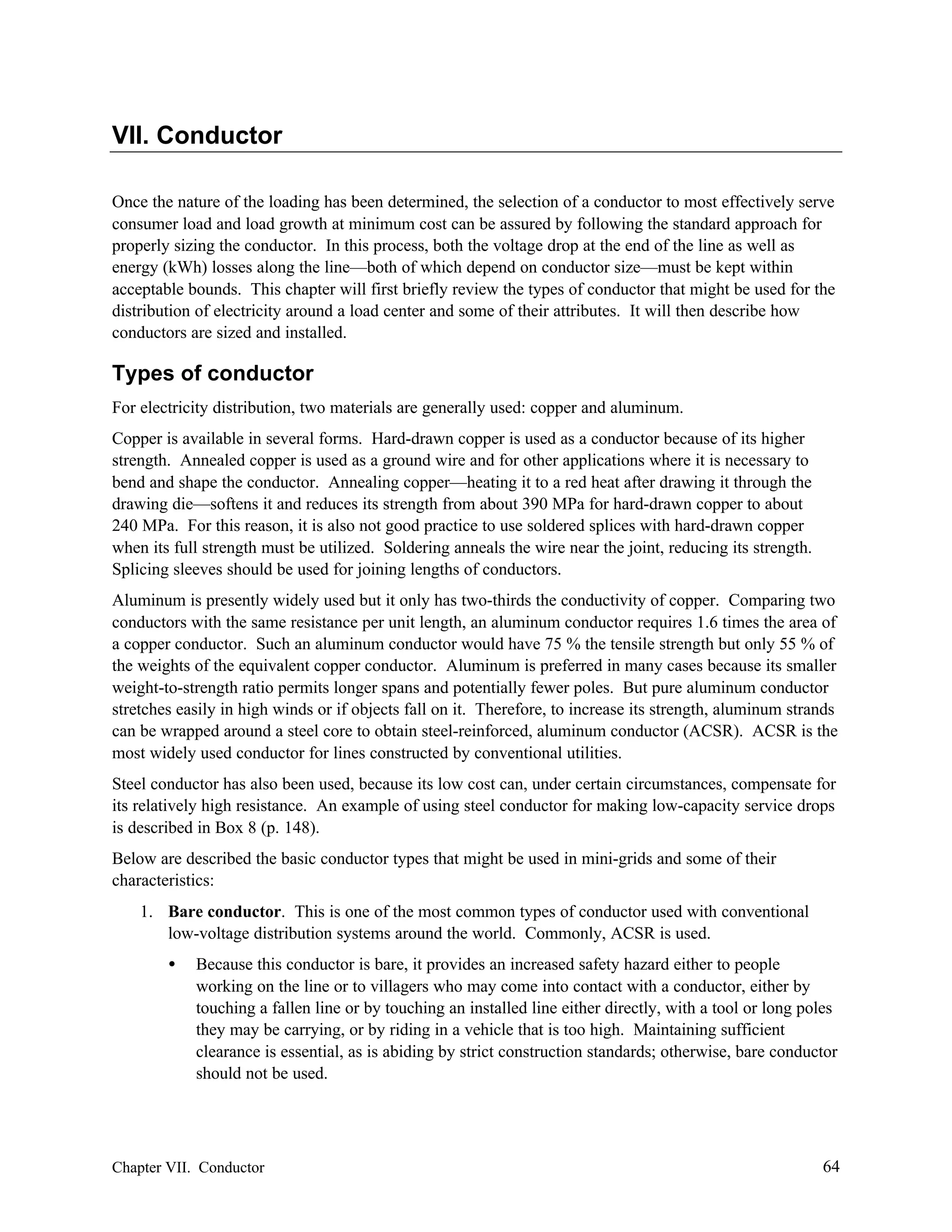 VII. Conductor
Once the nature of the loading has been determined, the selection of a conductor to most effectively serve
consumer load and load growth at minimum cost can be assured by following the standard approach for
properly sizing the conductor. In this process, both the voltage drop at the end of the line as well as
energy (kWh) losses along the line—both of which depend on conductor size—must be kept within
acceptable bounds. This chapter will first briefly review the types of conductor that might be used for the
distribution of electricity around a load center and some of their attributes. It will then describe how
conductors are sized and installed.

Types of conductor
For electricity distribution, two materials are generally used: copper and aluminum.
Copper is available in several forms. Hard-drawn copper is used as a conductor because of its higher
strength. Annealed copper is used as a ground wire and for other applications where it is necessary to
bend and shape the conductor. Annealing copper—heating it to a red heat after drawing it through the
drawing die—softens it and reduces its strength from about 390 MPa for hard-drawn copper to about
240 MPa. For this reason, it is also not good practice to use soldered splices with hard-drawn copper
when its full strength must be utilized. Soldering anneals the wire near the joint, reducing its strength.
Splicing sleeves should be used for joining lengths of conductors.
Aluminum is presently widely used but it only has two-thirds the conductivity of copper. Comparing two
conductors with the same resistance per unit length, an aluminum conductor requires 1.6 times the area of
a copper conductor. Such an aluminum conductor would have 75 % the tensile strength but only 55 % of
the weights of the equivalent copper conductor. Aluminum is preferred in many cases because its smaller
weight-to-strength ratio permits longer spans and potentially fewer poles. But pure aluminum conductor
stretches easily in high winds or if objects fall on it. Therefore, to increase its strength, aluminum strands
can be wrapped around a steel core to obtain steel-reinforced, aluminum conductor (ACSR). ACSR is the
most widely used conductor for lines constructed by conventional utilities.
Steel conductor has also been used, because its low cost can, under certain circumstances, compensate for
its relatively high resistance. An example of using steel conductor for making low-capacity service drops
is described in Box 8 (p. 148).
Below are described the basic conductor types that might be used in mini-grids and some of their
characteristics:
1. Bare conductor. This is one of the most common types of conductor used with conventional
low-voltage distribution systems around the world. Commonly, ACSR is used.
•

Because this conductor is bare, it provides an increased safety hazard either to people
working on the line or to villagers who may come into contact with a conductor, either by
touching a fallen line or by touching an installed line either directly, with a tool or long poles
they may be carrying, or by riding in a vehicle that is too high. Maintaining sufficient
clearance is essential, as is abiding by strict construction standards; otherwise, bare conductor
should not be used.

Chapter VII. Conductor

64

 