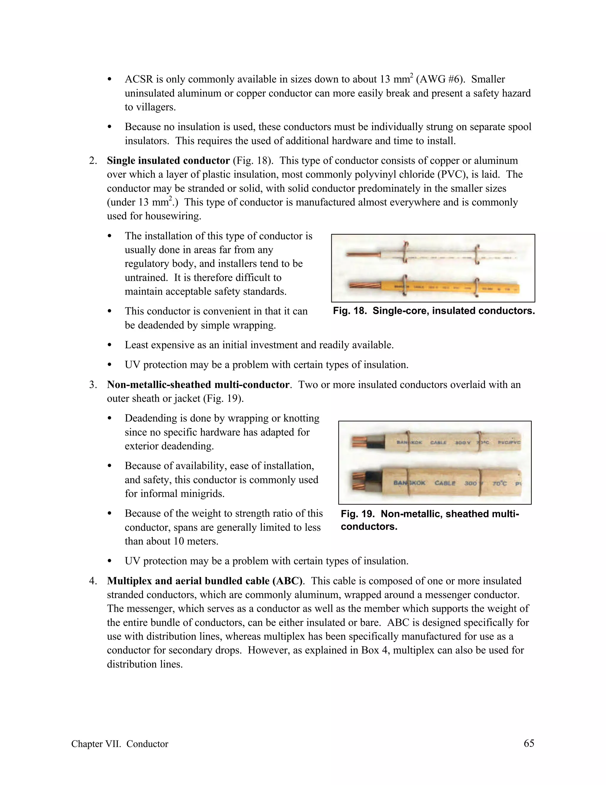 •

ACSR is only commonly available in sizes down to about 13 mm2 (AWG #6). Smaller
uninsulated aluminum or copper conductor can more easily break and present a safety hazard
to villagers.

•

Because no insulation is used, these conductors must be individually strung on separate spool
insulators. This requires the used of additional hardware and time to install.

2. Single insulated conductor (Fig. 18). This type of conductor consists of copper or aluminum
over which a layer of plastic insulation, most commonly polyvinyl chloride (PVC), is laid. The
conductor may be stranded or solid, with solid conductor predominately in the smaller sizes
(under 13 mm2.) This type of conductor is manufactured almost everywhere and is commonly
used for housewiring.
•

The installation of this type of conductor is
usually done in areas far from any
regulatory body, and installers tend to be
untrained. It is therefore difficult to
maintain acceptable safety standards.

•

This conductor is convenient in that it can
be deadended by simple wrapping.

•

Least expensive as an initial investment and readily available.

•

UV protection may be a problem with certain types of insulation.

Fig. 18. Single-core, insulated conductors.

3. Non-metallic-sheathed multi-conductor. Two or more insulated conductors overlaid with an
outer sheath or jacket (Fig. 19).
•

Deadending is done by wrapping or knotting
since no specific hardware has adapted for
exterior deadending.

•

Because of availability, ease of installation,
and safety, this conductor is commonly used
for informal minigrids.

•

Because of the weight to strength ratio of this
conductor, spans are generally limited to less
than about 10 meters.

•

UV protection may be a problem with certain types of insulation.

Fig. 19. Non-metallic, sheathed multiconductors.

4. Multiplex and aerial bundled cable (ABC). This cable is composed of one or more insulated
stranded conductors, which are commonly aluminum, wrapped around a messenger conductor.
The messenger, which serves as a conductor as well as the member which supports the weight of
the entire bundle of conductors, can be either insulated or bare. ABC is designed specifically for
use with distribution lines, whereas multiplex has been specifically manufactured for use as a
conductor for secondary drops. However, as explained in Box 4, multiplex can also be used for
distribution lines.

Chapter VII. Conductor

65

 