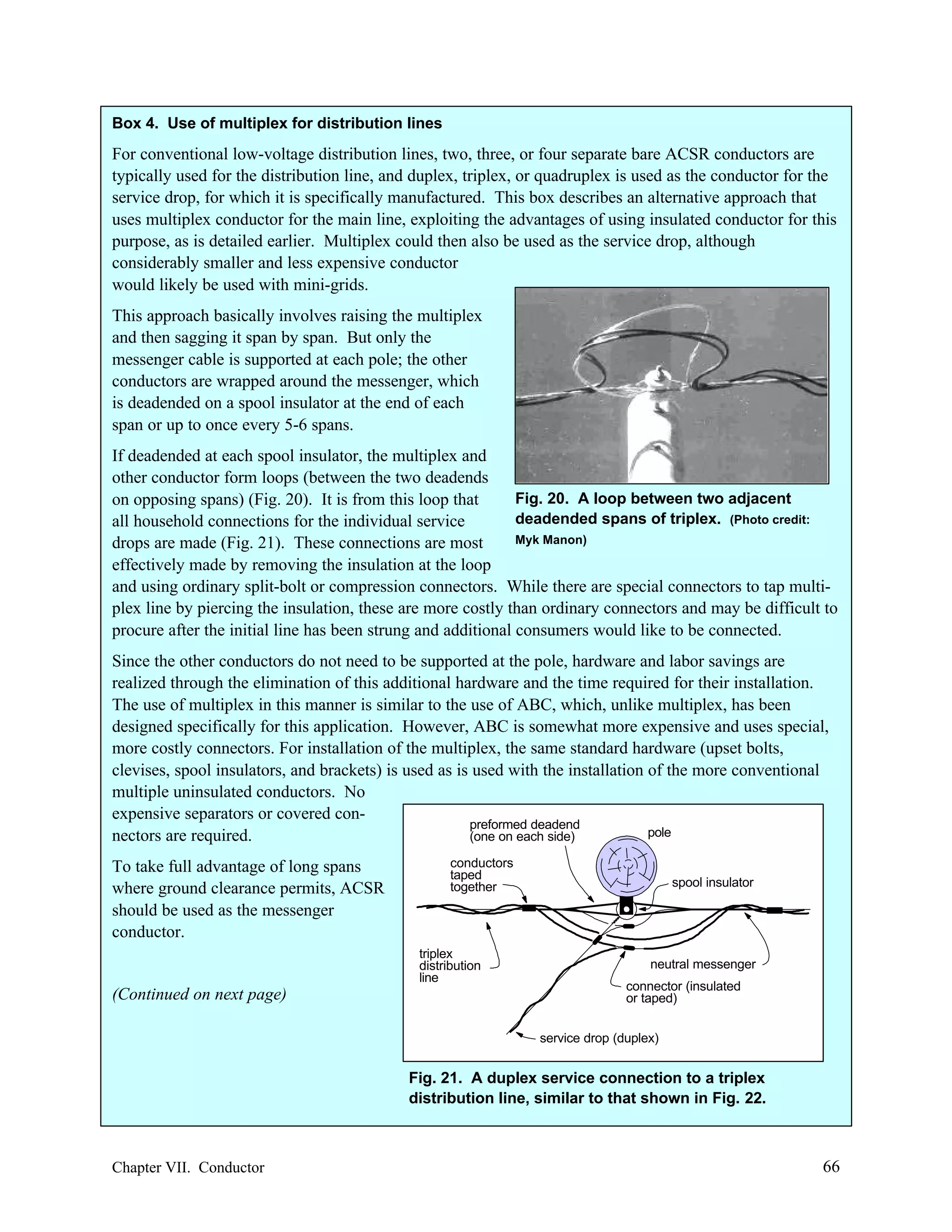 Box 4. Use of multiplex for distribution lines

For conventional low-voltage distribution lines, two, three, or four separate bare ACSR conductors are
typically used for the distribution line, and duplex, triplex, or quadruplex is used as the conductor for the
service drop, for which it is specifically manufactured. This box describes an alternative approach that
uses multiplex conductor for the main line, exploiting the advantages of using insulated conductor for this
purpose, as is detailed earlier. Multiplex could then also be used as the service drop, although
considerably smaller and less expensive conductor
would likely be used with mini-grids.
This approach basically involves raising the multiplex
and then sagging it span by span. But only the
messenger cable is supported at each pole; the other
conductors are wrapped around the messenger, which
is deadended on a spool insulator at the end of each
span or up to once every 5-6 spans.
If deadended at each spool insulator, the multiplex and
other conductor form loops (between the two deadends
Fig. 20. A loop between two adjacent
on opposing spans) (Fig. 20). It is from this loop that
deadended spans of triplex. (Photo credit:
all household connections for the individual service
Myk Manon)
drops are made (Fig. 21). These connections are most
effectively made by removing the insulation at the loop
and using ordinary split-bolt or compression connectors. While there are special connectors to tap multiplex line by piercing the insulation, these are more costly than ordinary connectors and may be difficult to
procure after the initial line has been strung and additional consumers would like to be connected.
Since the other conductors do not need to be supported at the pole, hardware and labor savings are
realized through the elimination of this additional hardware and the time required for their installation.
The use of multiplex in this manner is similar to the use of ABC, which, unlike multiplex, has been
designed specifically for this application. However, ABC is somewhat more expensive and uses special,
more costly connectors. For installation of the multiplex, the same standard hardware (upset bolts,
clevises, spool insulators, and brackets) is used as is used with the installation of the more conventional
multiple uninsulated conductors. No
expensive separators or covered conpreformed deadend
pole
nectors are required.
(one on each side)
To take full advantage of long spans
where ground clearance permits, ACSR
should be used as the messenger
conductor.

conductors
taped
together

triplex
distribution
line

(Continued on next page)

spool insulator

neutral messenger
connector (insulated
or taped)
service drop (duplex)

Fig. 21. A duplex service connection to a triplex
distribution line, similar to that shown in Fig. 22.

Chapter VII. Conductor

66

 