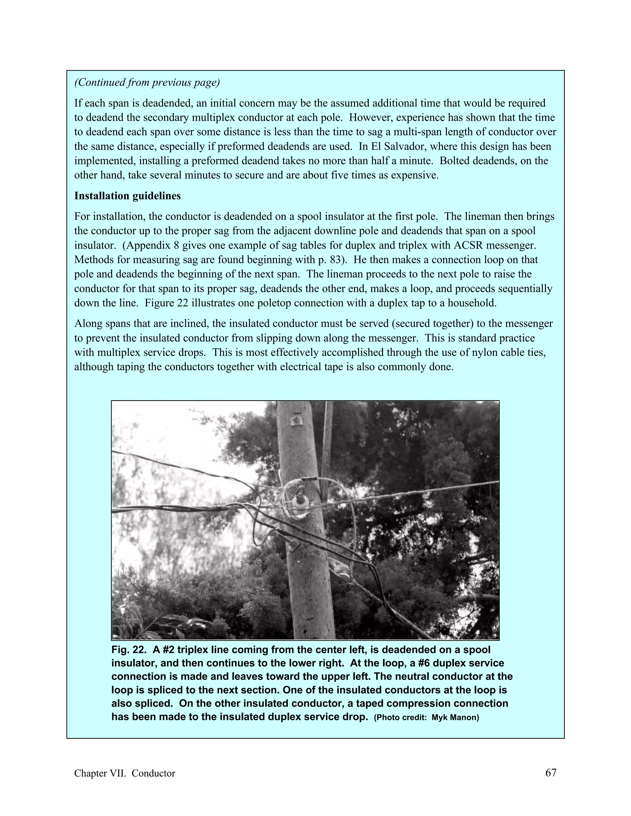 (Continued from previous page)
If each span is deadended, an initial concern may be the assumed additional time that would be required
to deadend the secondary multiplex conductor at each pole. However, experience has shown that the time
to deadend each span over some distance is less than the time to sag a multi-span length of conductor over
the same distance, especially if preformed deadends are used. In El Salvador, where this design has been
implemented, installing a preformed deadend takes no more than half a minute. Bolted deadends, on the
other hand, take several minutes to secure and are about five times as expensive.
Installation guidelines
For installation, the conductor is deadended on a spool insulator at the first pole. The lineman then brings
the conductor up to the proper sag from the adjacent downline pole and deadends that span on a spool
insulator. (Appendix 8 gives one example of sag tables for duplex and triplex with ACSR messenger.
Methods for measuring sag are found beginning with p. 83). He then makes a connection loop on that
pole and deadends the beginning of the next span. The lineman proceeds to the next pole to raise the
conductor for that span to its proper sag, deadends the other end, makes a loop, and proceeds sequentially
down the line. Figure 22 illustrates one poletop connection with a duplex tap to a household.
Along spans that are inclined, the insulated conductor must be served (secured together) to the messenger
to prevent the insulated conductor from slipping down along the messenger. This is standard practice
with multiplex service drops. This is most effectively accomplished through the use of nylon cable ties,
although taping the conductors together with electrical tape is also commonly done.

Fig. 22. A #2 triplex line coming from the center left, is deadended on a spool
insulator, and then continues to the lower right. At the loop, a #6 duplex service
connection is made and leaves toward the upper left. The neutral conductor at the
loop is spliced to the next section. One of the insulated conductors at the loop is
also spliced. On the other insulated conductor, a taped compression connection
has been made to the insulated duplex service drop. (Photo credit: Myk Manon)

Chapter VII. Conductor

67

 