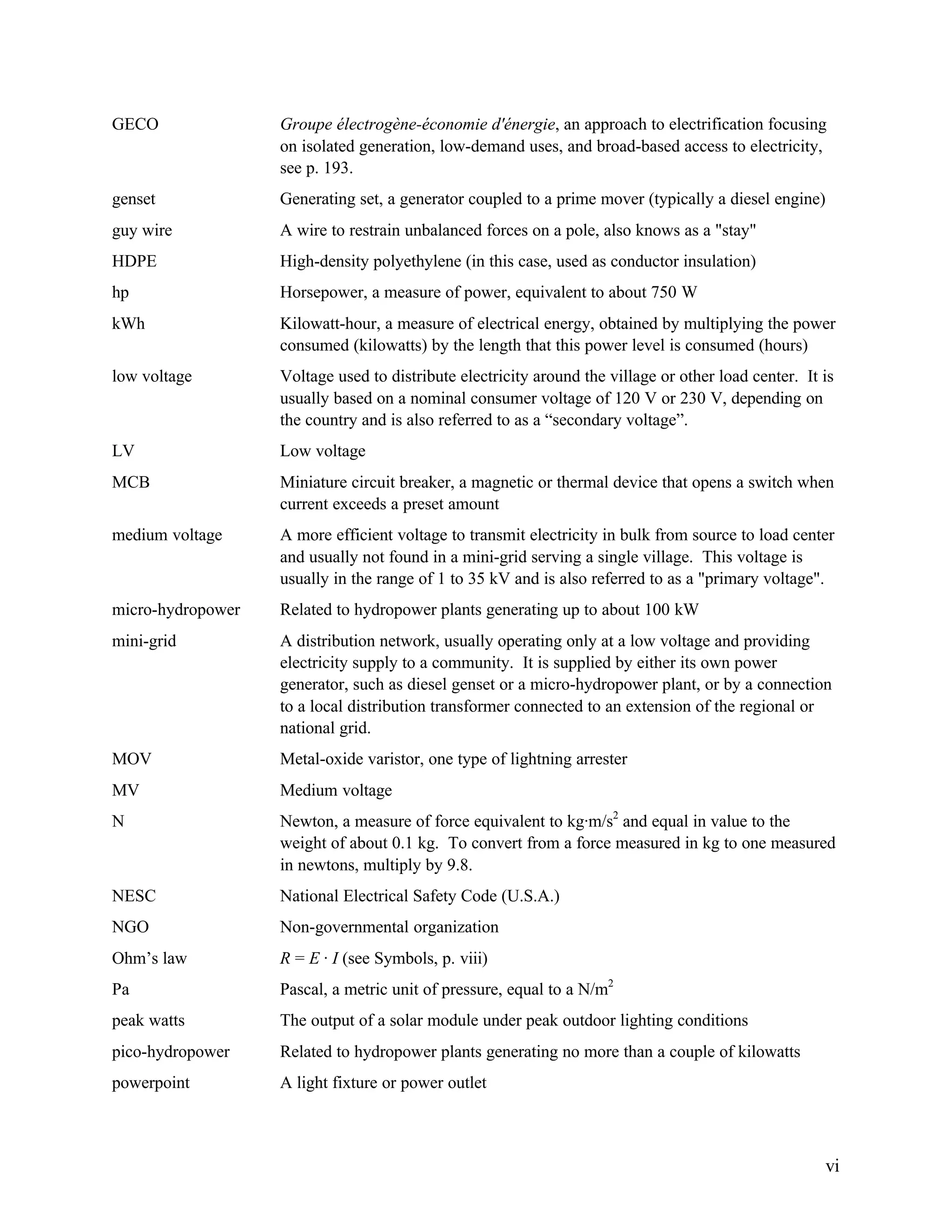GECO

Groupe électrogène-économie d'énergie, an approach to electrification focusing
on isolated generation, low-demand uses, and broad-based access to electricity,
see p. 193.

genset

Generating set, a generator coupled to a prime mover (typically a diesel engine)

guy wire

A wire to restrain unbalanced forces on a pole, also knows as a "stay"

HDPE

High-density polyethylene (in this case, used as conductor insulation)

hp

Horsepower, a measure of power, equivalent to about 750 W

kWh

Kilowatt-hour, a measure of electrical energy, obtained by multiplying the power
consumed (kilowatts) by the length that this power level is consumed (hours)

low voltage

Voltage used to distribute electricity around the village or other load center. It is
usually based on a nominal consumer voltage of 120 V or 230 V, depending on
the country and is also referred to as a “secondary voltage”.

LV

Low voltage

MCB

Miniature circuit breaker, a magnetic or thermal device that opens a switch when
current exceeds a preset amount

medium voltage

A more efficient voltage to transmit electricity in bulk from source to load center
and usually not found in a mini-grid serving a single village. This voltage is
usually in the range of 1 to 35 kV and is also referred to as a "primary voltage".

micro-hydropower

Related to hydropower plants generating up to about 100 kW

mini-grid

A distribution network, usually operating only at a low voltage and providing
electricity supply to a community. It is supplied by either its own power
generator, such as diesel genset or a micro-hydropower plant, or by a connection
to a local distribution transformer connected to an extension of the regional or
national grid.

MOV

Metal-oxide varistor, one type of lightning arrester

MV

Medium voltage

N

Newton, a measure of force equivalent to kg·m/s2 and equal in value to the
weight of about 0.1 kg. To convert from a force measured in kg to one measured
in newtons, multiply by 9.8.

NESC

National Electrical Safety Code (U.S.A.)

NGO

Non-governmental organization

Ohm’s law

R = E · I (see Symbols, p. viii)

Pa

Pascal, a metric unit of pressure, equal to a N/m2

peak watts

The output of a solar module under peak outdoor lighting conditions

pico-hydropower

Related to hydropower plants generating no more than a couple of kilowatts

powerpoint

A light fixture or power outlet

vi

 
