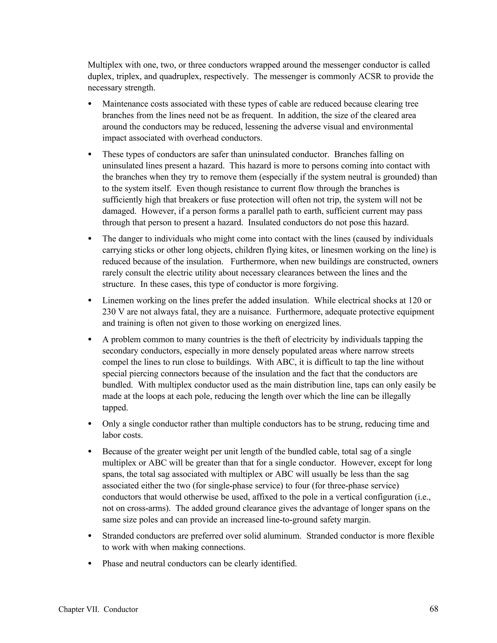 Multiplex with one, two, or three conductors wrapped around the messenger conductor is called
duplex, triplex, and quadruplex, respectively. The messenger is commonly ACSR to provide the
necessary strength.
•

Maintenance costs associated with these types of cable are reduced because clearing tree
branches from the lines need not be as frequent. In addition, the size of the cleared area
around the conductors may be reduced, lessening the adverse visual and environmental
impact associated with overhead conductors.

•

These types of conductors are safer than uninsulated conductor. Branches falling on
uninsulated lines present a hazard. This hazard is more to persons coming into contact with
the branches when they try to remove them (especially if the system neutral is grounded) than
to the system itself. Even though resistance to current flow through the branches is
sufficiently high that breakers or fuse protection will often not trip, the system will not be
damaged. However, if a person forms a parallel path to earth, sufficient current may pass
through that person to present a hazard. Insulated conductors do not pose this hazard.

•

The danger to individuals who might come into contact with the lines (caused by individuals
carrying sticks or other long objects, children flying kites, or linesmen working on the line) is
reduced because of the insulation. Furthermore, when new buildings are constructed, owners
rarely consult the electric utility about necessary clearances between the lines and the
structure. In these cases, this type of conductor is more forgiving.

•

Linemen working on the lines prefer the added insulation. While electrical shocks at 120 or
230 V are not always fatal, they are a nuisance. Furthermore, adequate protective equipment
and training is often not given to those working on energized lines.

•

A problem common to many countries is the theft of electricity by individuals tapping the
secondary conductors, especially in more densely populated areas where narrow streets
compel the lines to run close to buildings. With ABC, it is difficult to tap the line without
special piercing connectors because of the insulation and the fact that the conductors are
bundled. With multiplex conductor used as the main distribution line, taps can only easily be
made at the loops at each pole, reducing the length over which the line can be illegally
tapped.

•

Only a single conductor rather than multiple conductors has to be strung, reducing time and
labor costs.

•

Because of the greater weight per unit length of the bundled cable, total sag of a single
multiplex or ABC will be greater than that for a single conductor. However, except for long
spans, the total sag associated with multiplex or ABC will usually be less than the sag
associated either the two (for single-phase service) to four (for three-phase service)
conductors that would otherwise be used, affixed to the pole in a vertical configuration (i.e.,
not on cross-arms). The added ground clearance gives the advantage of longer spans on the
same size poles and can provide an increased line-to-ground safety margin.

•

Stranded conductors are preferred over solid aluminum. Stranded conductor is more flexible
to work with when making connections.

•

Phase and neutral conductors can be clearly identified.

Chapter VII. Conductor

68

 