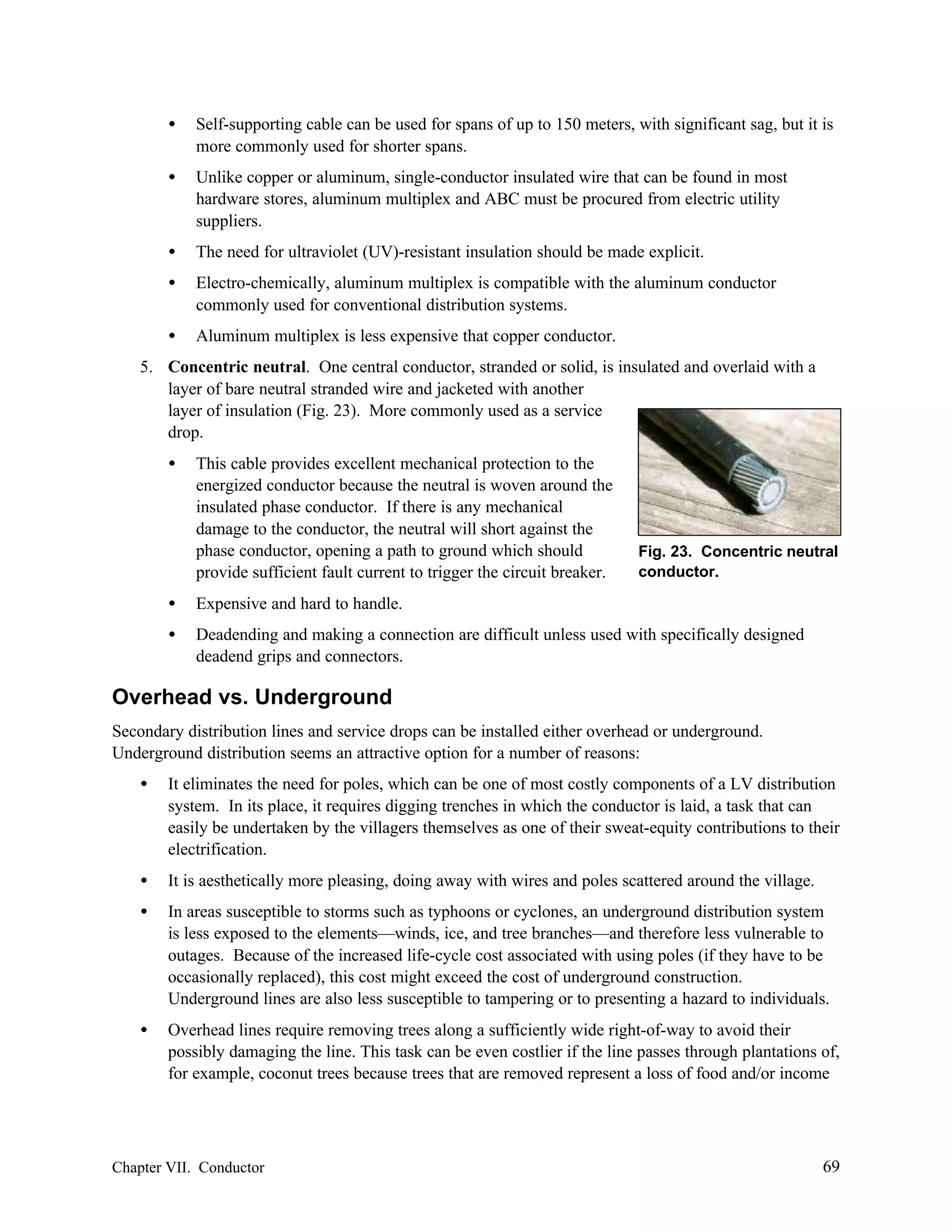 •

Self-supporting cable can be used for spans of up to 150 meters, with significant sag, but it is
more commonly used for shorter spans.

•

Unlike copper or aluminum, single-conductor insulated wire that can be found in most
hardware stores, aluminum multiplex and ABC must be procured from electric utility
suppliers.

•

The need for ultraviolet (UV)-resistant insulation should be made explicit.

•

Electro-chemically, aluminum multiplex is compatible with the aluminum conductor
commonly used for conventional distribution systems.

•

Aluminum multiplex is less expensive that copper conductor.

5. Concentric neutral. One central conductor, stranded or solid, is insulated and overlaid with a
layer of bare neutral stranded wire and jacketed with another
layer of insulation (Fig. 23). More commonly used as a service
drop.
•

This cable provides excellent mechanical protection to the
energized conductor because the neutral is woven around the
insulated phase conductor. If there is any mechanical
damage to the conductor, the neutral will short against the
phase conductor, opening a path to ground which should
provide sufficient fault current to trigger the circuit breaker.

Fig. 23. Concentric neutral
conductor.

•

Expensive and hard to handle.

•

Deadending and making a connection are difficult unless used with specifically designed
deadend grips and connectors.

Overhead vs. Underground
Secondary distribution lines and service drops can be installed either overhead or underground.
Underground distribution seems an attractive option for a number of reasons:
•

It eliminates the need for poles, which can be one of most costly components of a LV distribution
system. In its place, it requires digging trenches in which the conductor is laid, a task that can
easily be undertaken by the villagers themselves as one of their sweat-equity contributions to their
electrification.

•

It is aesthetically more pleasing, doing away with wires and poles scattered around the village.

•

In areas susceptible to storms such as typhoons or cyclones, an underground distribution system
is less exposed to the elements—winds, ice, and tree branches—and therefore less vulnerable to
outages. Because of the increased life-cycle cost associated with using poles (if they have to be
occasionally replaced), this cost might exceed the cost of underground construction.
Underground lines are also less susceptible to tampering or to presenting a hazard to individuals.

•

Overhead lines require removing trees along a sufficiently wide right-of-way to avoid their
possibly damaging the line. This task can be even costlier if the line passes through plantations of,
for example, coconut trees because trees that are removed represent a loss of food and/or income

Chapter VII. Conductor

69

 