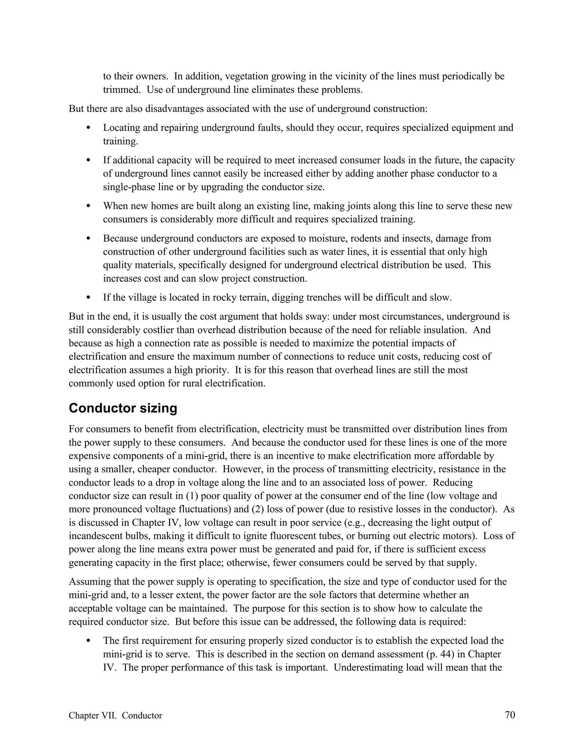 to their owners. In addition, vegetation growing in the vicinity of the lines must periodically be
trimmed. Use of underground line eliminates these problems.
But there are also disadvantages associated with the use of underground construction:
•

Locating and repairing underground faults, should they occur, requires specialized equipment and
training.

•

If additional capacity will be required to meet increased consumer loads in the future, the capacity
of underground lines cannot easily be increased either by adding another phase conductor to a
single-phase line or by upgrading the conductor size.

•

When new homes are built along an existing line, making joints along this line to serve these new
consumers is considerably more difficult and requires specialized training.

•

Because underground conductors are exposed to moisture, rodents and insects, damage from
construction of other underground facilities such as water lines, it is essential that only high
quality materials, specifically designed for underground electrical distribution be used. This
increases cost and can slow project construction.

•

If the village is located in rocky terrain, digging trenches will be difficult and slow.

But in the end, it is usually the cost argument that holds sway: under most circumstances, underground is
still considerably costlier than overhead distribution because of the need for reliable insulation. And
because as high a connection rate as possible is needed to maximize the potential impacts of
electrification and ensure the maximum number of connections to reduce unit costs, reducing cost of
electrification assumes a high priority. It is for this reason that overhead lines are still the most
commonly used option for rural electrification.

Conductor sizing
For consumers to benefit from electrification, electricity must be transmitted over distribution lines from
the power supply to these consumers. And because the conductor used for these lines is one of the more
expensive components of a mini-grid, there is an incentive to make electrification more affordable by
using a smaller, cheaper conductor. However, in the process of transmitting electricity, resistance in the
conductor leads to a drop in voltage along the line and to an associated loss of power. Reducing
conductor size can result in (1) poor quality of power at the consumer end of the line (low voltage and
more pronounced voltage fluctuations) and (2) loss of power (due to resistive losses in the conductor). As
is discussed in Chapter IV, low voltage can result in poor service (e.g., decreasing the light output of
incandescent bulbs, making it difficult to ignite fluorescent tubes, or burning out electric motors). Loss of
power along the line means extra power must be generated and paid for, if there is sufficient excess
generating capacity in the first place; otherwise, fewer consumers could be served by that supply.
Assuming that the power supply is operating to specification, the size and type of conductor used for the
mini-grid and, to a lesser extent, the power factor are the sole factors that determine whether an
acceptable voltage can be maintained. The purpose for this section is to show how to calculate the
required conductor size. But before this issue can be addressed, the following data is required:
•

The first requirement for ensuring properly sized conductor is to establish the expected load the
mini-grid is to serve. This is described in the section on demand assessment (p. 44) in Chapter
IV. The proper performance of this task is important. Underestimating load will mean that the

Chapter VII. Conductor

70

 