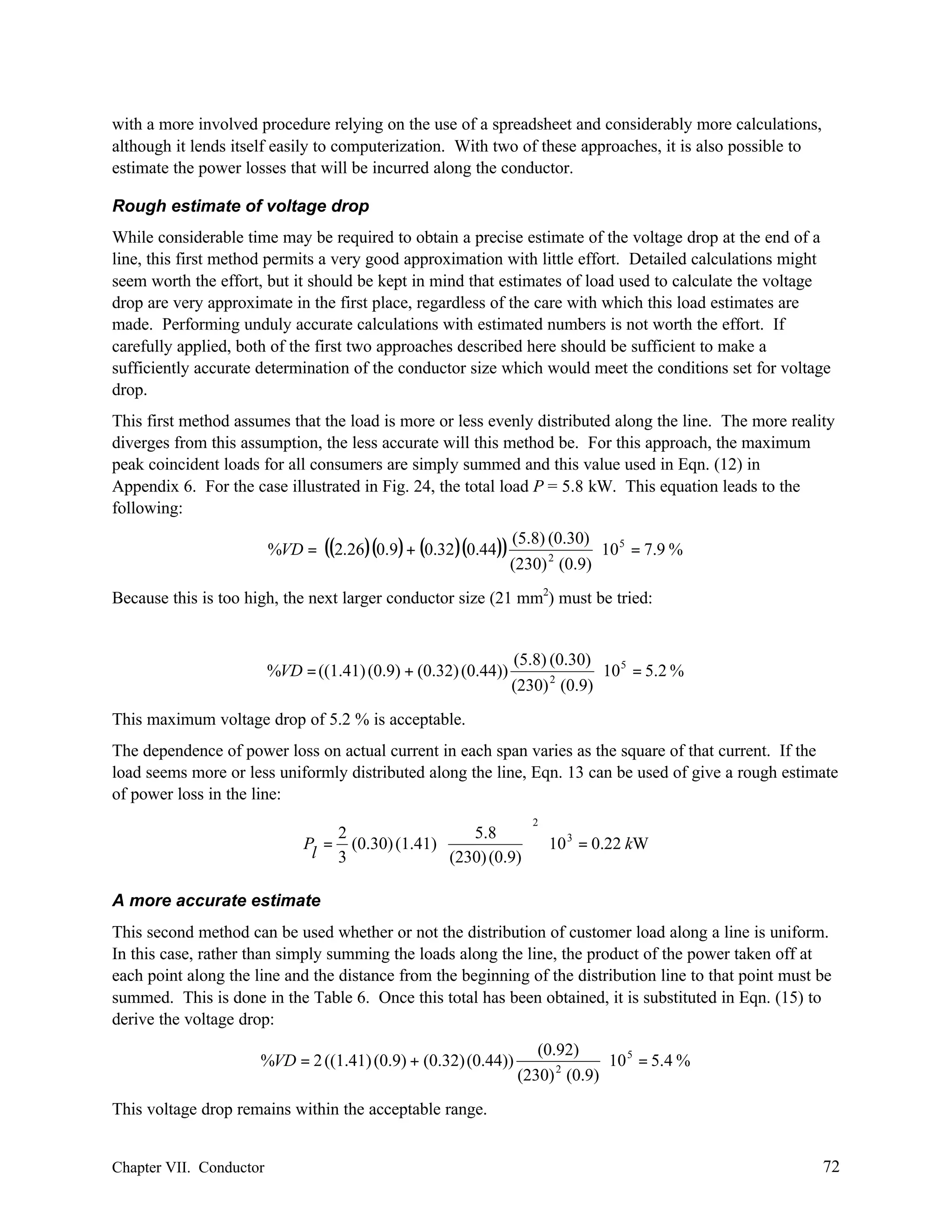 with a more involved procedure relying on the use of a spreadsheet and considerably more calculations,
although it lends itself easily to computerization. With two of these approaches, it is also possible to
estimate the power losses that will be incurred along the conductor.
Rough estimate of voltage drop
While considerable time may be required to obtain a precise estimate of the voltage drop at the end of a
line, this first method permits a very good approximation with little effort. Detailed calculations might
seem worth the effort, but it should be kept in mind that estimates of load used to calculate the voltage
drop are very approximate in the first place, regardless of the care with which this load estimates are
made. Performing unduly accurate calculations with estimated numbers is not worth the effort. If
carefully applied, both of the first two approaches described here should be sufficient to make a
sufficiently accurate determination of the conductor size which would meet the conditions set for voltage
drop.
This first method assumes that the load is more or less evenly distributed along the line. The more reality
diverges from this assumption, the less accurate will this method be. For this approach, the maximum
peak coincident loads for all consumers are simply summed and this value used in Eqn. (12) in
Appendix 6. For the case illustrated in Fig. 24, the total load P = 5.8 kW. This equation leads to the
following:
%VD =

((2.26)(0.9) + (0.32 )(0.44)) (5.8) (0.30) ⋅ 10 5 = 7.9 %
2
(230) (0.9)

Because this is too high, the next larger conductor size (21 mm2) must be tried:

%VD = ((1.41) (0.9) + (0.32) (0.44))

(5.8) (0.30)
⋅ 10 5 = 5.2 %
2
(230) (0.9)

This maximum voltage drop of 5.2 % is acceptable.
The dependence of power loss on actual current in each span varies as the square of that current. If the
load seems more or less uniformly distributed along the line, Eqn. 13 can be used of give a rough estimate
of power loss in the line:
2



2
5.8
3
P = (0.30) (1.41) 
 (230) (0.9)  ⋅ 10 = 0.22 kW

l 3


A more accurate estimate
This second method can be used whether or not the distribution of customer load along a line is uniform.
In this case, rather than simply summing the loads along the line, the product of the power taken off at
each point along the line and the distance from the beginning of the distribution line to that point must be
summed. This is done in the Table 6. Once this total has been obtained, it is substituted in Eqn. (15) to
derive the voltage drop:
%VD = 2 ((1.41) (0.9) + (0.32) (0.44))

(0.92)
⋅ 10 5 = 5.4 %
(230) 2 (0.9)

This voltage drop remains within the acceptable range.

Chapter VII. Conductor

72

 