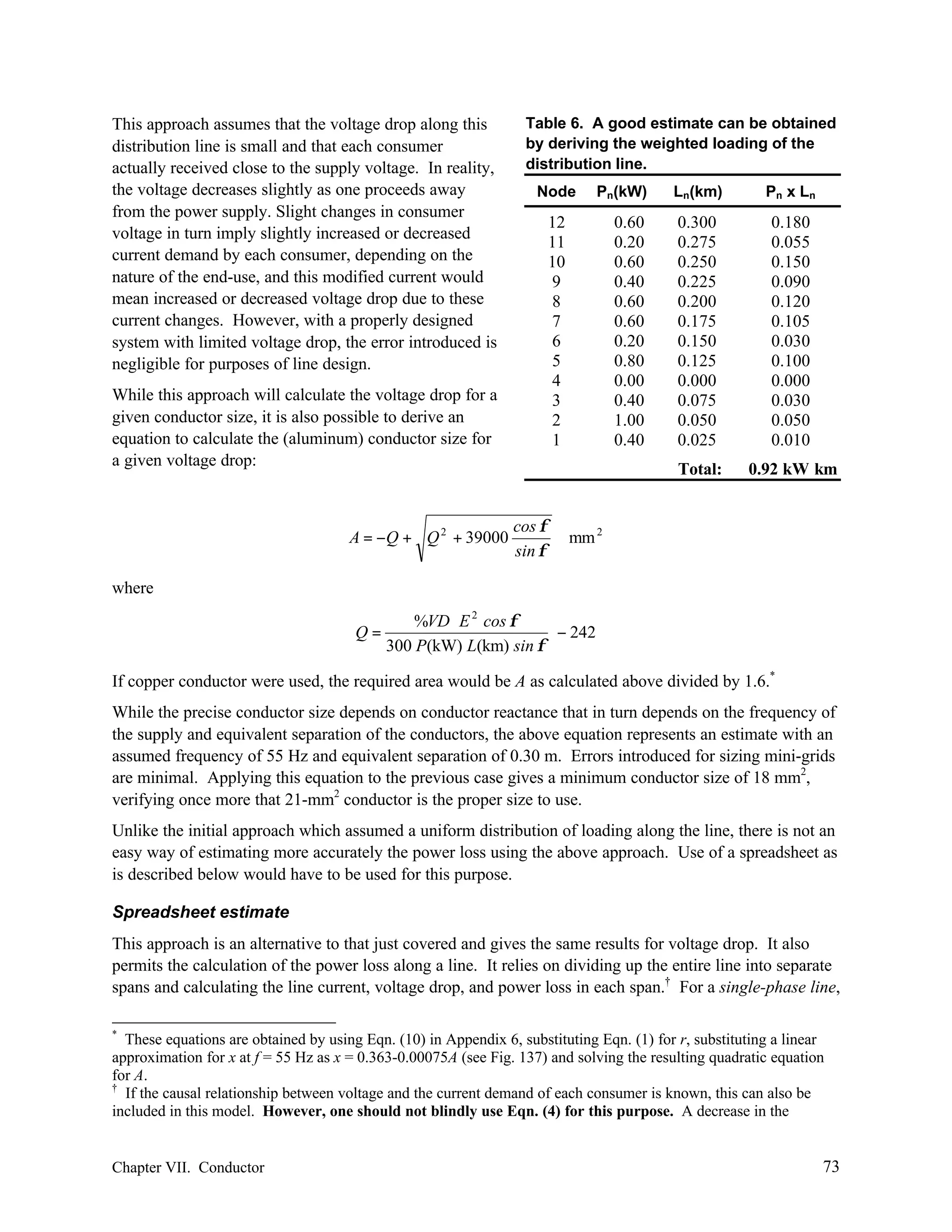 This approach assumes that the voltage drop along this
distribution line is small and that each consumer
actually received close to the supply voltage. In reality,
the voltage decreases slightly as one proceeds away
from the power supply. Slight changes in consumer
voltage in turn imply slightly increased or decreased
current demand by each consumer, depending on the
nature of the end-use, and this modified current would
mean increased or decreased voltage drop due to these
current changes. However, with a properly designed
system with limited voltage drop, the error introduced is
negligible for purposes of line design.

Table 6. A good estimate can be obtained
by deriving the weighted loading of the
distribution line.
Node

cos φ
sin φ

0.60
0.20
0.60
0.40
0.60
0.60
0.20
0.80
0.00
0.40
1.00
0.40

Ln(km)

Pn x Ln

0.300
0.275
0.250
0.225
0.200
0.175
0.150
0.125
0.000
0.075
0.050
0.025

0.180
0.055
0.150
0.090
0.120
0.105
0.030
0.100
0.000
0.030
0.050
0.010

Total:

12
11
10
9
8
7
6
5
4
3
2
1

While this approach will calculate the voltage drop for a
given conductor size, it is also possible to derive an
equation to calculate the (aluminum) conductor size for
a given voltage drop:

A = −Q + Q 2 + 39000

Pn(kW)

0.92 kW⋅ km
⋅

mm 2

where
Q=

%VD E 2 cos φ
− 242
300 P(kW) L(km) sin φ

If copper conductor were used, the required area would be A as calculated above divided by 1.6.*
While the precise conductor size depends on conductor reactance that in turn depends on the frequency of
the supply and equivalent separation of the conductors, the above equation represents an estimate with an
assumed frequency of 55 Hz and equivalent separation of 0.30 m. Errors introduced for sizing mini-grids
are minimal. Applying this equation to the previous case gives a minimum conductor size of 18 mm2,
verifying once more that 21-mm2 conductor is the proper size to use.
Unlike the initial approach which assumed a uniform distribution of loading along the line, there is not an
easy way of estimating more accurately the power loss using the above approach. Use of a spreadsheet as
is described below would have to be used for this purpose.
Spreadsheet estimate
This approach is an alternative to that just covered and gives the same results for voltage drop. It also
permits the calculation of the power loss along a line. It relies on dividing up the entire line into separate
spans and calculating the line current, voltage drop, and power loss in each span.† For a single-phase line,
*

These equations are obtained by using Eqn. (10) in Appendix 6, substituting Eqn. (1) for r, substituting a linear
approximation for x at f = 55 Hz as x = 0.363-0.00075A (see Fig. 137) and solving the resulting quadratic equation
for A.
†
If the causal relationship between voltage and the current demand of each consumer is known, this can also be
included in this model. However, one should not blindly use Eqn. (4) for this purpose. A decrease in the

Chapter VII. Conductor

73

 