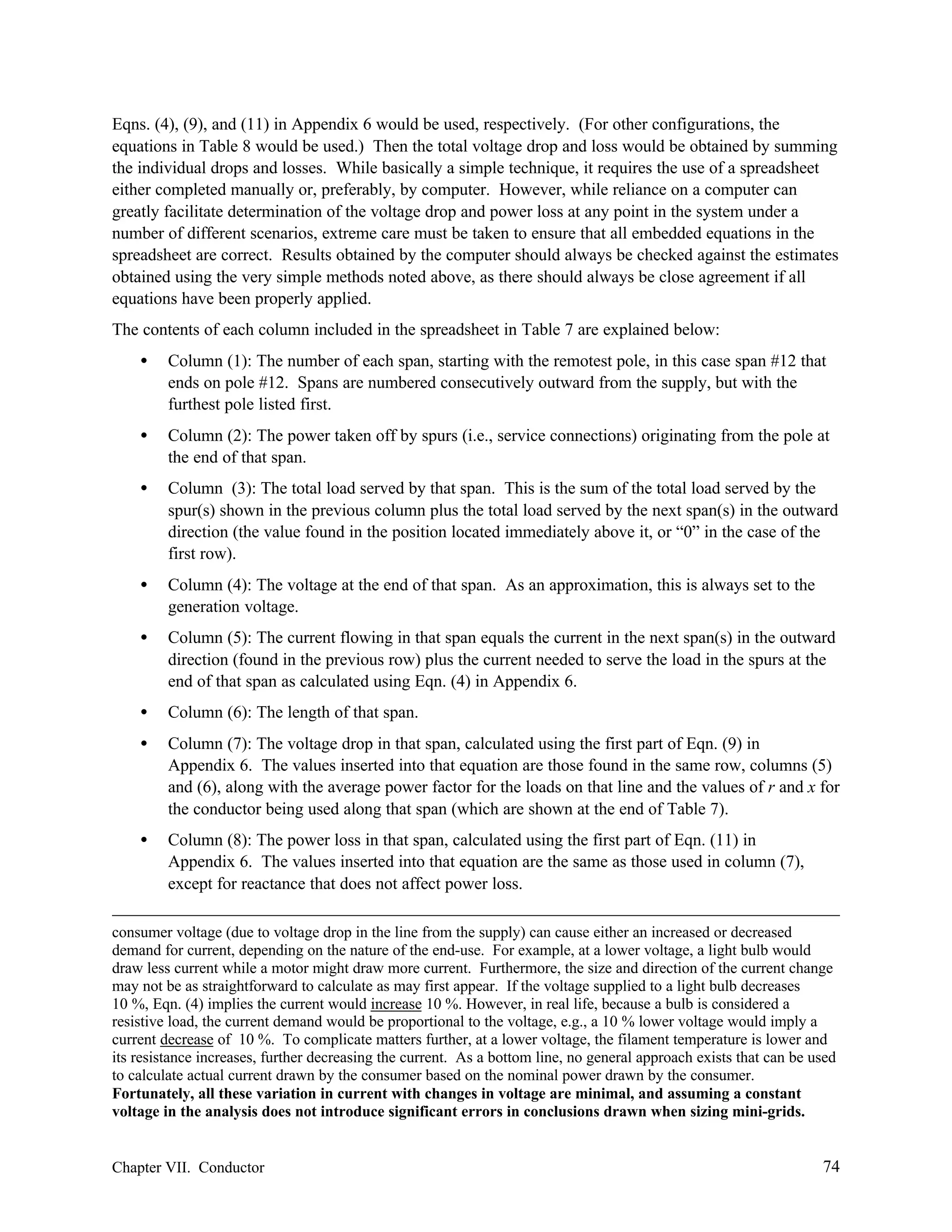 Eqns. (4), (9), and (11) in Appendix 6 would be used, respectively. (For other configurations, the
equations in Table 8 would be used.) Then the total voltage drop and loss would be obtained by summing
the individual drops and losses. While basically a simple technique, it requires the use of a spreadsheet
either completed manually or, preferably, by computer. However, while reliance on a computer can
greatly facilitate determination of the voltage drop and power loss at any point in the system under a
number of different scenarios, extreme care must be taken to ensure that all embedded equations in the
spreadsheet are correct. Results obtained by the computer should always be checked against the estimates
obtained using the very simple methods noted above, as there should always be close agreement if all
equations have been properly applied.
The contents of each column included in the spreadsheet in Table 7 are explained below:
•

Column (1): The number of each span, starting with the remotest pole, in this case span #12 that
ends on pole #12. Spans are numbered consecutively outward from the supply, but with the
furthest pole listed first.

•

Column (2): The power taken off by spurs (i.e., service connections) originating from the pole at
the end of that span.

•

Column (3): The total load served by that span. This is the sum of the total load served by the
spur(s) shown in the previous column plus the total load served by the next span(s) in the outward
direction (the value found in the position located immediately above it, or “0” in the case of the
first row).

•

Column (4): The voltage at the end of that span. As an approximation, this is always set to the
generation voltage.

•

Column (5): The current flowing in that span equals the current in the next span(s) in the outward
direction (found in the previous row) plus the current needed to serve the load in the spurs at the
end of that span as calculated using Eqn. (4) in Appendix 6.

•

Column (6): The length of that span.

•

Column (7): The voltage drop in that span, calculated using the first part of Eqn. (9) in
Appendix 6. The values inserted into that equation are those found in the same row, columns (5)
and (6), along with the average power factor for the loads on that line and the values of r and x for
the conductor being used along that span (which are shown at the end of Table 7).

•

Column (8): The power loss in that span, calculated using the first part of Eqn. (11) in
Appendix 6. The values inserted into that equation are the same as those used in column (7),
except for reactance that does not affect power loss.

consumer voltage (due to voltage drop in the line from the supply) can cause either an increased or decreased
demand for current, depending on the nature of the end-use. For example, at a lower voltage, a light bulb would
draw less current while a motor might draw more current. Furthermore, the size and direction of the current change
may not be as straightforward to calculate as may first appear. If the voltage supplied to a light bulb decreases
10 %, Eqn. (4) implies the current would increase 10 %. However, in real life, because a bulb is considered a
resistive load, the current demand would be proportional to the voltage, e.g., a 10 % lower voltage would imply a
current decrease of 10 %. To complicate matters further, at a lower voltage, the filament temperature is lower and
its resistance increases, further decreasing the current. As a bottom line, no general approach exists that can be used
to calculate actual current drawn by the consumer based on the nominal power drawn by the consumer.
Fortunately, all these variation in current with changes in voltage are minimal, and assuming a constant
voltage in the analysis does not introduce significant errors in conclusions drawn when sizing mini-grids.

Chapter VII. Conductor

74

 