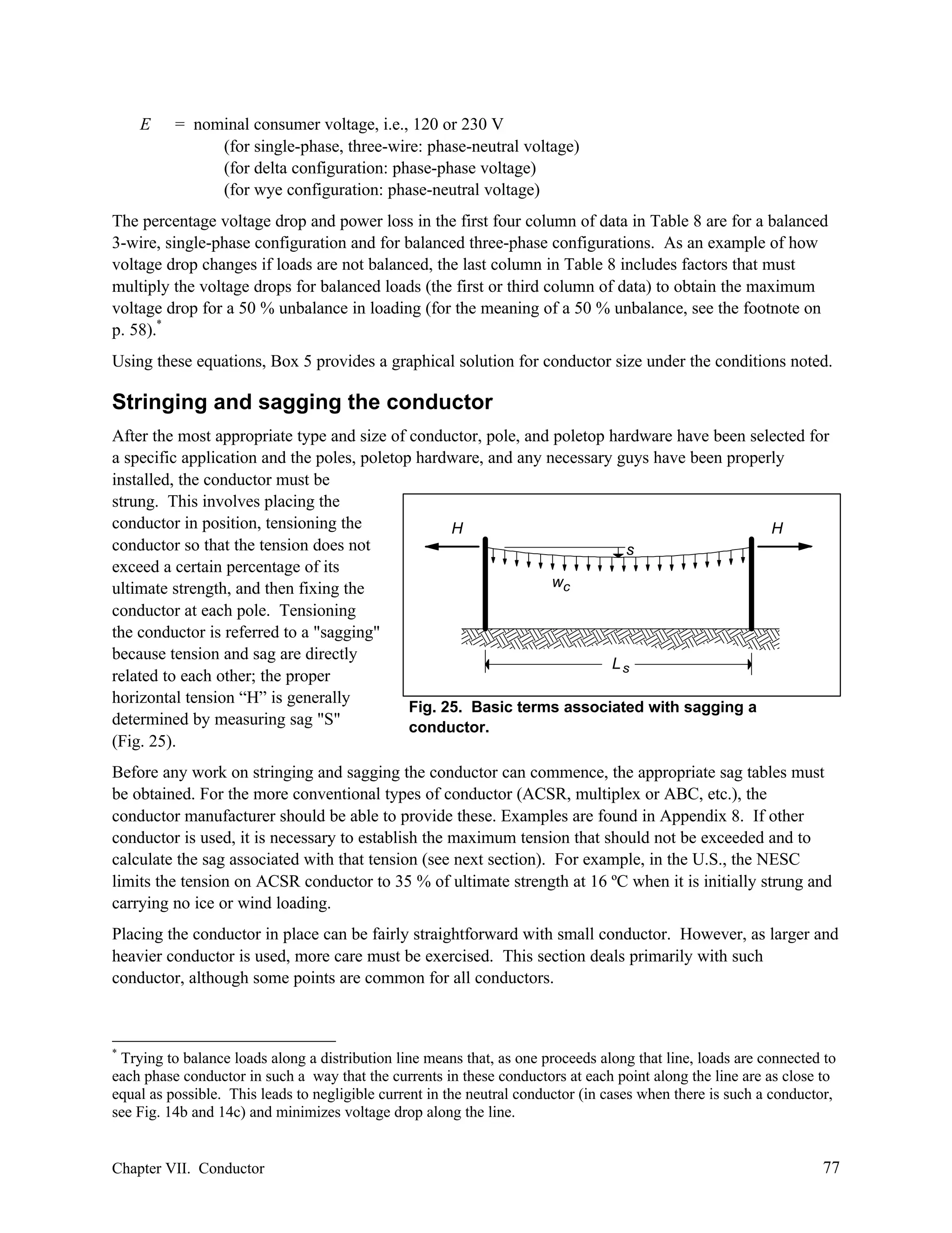 E

= nominal consumer voltage, i.e., 120 or 230 V
(for single-phase, three-wire: phase-neutral voltage)
(for delta configuration: phase-phase voltage)
(for wye configuration: phase-neutral voltage)

The percentage voltage drop and power loss in the first four column of data in Table 8 are for a balanced
3-wire, single-phase configuration and for balanced three-phase configurations. As an example of how
voltage drop changes if loads are not balanced, the last column in Table 8 includes factors that must
multiply the voltage drops for balanced loads (the first or third column of data) to obtain the maximum
voltage drop for a 50 % unbalance in loading (for the meaning of a 50 % unbalance, see the footnote on
p. 58).*
Using these equations, Box 5 provides a graphical solution for conductor size under the conditions noted.

Stringing and sagging the conductor
After the most appropriate type and size of conductor, pole, and poletop hardware have been selected for
a specific application and the poles, poletop hardware, and any necessary guys have been properly
installed, the conductor must be
strung. This involves placing the
conductor in position, tensioning the
H
H
conductor so that the tension does not
s
exceed a certain percentage of its
wc
ultimate strength, and then fixing the
conductor at each pole. Tensioning
the conductor is referred to a "sagging"
because tension and sag are directly
Ls
related to each other; the proper
horizontal tension “H” is generally
Fig. 25. Basic terms associated with sagging a
determined by measuring sag "S"
conductor.
(Fig. 25).
Before any work on stringing and sagging the conductor can commence, the appropriate sag tables must
be obtained. For the more conventional types of conductor (ACSR, multiplex or ABC, etc.), the
conductor manufacturer should be able to provide these. Examples are found in Appendix 8. If other
conductor is used, it is necessary to establish the maximum tension that should not be exceeded and to
calculate the sag associated with that tension (see next section). For example, in the U.S., the NESC
limits the tension on ACSR conductor to 35 % of ultimate strength at 16 ºC when it is initially strung and
carrying no ice or wind loading.
Placing the conductor in place can be fairly straightforward with small conductor. However, as larger and
heavier conductor is used, more care must be exercised. This section deals primarily with such
conductor, although some points are common for all conductors.

*

Trying to balance loads along a distribution line means that, as one proceeds along that line, loads are connected to
each phase conductor in such a way that the currents in these conductors at each point along the line are as close to
equal as possible. This leads to negligible current in the neutral conductor (in cases when there is such a conductor,
see Fig. 14b and 14c) and minimizes voltage drop along the line.

Chapter VII. Conductor

77

 