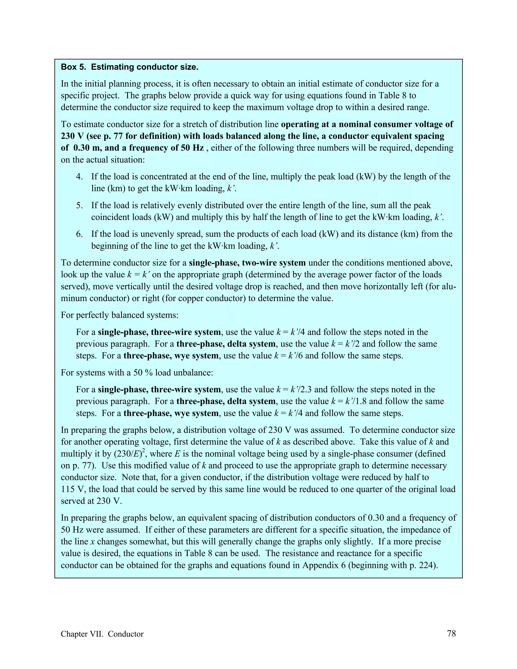 Box 5. Estimating conductor size.

In the initial planning process, it is often necessary to obtain an initial estimate of conductor size for a
specific project. The graphs below provide a quick way for using equations found in Table 8 to
determine the conductor size required to keep the maximum voltage drop to within a desired range.
To estimate conductor size for a stretch of distribution line operating at a nominal consumer voltage of
230 V (see p. 77 for definition) with loads balanced along the line, a conductor equivalent spacing
of 0.30 m, and a frequency of 50 Hz , either of the following three numbers will be required, depending
on the actual situation:
4. If the load is concentrated at the end of the line, multiply the peak load (kW) by the length of the
line (km) to get the kW·km loading, k’.
5. If the load is relatively evenly distributed over the entire length of the line, sum all the peak
coincident loads (kW) and multiply this by half the length of line to get the kW·km loading, k’.
6. If the load is unevenly spread, sum the products of each load (kW) and its distance (km) from the
beginning of the line to get the kW·km loading, k’.
To determine conductor size for a single-phase, two-wire system under the conditions mentioned above,
look up the value k = k’ on the appropriate graph (determined by the average power factor of the loads
served), move vertically until the desired voltage drop is reached, and then move horizontally left (for aluminum conductor) or right (for copper conductor) to determine the value.
For perfectly balanced systems:
For a single-phase, three-wire system, use the value k = k’/4 and follow the steps noted in the
previous paragraph. For a three-phase, delta system, use the value k = k’/2 and follow the same
steps. For a three-phase, wye system, use the value k = k’/6 and follow the same steps.
For systems with a 50 % load unbalance:
For a single-phase, three-wire system, use the value k = k’/2.3 and follow the steps noted in the
previous paragraph. For a three-phase, delta system, use the value k = k’/1.8 and follow the same
steps. For a three-phase, wye system, use the value k = k’/4 and follow the same steps.
In preparing the graphs below, a distribution voltage of 230 V was assumed. To determine conductor size
for another operating voltage, first determine the value of k as described above. Take this value of k and
multiply it by (230/E)2, where E is the nominal voltage being used by a single-phase consumer (defined
on p. 77). Use this modified value of k and proceed to use the appropriate graph to determine necessary
conductor size. Note that, for a given conductor, if the distribution voltage were reduced by half to
115 V, the load that could be served by this same line would be reduced to one quarter of the original load
served at 230 V.
In preparing the graphs below, an equivalent spacing of distribution conductors of 0.30 and a frequency of
50 Hz were assumed. If either of these parameters are different for a specific situation, the impedance of
the line x changes somewhat, but this will generally change the graphs only slightly. If a more precise
value is desired, the equations in Table 8 can be used. The resistance and reactance for a specific
conductor can be obtained for the graphs and equations found in Appendix 6 (beginning with p. 224).

Chapter VII. Conductor

78

 