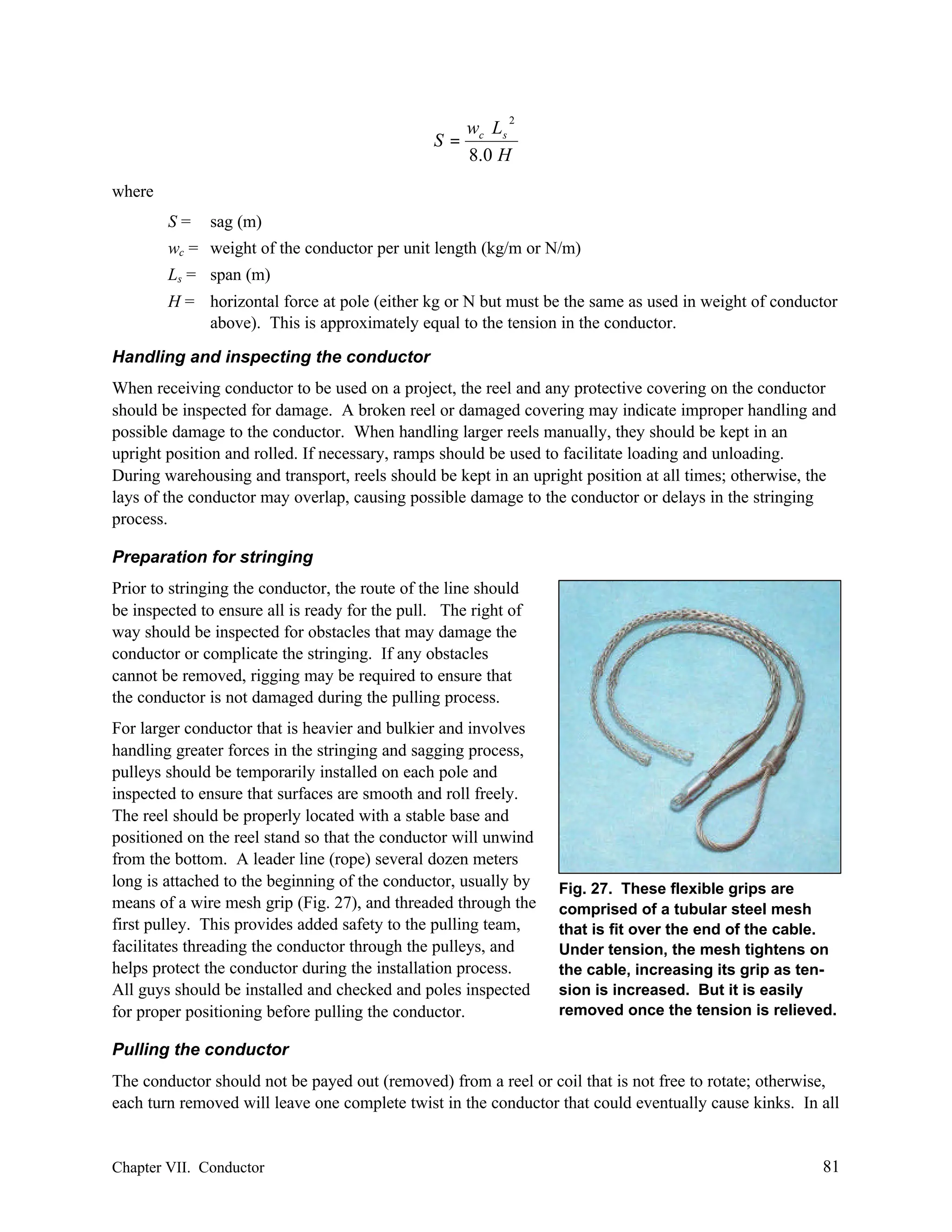 2

w L
S= c s
8.0 H
where
S=

sag (m)

wc = weight of the conductor per unit length (kg/m or N/m)
Ls = span (m)
H = horizontal force at pole (either kg or N but must be the same as used in weight of conductor
above). This is approximately equal to the tension in the conductor.
Handling and inspecting the conductor
When receiving conductor to be used on a project, the reel and any protective covering on the conductor
should be inspected for damage. A broken reel or damaged covering may indicate improper handling and
possible damage to the conductor. When handling larger reels manually, they should be kept in an
upright position and rolled. If necessary, ramps should be used to facilitate loading and unloading.
During warehousing and transport, reels should be kept in an upright position at all times; otherwise, the
lays of the conductor may overlap, causing possible damage to the conductor or delays in the stringing
process.
Preparation for stringing
Prior to stringing the conductor, the route of the line should
be inspected to ensure all is ready for the pull. The right of
way should be inspected for obstacles that may damage the
conductor or complicate the stringing. If any obstacles
cannot be removed, rigging may be required to ensure that
the conductor is not damaged during the pulling process.
For larger conductor that is heavier and bulkier and involves
handling greater forces in the stringing and sagging process,
pulleys should be temporarily installed on each pole and
inspected to ensure that surfaces are smooth and roll freely.
The reel should be properly located with a stable base and
positioned on the reel stand so that the conductor will unwind
from the bottom. A leader line (rope) several dozen meters
long is attached to the beginning of the conductor, usually by
means of a wire mesh grip (Fig. 27), and threaded through the
first pulley. This provides added safety to the pulling team,
facilitates threading the conductor through the pulleys, and
helps protect the conductor during the installation process.
All guys should be installed and checked and poles inspected
for proper positioning before pulling the conductor.

Fig. 27. These flexible grips are
comprised of a tubular steel mesh
that is fit over the end of the cable.
Under tension, the mesh tightens on
the cable, increasing its grip as tension is increased. But it is easily
removed once the tension is relieved.

Pulling the conductor
The conductor should not be payed out (removed) from a reel or coil that is not free to rotate; otherwise,
each turn removed will leave one complete twist in the conductor that could eventually cause kinks. In all

Chapter VII. Conductor

81

 