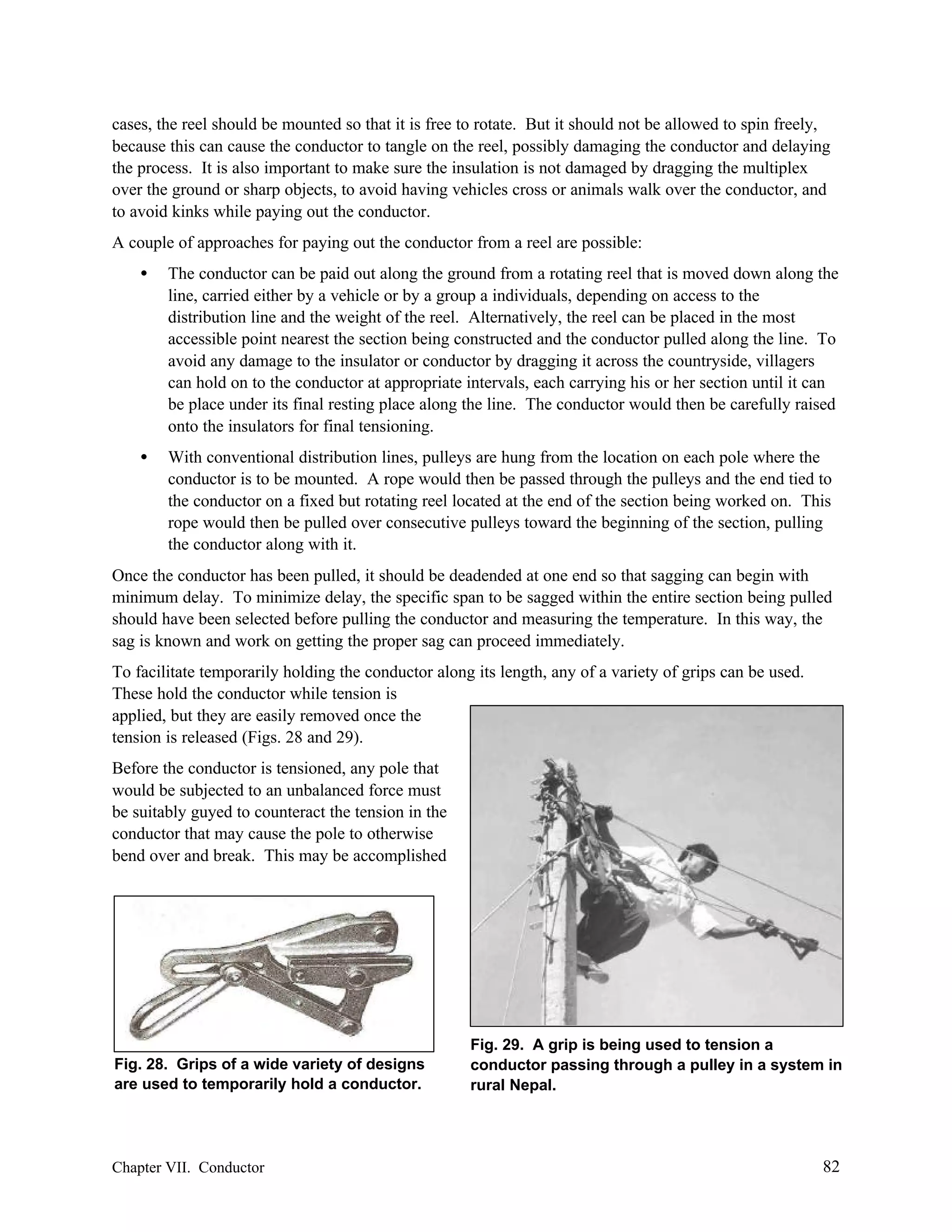 cases, the reel should be mounted so that it is free to rotate. But it should not be allowed to spin freely,
because this can cause the conductor to tangle on the reel, possibly damaging the conductor and delaying
the process. It is also important to make sure the insulation is not damaged by dragging the multiplex
over the ground or sharp objects, to avoid having vehicles cross or animals walk over the conductor, and
to avoid kinks while paying out the conductor.
A couple of approaches for paying out the conductor from a reel are possible:
•

The conductor can be paid out along the ground from a rotating reel that is moved down along the
line, carried either by a vehicle or by a group a individuals, depending on access to the
distribution line and the weight of the reel. Alternatively, the reel can be placed in the most
accessible point nearest the section being constructed and the conductor pulled along the line. To
avoid any damage to the insulator or conductor by dragging it across the countryside, villagers
can hold on to the conductor at appropriate intervals, each carrying his or her section until it can
be place under its final resting place along the line. The conductor would then be carefully raised
onto the insulators for final tensioning.

•

With conventional distribution lines, pulleys are hung from the location on each pole where the
conductor is to be mounted. A rope would then be passed through the pulleys and the end tied to
the conductor on a fixed but rotating reel located at the end of the section being worked on. This
rope would then be pulled over consecutive pulleys toward the beginning of the section, pulling
the conductor along with it.

Once the conductor has been pulled, it should be deadended at one end so that sagging can begin with
minimum delay. To minimize delay, the specific span to be sagged within the entire section being pulled
should have been selected before pulling the conductor and measuring the temperature. In this way, the
sag is known and work on getting the proper sag can proceed immediately.
To facilitate temporarily holding the conductor along its length, any of a variety of grips can be used.
These hold the conductor while tension is
applied, but they are easily removed once the
tension is released (Figs. 28 and 29).
Before the conductor is tensioned, any pole that
would be subjected to an unbalanced force must
be suitably guyed to counteract the tension in the
conductor that may cause the pole to otherwise
bend over and break. This may be accomplished

Fig. 28. Grips of a wide variety of designs
are used to temporarily hold a conductor.

Chapter VII. Conductor

Fig. 29. A grip is being used to tension a
conductor passing through a pulley in a system in
rural Nepal.

82

 