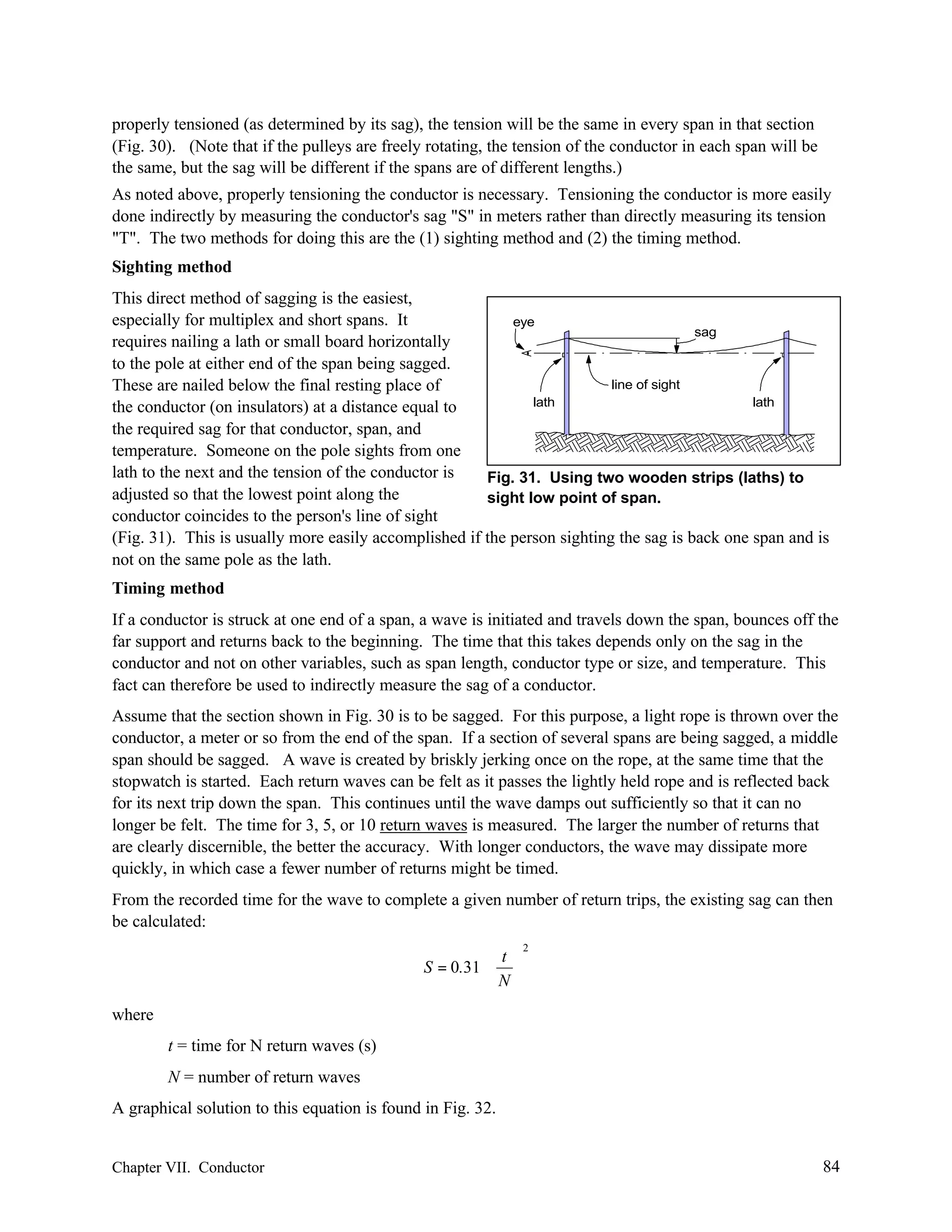 properly tensioned (as determined by its sag), the tension will be the same in every span in that section
(Fig. 30). (Note that if the pulleys are freely rotating, the tension of the conductor in each span will be
the same, but the sag will be different if the spans are of different lengths.)
As noted above, properly tensioning the conductor is necessary. Tensioning the conductor is more easily
done indirectly by measuring the conductor's sag "S" in meters rather than directly measuring its tension
"T". The two methods for doing this are the (1) sighting method and (2) the timing method.
Sighting method
This direct method of sagging is the easiest,
especially for multiplex and short spans. It
eye
sag
requires nailing a lath or small board horizontally
to the pole at either end of the span being sagged.
line of sight
These are nailed below the final resting place of
lath
lath
the conductor (on insulators) at a distance equal to
the required sag for that conductor, span, and
temperature. Someone on the pole sights from one
lath to the next and the tension of the conductor is
Fig. 31. Using two wooden strips (laths) to
adjusted so that the lowest point along the
sight low point of span.
conductor coincides to the person's line of sight
(Fig. 31). This is usually more easily accomplished if the person sighting the sag is back one span and is
not on the same pole as the lath.
Timing method
If a conductor is struck at one end of a span, a wave is initiated and travels down the span, bounces off the
far support and returns back to the beginning. The time that this takes depends only on the sag in the
conductor and not on other variables, such as span length, conductor type or size, and temperature. This
fact can therefore be used to indirectly measure the sag of a conductor.
Assume that the section shown in Fig. 30 is to be sagged. For this purpose, a light rope is thrown over the
conductor, a meter or so from the end of the span. If a section of several spans are being sagged, a middle
span should be sagged. A wave is created by briskly jerking once on the rope, at the same time that the
stopwatch is started. Each return waves can be felt as it passes the lightly held rope and is reflected back
for its next trip down the span. This continues until the wave damps out sufficiently so that it can no
longer be felt. The time for 3, 5, or 10 return waves is measured. The larger the number of returns that
are clearly discernible, the better the accuracy. With longer conductors, the wave may dissipate more
quickly, in which case a fewer number of returns might be timed.
From the recorded time for the wave to complete a given number of return trips, the existing sag can then
be calculated:
 t 
S = 0.31⋅  
N

2

where
t = time for N return waves (s)
N = number of return waves
A graphical solution to this equation is found in Fig. 32.

Chapter VII. Conductor

84

 