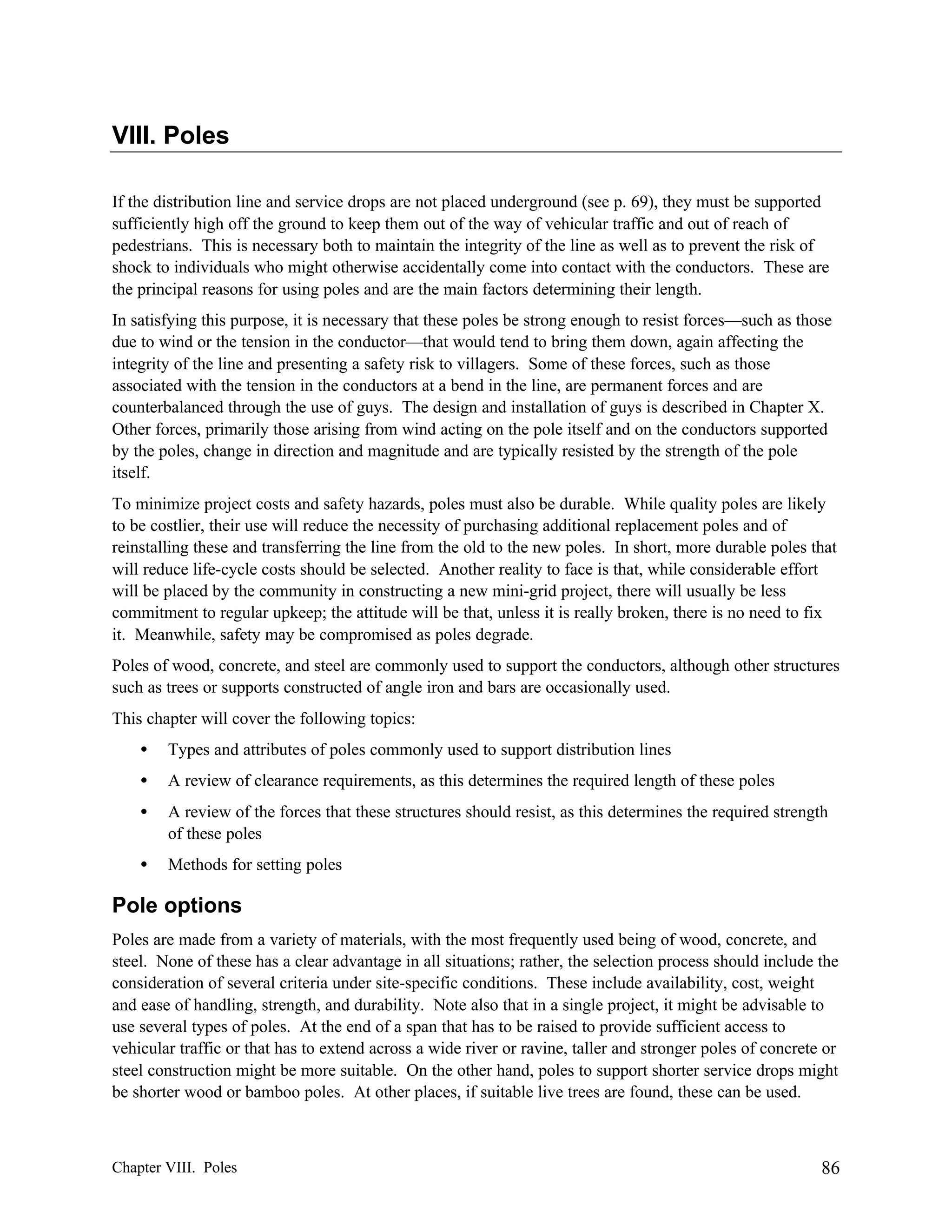 VIII. Poles
If the distribution line and service drops are not placed underground (see p. 69), they must be supported
sufficiently high off the ground to keep them out of the way of vehicular traffic and out of reach of
pedestrians. This is necessary both to maintain the integrity of the line as well as to prevent the risk of
shock to individuals who might otherwise accidentally come into contact with the conductors. These are
the principal reasons for using poles and are the main factors determining their length.
In satisfying this purpose, it is necessary that these poles be strong enough to resist forces—such as those
due to wind or the tension in the conductor—that would tend to bring them down, again affecting the
integrity of the line and presenting a safety risk to villagers. Some of these forces, such as those
associated with the tension in the conductors at a bend in the line, are permanent forces and are
counterbalanced through the use of guys. The design and installation of guys is described in Chapter X.
Other forces, primarily those arising from wind acting on the pole itself and on the conductors supported
by the poles, change in direction and magnitude and are typically resisted by the strength of the pole
itself.
To minimize project costs and safety hazards, poles must also be durable. While quality poles are likely
to be costlier, their use will reduce the necessity of purchasing additional replacement poles and of
reinstalling these and transferring the line from the old to the new poles. In short, more durable poles that
will reduce life-cycle costs should be selected. Another reality to face is that, while considerable effort
will be placed by the community in constructing a new mini-grid project, there will usually be less
commitment to regular upkeep; the attitude will be that, unless it is really broken, there is no need to fix
it. Meanwhile, safety may be compromised as poles degrade.
Poles of wood, concrete, and steel are commonly used to support the conductors, although other structures
such as trees or supports constructed of angle iron and bars are occasionally used.
This chapter will cover the following topics:
•

Types and attributes of poles commonly used to support distribution lines

•

A review of clearance requirements, as this determines the required length of these poles

•

A review of the forces that these structures should resist, as this determines the required strength
of these poles

•

Methods for setting poles

Pole options
Poles are made from a variety of materials, with the most frequently used being of wood, concrete, and
steel. None of these has a clear advantage in all situations; rather, the selection process should include the
consideration of several criteria under site-specific conditions. These include availability, cost, weight
and ease of handling, strength, and durability. Note also that in a single project, it might be advisable to
use several types of poles. At the end of a span that has to be raised to provide sufficient access to
vehicular traffic or that has to extend across a wide river or ravine, taller and stronger poles of concrete or
steel construction might be more suitable. On the other hand, poles to support shorter service drops might
be shorter wood or bamboo poles. At other places, if suitable live trees are found, these can be used.

Chapter VIII. Poles

86

 