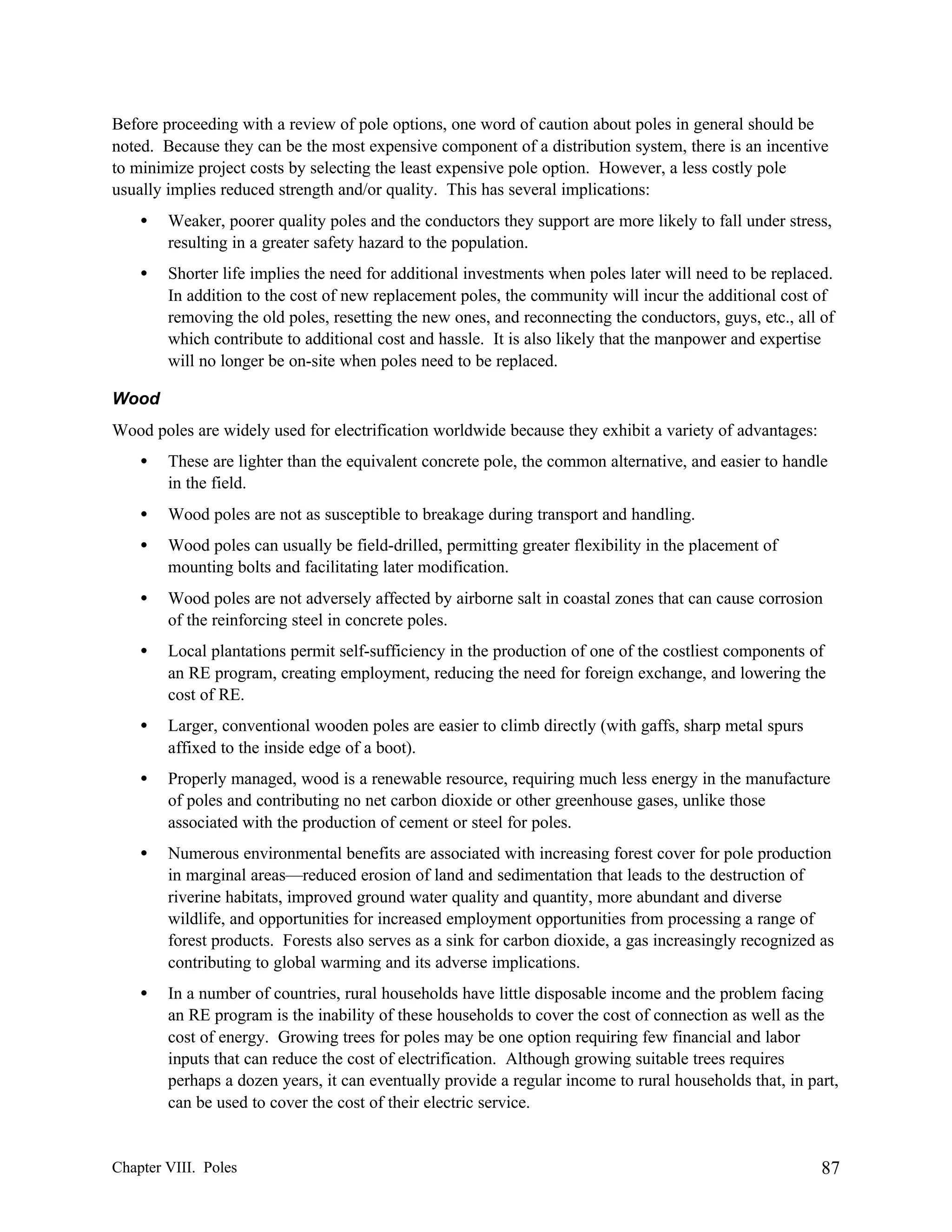 Before proceeding with a review of pole options, one word of caution about poles in general should be
noted. Because they can be the most expensive component of a distribution system, there is an incentive
to minimize project costs by selecting the least expensive pole option. However, a less costly pole
usually implies reduced strength and/or quality. This has several implications:
•

Weaker, poorer quality poles and the conductors they support are more likely to fall under stress,
resulting in a greater safety hazard to the population.

•

Shorter life implies the need for additional investments when poles later will need to be replaced.
In addition to the cost of new replacement poles, the community will incur the additional cost of
removing the old poles, resetting the new ones, and reconnecting the conductors, guys, etc., all of
which contribute to additional cost and hassle. It is also likely that the manpower and expertise
will no longer be on-site when poles need to be replaced.

Wood
Wood poles are widely used for electrification worldwide because they exhibit a variety of advantages:
•

These are lighter than the equivalent concrete pole, the common alternative, and easier to handle
in the field.

•

Wood poles are not as susceptible to breakage during transport and handling.

•

Wood poles can usually be field-drilled, permitting greater flexibility in the placement of
mounting bolts and facilitating later modification.

•

Wood poles are not adversely affected by airborne salt in coastal zones that can cause corrosion
of the reinforcing steel in concrete poles.

•

Local plantations permit self-sufficiency in the production of one of the costliest components of
an RE program, creating employment, reducing the need for foreign exchange, and lowering the
cost of RE.

•

Larger, conventional wooden poles are easier to climb directly (with gaffs, sharp metal spurs
affixed to the inside edge of a boot).

•

Properly managed, wood is a renewable resource, requiring much less energy in the manufacture
of poles and contributing no net carbon dioxide or other greenhouse gases, unlike those
associated with the production of cement or steel for poles.

•

Numerous environmental benefits are associated with increasing forest cover for pole production
in marginal areas—reduced erosion of land and sedimentation that leads to the destruction of
riverine habitats, improved ground water quality and quantity, more abundant and diverse
wildlife, and opportunities for increased employment opportunities from processing a range of
forest products. Forests also serves as a sink for carbon dioxide, a gas increasingly recognized as
contributing to global warming and its adverse implications.

•

In a number of countries, rural households have little disposable income and the problem facing
an RE program is the inability of these households to cover the cost of connection as well as the
cost of energy. Growing trees for poles may be one option requiring few financial and labor
inputs that can reduce the cost of electrification. Although growing suitable trees requires
perhaps a dozen years, it can eventually provide a regular income to rural households that, in part,
can be used to cover the cost of their electric service.

Chapter VIII. Poles

87

 
