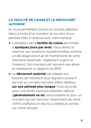 9
LA FACILITÉ DE CAISSE ET LE DÉCOUVERT
AUTORISÉ
Ils vous permettent d’avoir un compte débiteur
dans la limite d’un montant et souvent d’une
période fixés à l’avance avec votre banque.
z L’utilisation de la facilité de caisse est limitée
à quelques jours par mois. Vous devez la
réserver aux situations exceptionnelles comme
un décalage ponctuel et momentané de votre
trésorerie (exemple : règlement urgent et
imprévu). Son montant est souvent peu élevé
et représente un appoint du BFR.
z Le découvert autorisé est adapté aux
besoins de trésorerie plus réguliers puisqu’il
permet au compte bancaire d’être débiteur
sur une période plus longue. Il est accordé
pour une durée contractuellement définie
(généralement un an) renouvelable et pour un
montant qui est fonction notamment de votre
chiffre d’affaires et des flux créditeurs portés
sur votre compte.
 