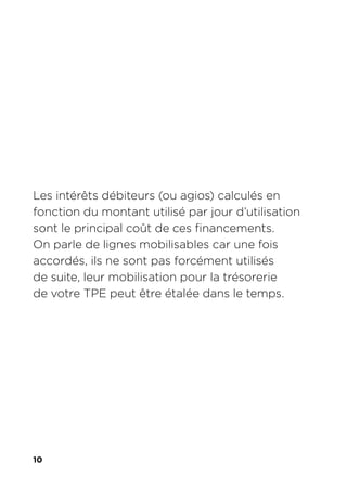 10
Les intérêts débiteurs (ou agios) calculés en
fonction du montant utilisé par jour d’utilisation
sont le principal coût de ces financements.
On parle de lignes mobilisables car une fois
accordés, ils ne sont pas forcément utilisés
de suite, leur mobilisation pour la trésorerie
de votre TPE peut être étalée dans le temps.
 