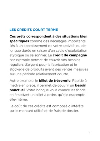 11
LES CRÉDITS COURT TERME
Ces prêts correspondent à des situations bien
spécifiques comme des décalages importants,
liés à un accroissement de votre activité, ou de
longue durée en raison d’un cycle d’exploitation
atypique ou saisonnier. Le crédit de campagne
par exemple permet de couvrir vos besoins
réguliers d’argent pour la fabrication et le
stockage de produits avant des ventes massives
sur une période relativement courte.
Autre exemple, le billet de trésorerie. Rapide à
mettre en place, il permet de couvrir un besoin
ponctuel. Votre banque vous avance les fonds
en émettant un billet à ordre, qu’elle escompte
elle-même.
Le coût de ces crédits est composé d’intérêts
sur le montant utilisé et de frais de dossier.
 