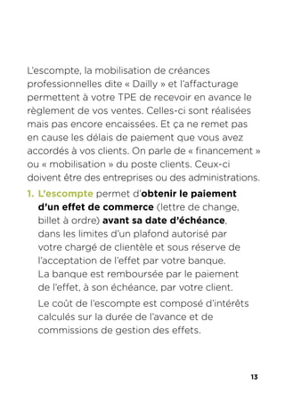 13
L’escompte, la mobilisation de créances
professionnelles dite « Dailly » et l’affacturage
permettent à votre TPE de recevoir en avance le
règlement de vos ventes. Celles-ci sont réalisées
mais pas encore encaissées. Et ça ne remet pas
en cause les délais de paiement que vous avez
accordés à vos clients. On parle de « financement »
ou « mobilisation » du poste clients. Ceux-ci
doivent être des entreprises ou des administrations.
1. L’escompte permet d’obtenir le paiement
d’un effet de commerce (lettre de change,
billet à ordre) avant sa date d’échéance,
dans les limites d’un plafond autorisé par
votre chargé de clientèle et sous réserve de
l’acceptation de l’effet par votre banque.
La banque est remboursée par le paiement
de l’effet, à son échéance, par votre client.
Le coût de l’escompte est composé d’intérêts
calculés sur la durée de l’avance et de
commissions de gestion des effets.
 