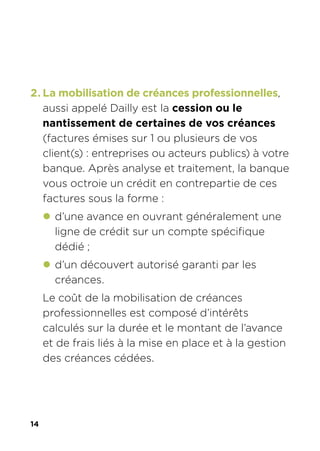 14
2. La mobilisation de créances professionnelles,
aussi appelé Dailly est la cession ou le
nantissement de certaines de vos créances
(factures émises sur 1 ou plusieurs de vos
client(s) : entreprises ou acteurs publics) à votre
banque. Après analyse et traitement, la banque
vous octroie un crédit en contrepartie de ces
factures sous la forme :
z d’une avance en ouvrant généralement une
ligne de crédit sur un compte spécifique
dédié ;
z d’un découvert autorisé garanti par les
créances.
Le coût de la mobilisation de créances
professionnelles est composé d’intérêts
calculés sur la durée et le montant de l’avance
et de frais liés à la mise en place et à la gestion
des créances cédées.
 