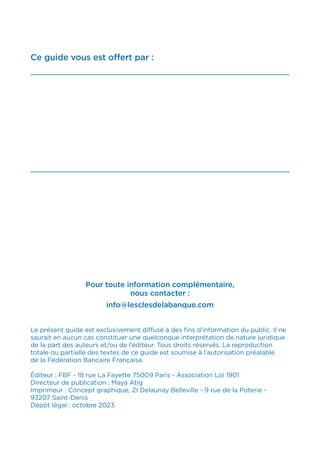 Ce guide vous est offert par :
Pour toute information complémentaire,
nous contacter :
info@lesclesdelabanque.com
Le présent guide est exclusivement diffusé à des fins d’information du public. Il ne
saurait en aucun cas constituer une quelconque interprétation de nature juridique
de la part des auteurs et/ou de l’éditeur. Tous droits réservés. La reproduction
totale ou partielle des textes de ce guide est soumise à l’autorisation préalable
de la Fédération Bancaire Française.
Éditeur : FBF - 18 rue La Fayette 75009 Paris - Association Loi 1901
Directeur de publication : Maya Atig
Imprimeur : Concept graphique, ZI Delaunay Belleville - 9 rue de la Poterie -
93207 Saint-Denis
Dépôt légal : octobre 2023
 