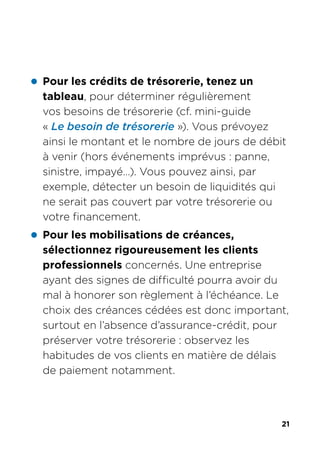21
z Pour les crédits de trésorerie, tenez un
tableau, pour déterminer régulièrement
vos besoins de trésorerie (cf. mini-guide
« Le besoin de trésorerie »). Vous prévoyez
ainsi le montant et le nombre de jours de débit
à venir (hors événements imprévus : panne,
sinistre, impayé…). Vous pouvez ainsi, par
exemple, détecter un besoin de liquidités qui
ne serait pas couvert par votre trésorerie ou
votre financement.
z Pour les mobilisations de créances,
sélectionnez rigoureusement les clients
professionnels concernés. Une entreprise
ayant des signes de difficulté pourra avoir du
mal à honorer son règlement à l’échéance. Le
choix des créances cédées est donc important,
surtout en l’absence d’assurance-crédit, pour
préserver votre trésorerie : observez les
habitudes de vos clients en matière de délais
de paiement notamment.
 